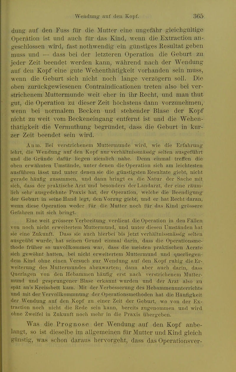 dung- auf den Fuss fur die Mutter eiiie ungefahr gleichgiiltige OperAtion ist und audi fiir das Kind, wenn die Extraction an- gesclilossen Avird, fast notliwendig ein giinstiges Resultat geben muss und — dass bei der letzteren Operation die Geburt zu jeder Zeit beendet werden kann, wahrend nach der Wendung' auf den Kopf eine gute Welienthatigkeit vorhanden sein muss, wenn die Geburt sich nicht noch lang'e verzogern soil. Die oben zuriickgewiesenen Contraindicationen treten also bei ver- striehenem Muttermunde weit elier in ihr Recht, und man thut gut, die Operation zu dieser Zeit hochstens dann vorzunehmen, wenn bei normalem Becken und stehender Blase der Kopf nicht zu weit vom Beckeneingang entfernt ist und die Welien- thatigkeit die Vermuthuiig begriindet, dass die Geburt in kur- zer Zeit beendet sein wird. Anm. Bei verstrichenem Muttermxinde wird, wie die Erfahruug lehrt, die Wendting auf den Kopf mir verhaltnissmassig selten ansgefiihrt und die Grtinde dafiir liegen ziemlich nahe. Denn einmal treffen die oben erwahnten Umstande, unter denen die Operation sich am leichtesten ausfiihren lasst und nnter denen sie die giinstigsten Eesnltate giebt, niclit gerade haulig' ziisammen, und dann bringt es die Natur der Saclie mit sich, dass der pralvtische Arzt und besonders derLandarzt, der eine raum- lich sehr ausgedehnte Praxis hat, der Operation, welche die Beendig-ung- der Geburt in seine Hand legt, den Vorzug giebt, und er hat Recht daran, wenn diese Operation weder fiir die Mutter noch fiir das Kind grossere Gefahren niit sich bringt. Eine weit grossere Verbreitung verdient die Operation in den Fallen von noch nicht erweitertem Muttermund, und unter diesen Urastanden hat sie eine Zukunft. Dass sie auch hierbei bis jetzt verhaltnissmassig* selten ausgeiibt wurde, hat seinen Grund einmal darin, dass die Operationsme- thode friiher so unvollkommen war, dass die meisten praktischen Aerzte sich gewolnit hatten, bei nicht erweitertem Muttermund und querlieg'en- dem Kind ohne einen Versuch zur Wendung auf den Kopf ruhig dieEr- weiteriing- des Muttermundes abzuwarten; dann aber auch darin, dass Querlagen von den Hebammen haufig erst nach verstrichenem Mutter- mund und gesprung-ener Blase erkannt wurden und der Arzt also zu spat an's Kreissbett kam. Mit der Verbesserung des Hebammenuntcrrichts und mit der Vervollkommnung der Operationsmethoden hat die Hauligkeit der Wendung auf den Kopf zu einer Zeit der Geburt, wo von der Ex- traction noch nicht die Rede sein kann, bereits zug-enommeu und wird ohne Zweifel in Zukunft noch mehr in die Praxis iibergeben. Was die Prognose der Wendung auf den Kopf anbe- langt, so ist dieselbe im allgeraeinen fiir Mutter und Kind gleich gUnstig, was schon daraus horvorgeht, dass das Operationsver-