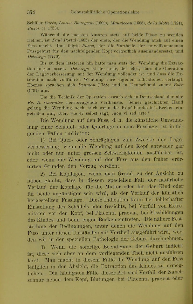 Schuler Pares, Louise Bourgeois (1609), Mauriceau (1668), de La Matte (1721), Pi/zos (t 1753). Wjlhrend die meisten Axitoren stets auf beide Fiisse zu wendeu riethen, ist Paul Portal (1685) der erste, der die Wendung aiich auf einen Fuss macht. Ihm folgte Puzos, der die Vortheile der unvollkoininenen Fussgebiirt fiir den nachtolg-enden Kopf vortrefflich auseinandersetzt, und Deleurye (1770). Bis zu dem letzteren hiu hatte man stets der Wendung die Extrac- tion folgen lassen. Deleurye ist der erste, der lehrt, dass die Operation der Lageverbesserung niit der Wendung voliendet ist und das.s die Ex- traction nach volltiihrter Wendung ihre eigenen Indicationen verlangt. Ebenso sprachen sich Denman (1788) und in Deutschland zuerst Bo'6r (1791) aus. Um die Technik der Operation erwarb .sich in Deutschland der alte Fr. B. Osiander hervorragende Verdienste. .Seiner geschickten Hand gelang die Wendung noch, auch wenn der Kopf bereits in's Becken ein- getreten war, aber, wie er selbst sagt, „non vi sed arte. Die Wendung auf den Fuss, d, h. die kiinstliche Umwand- lung einer Schadel- oder Querlage in eine Fusslage, ist in fol- genden Fallen indicirt: 1) Bei Q.uer- oder Schraglagen zum Zwecke der Lage- verbesserung, wenn die Wendung auf den Kopf entweder gar nicht oder nur unter grossen Schwierigkeiten ausfulirbar ist, oder wenn die Wendung auf den Fuss aus den friiher eror- terten Grilnden den Vorzug verdient. 2) Bei Kopflagen, wenn man Grund zu der Ansicht zu haben glaubt, dass in diesem speciellen Fall der naturliche Verlauf der Kopflage fiir die Mutter oder fur das Kind oder fiir beide ungiinstiger sein wird, als der Verlauf der kiinstlich hergestellten Fusslage. Diese Indication kann bei fehlerhafter Einstellung des Schadels oder Gesichts, bei Vorfall von Extre- raitaten vor den Kopf, bei Placenta praevia, bei Missbildungen des Kindes und beim engen Becken eintreten. Die nahere Fest- stellung der Bedingungen, unter denen die Wendung auf den Fuss unter diesen Umstanden mit Vortheil ausgefuhrt wii'd, wer- den wir in der speciellen Pathologie der Geburt durchnehmen. 3) Wenn die sofortige Beendigung der Geburt indicirt ist, diese sich aber an dem vorliegenden Theil nicht ausftihren lasst. Man macht in diesem Falle die Wendung auf den Fuss lediglich in der Absicht, die Extraction des Kindes zu ermog- lichen. Die haufigsten Falle dieser Art sind Vorfall der Nabel- schnur neben dem Kopf, Blutungen bei Placenta praevia oder