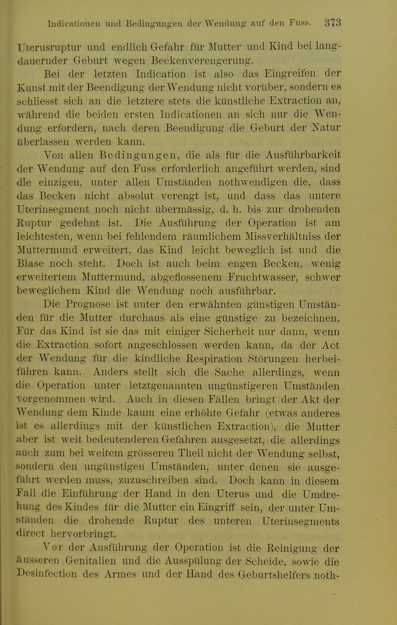 Uterusruptur iind endlich Gefahr filr Mutter unci Kind bei lang- diiue^nder Geburt wegen Beckenverengerung. Bei der letzten Indication ist also das Eingreifen der Kunst rait der Beendigung der Wendung nicht vortiber, sondern es schliesst sich an die letztere stets die kunstliche Extraction an, Avahrend die beiden ersten Indicationen an sich nur die Wen- dung erfordern, nach deren Beendigung die Geburt der Natur iiberlassen werden kann. Von alien Bedingungen, die als fur die Ausfiihrbarkeit der Wendung' auf den Fuss erforderlicli angefilhrt werden, sind die einzigen, unter alien Umstanden nothwendigen die, dass das Becken nicht absolut verengt ist, und dass das untere Uterinsegment noch nicht ubermassig, d. h. bis zur drohenden Euptur gedehnt ist. Die Ausfiihrung der Operation ist am leichtesten, wenn bei fehlendem raumlichem Missverhaltniss der Muttermund erweitert, das Kind leicht bewegiich ist und die Blase noch steht. Doch ist audi beim engen Becken, wenig* erweitertem Muttermund, abgeflossenem Fruchtwasser, schwer bewegiichem Kind die Wendung- noch ausfiihrbar. Die Prognose ist unter den erwahnten glinstigen Umstan- den fur die Mutter durchaus als eine gunstige zu bezeichnen. Fiir das Kind ist sie das mit einiger Sicherheit nur dann, wenn die Extraction sofort angeschlossen werden kann, da der Act der Wendung- fiir die kindliche Respiration Storungen herl3ei- fuhren kann. Anders stellt sich die Sache allerdings, wenn die Operation unter letztgenaunten ungunstigeren Umstanden vorgenommen wird. Auch in diesen Fallen bringt der Akt der W^endung dem Kinde kaum eine erhohte Gefahr (etwas anderes ist es allerdings mit der kiinstlichen Extraction), die Mutter aber ist weit bedeutenderen Gefahren ausgesetzt, die allerdings auch zum bei weitem grosseren Theil nicht der Wendung selbst, .sondern den ungiinstigen Umstanden, unter denen sie ausge- fiihrt werden muss, zuzuschreiben sind. Doch kann in diesem Fall die Einfuhrung der Hand in den Uterus und die Umdre- hung des Kindes fiir die Mutter ein Eingrift' sein, der unter Um- standen die drohende Ruptur des unteren Uterinsegments direct hervorbringt. Vor der Ausfiihrung der Operation ist die Reinigung der ausseren Genitalien und die Ausspiilung der Scheide, sowie die Desinfcction des Armes und der Hand des Geburtshelfers noth-