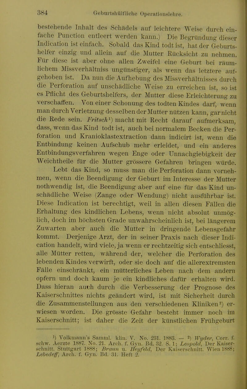 bestehende Inhalt des Schadels auf leichtere Weise durch ein- fache Function cntleert werden kann.) Die Begriindung dieser Indication ist einfach. Sobald das Kind todt ist, liat der Geburts- helfer einzig- und allein auf die Mutter RUclcsicht zu nehmen. Fiir diese ist aber ohne alien Zweifel eine Geburt bei raum- lichem Missverhaltniss ungUnstiger, als wenn das letztere auf- gehoben ist. Da nun die Aufhebung des Missverhaltnisses durch die Perforation auf unschadliche Weise zu erreiclien ist, so ist es Pflicht des Geburtslielfers, der Mutter diese Erleichterung zu verschaffen. Von einer Schonung des todten Kindes darf, wenn man durch Verletzung desselben der Mutter nutzen kann, garnicht die Rede sein. Fritsch^) macht mit Recht darauf aufmerksam, dass, wenn das Kind todt ist, auch bei normalem Becken die Per- foration und Kranioklastextraction dann indicirt ist, wenn die Entbindung keinen Aufschub mehr erleidet, und ein anderes Entbindungsverfahren wegen Enge oder Unnachgiebigkeit der Weichtheile fur die Mutter grossere Gefahren brmgen wiii^de. Lebt das Kind, so muss man die Perforation dann vorneh- men, wenn die Beendigung der Geburt im Interesse der Mutter nothwendig ist, die Beendigung aber auf eine fiir das Kind un- schadhche Weise (Zange oder Wendung) nicht ansfiihrbar ist. Diese Indication ist berechtigt, weil in alien diesen Fallen die Erhaltung des kindlichen Lebens, wenn nicht absolut unmog- lich, doch im hochsten Grade unwahrscheinlich ist, bei langerem Zuwarten aber auch die Mutter in dringende Lebensgefahr kommt. Derjenige Arzt, der in seiner Praxis nach dieser Indi- cation handelt, wird viele, ja wenn er rechtzeitig sich entschliesst, alle Mutter retten, wahrend der, welcher die Perforation des lebenden Kindes verwirft, oder sie doch auf die allerextremsten Falle einschrankt, ein miitterliches Leben nach dem andern opfern und doch kaum je ein kindliches dafiir erhalten wu'd. Dass hieran auch durch die Verbesserung der Prognose des Kaiserschnittes nichts geandert wird, ist mit Sicherheit durch die Zusammenstellungen aus den verschiedenen Kliniken^) er- wiesen worden. Die grosste Gefahr besteht immer noch im Kaiserschnitt; ist daher die Zeit der kiinsthchen Fruhgeburt 1) Volkmann's Saminl. klin. V. No. 231. 1883. — -) Wr/der, Corr. f. schw. Aerzte 1887. No. 21. Arch. f. Gyn. Bd. 32. S. 1; Leojtold, Der Kaiser- schnitt. Stiittgart 1888; Braun w. Heyfeld, Der Kaiser.sclinitt. Wien 1888; Lebedeif, Arch. f. Gyn. Bd. 31. Heft 2.