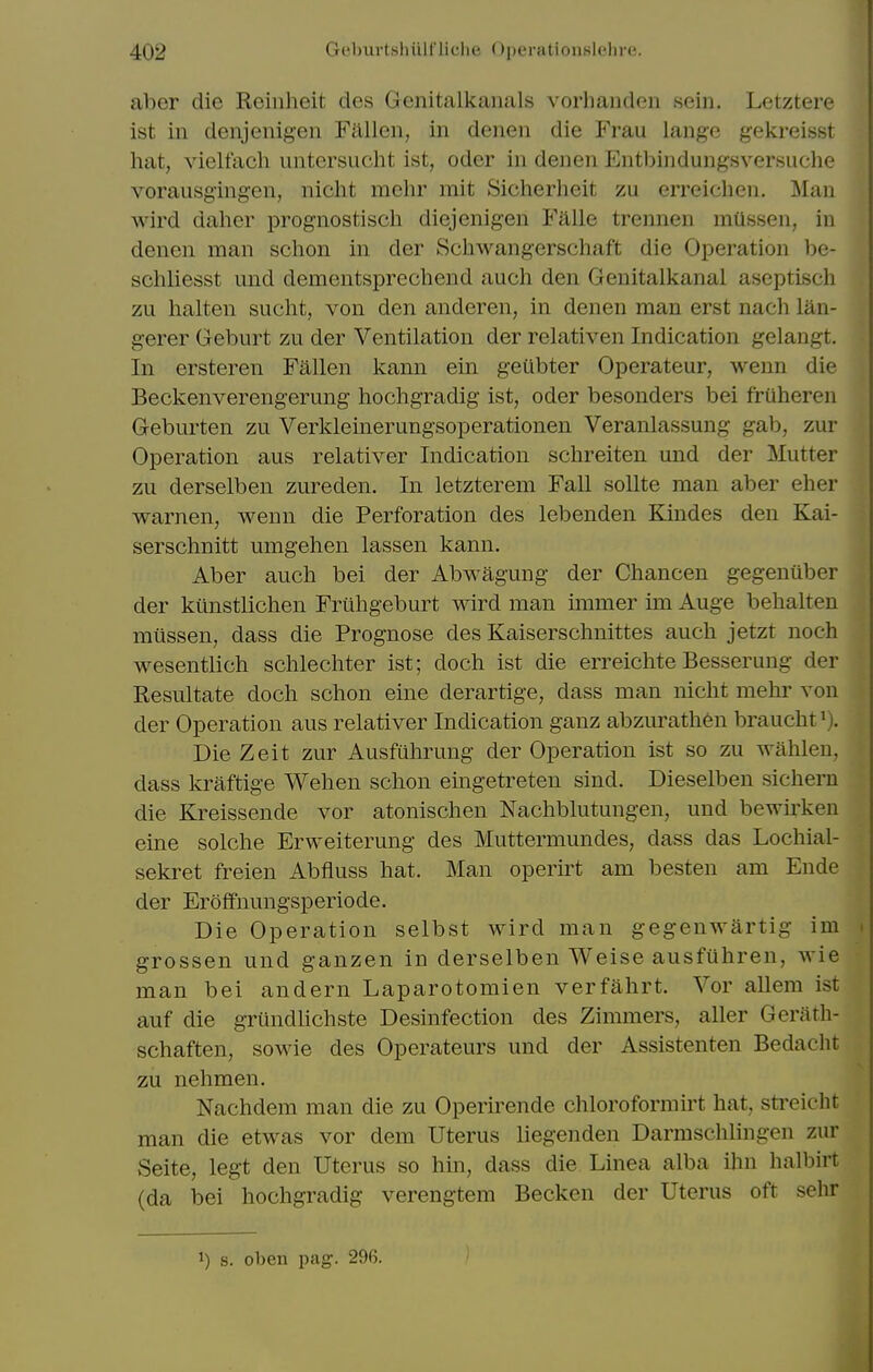 aber die Reinheit des Genitalkanals vorhanden sein. Letztere ist in denjenigen Fallen, in denen die Frau lango gekreisst hat, vielfach untersucht ist, oder in denen Entbindungsversuche vorausgingen, nicht mchr mit Sicherheit zu erreichen. Man wird daher prognostisch diejenigen Falle trennen miissen, in denen man schon in der Schwangerschaft die Operation be- schliesst und dementsprechend auch den Genitalkanal aseptiscli zu halten sucht, von den anderen, in denen man erst nach lan- gerer Geburt zu der Ventilation der relativen Indication gelangt. In ersteren Fallen kann ein geubter Operateur, weun die Beckenverengerung hochgradig ist, oder besonders bei fruheren Geburten zu Verkleinerungsoperationen Veranlassung gab, zur Operation aus relativer Indication schreiten und der Mutter zu derselben zureden. In letzterem Fall soUte man aber eher warnen, wenn die Perforation des lebenden Kindes den Kai- serschnitt umgehen lassen kann. Aber auch bei der Abwagung der Chancen gegeniiber der kunstlichen Friihgeburt wird man immer im Auge behalten miissen, dass die Prognose des Kaiserschnittes auch jetzt noch wesentlich schlechter ist; doch ist die erreichte Besserung der Resultate doch schon eine derartige, dass man nicht mehr von der Operation aus relativer Indication ganz abzurath6n braucht^). Die Zeit zur Ausfuhrung der Operation ist so zu wahlen, dass kraftige Wehen schon eingetreten sind. Dieselben sichern die Kreissende vor atonischen Nachblutungen, und bewii'keu eine solche Erweiterung des Muttermundes, dass das Lochial- sekret freien Abfluss hat. Man operirt am besten am Ende der Eroffnungsperiode. Die Operation selbst wird man gegenwartig im grossen und ganzen in derselben Weise ausfuhren, wie man bei andern Laparotomien verfahrt. Vor allem ist auf die grundhchste Desinfection des Zimmers, aller Gerath- schaften, sowie des Operateurs und der Assistenten Bedacht zu nehmen. Nachdem man die zu Operirende chloroformirt hat, sti-eicht man die etwas vor dem Uterus liegenden Darmschlingen zur Seite, legt den Uterus so hin, dass die Linea alba ihn halbirt (da bei hochgradig verengtem Becken der Uterus oft sehr 1) s. oben pag. 296.