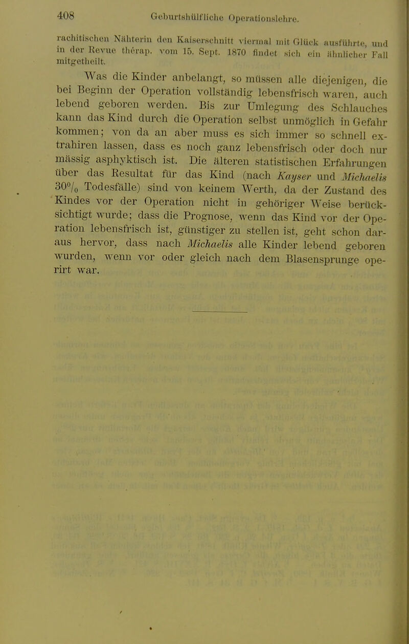 rachitischeu Ntthteriu den Kaiserschnitt viermal mit Gluck ausfuhrte und in (ler Revue therap. vom 15. Sept. 1870 flndet 8ieh eii. iihnlicher Fall mitg-etlieilt. Was die Kinder anbelang-t, so mUssen alle diejenigen, die bei Beg-inn der Operation vollstandig- lebensfrisch waren, auch lebend geboren werden. Bis zur Umlegung- des Schlauches kann das Kind durch die Operation selbst unmOglich in Gefahr kommen; von da an aber muss es sich immer so schnell ex- trahiren lassen, dass es noch ganz lebensfrisch oder doch nur massig- aspliyktisch ist. Die alteren statistischen Erftihrungen uber das Resultat fiir das Kind (nach Kayser und MichaeUs SQo/o Todesfalle) sind von keinem Werth, da der Zustand des Kindes vor der Operation nicht in gehoriger Weise berUck- sichtigt wurde; dass die Prognose, wenu das Kind vor der Ope- ration lebensfrisch ist, giinstiger zu stellen ist, geht schon dar- aus hervor, dass nach MichaeUs alle Kinder lebend geboren wurden, wenn vor oder gieich nach dem Blasensprunge ope- rirt war.