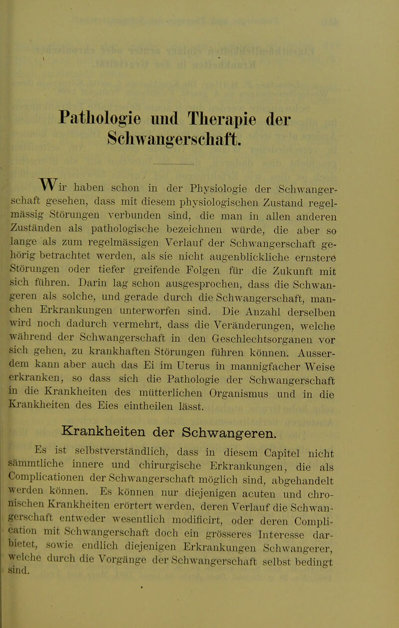 Patliologie uiid Tlierapie der Schwaiig erschaft. W ir haben schon in der Physiologie der Schwanger- schaft g-esehen, dass mit diesem physiologischen Zustand regel- massig- Storung-en verbunden sind, die man in alien anderen Zustanden als pathologische bezeichnen wiirde, die aber so lang-e als zum regelmassig-en Verlauf der Schwang-erschaft ge- horig betrachtet werden, als sie nicht augenblickliche ernsterd Storungen oder tiefer greifende Folgen fur die Zukunft mit sich ftihren. Darin lag schon ausgesprochen, dass die Schwan- geren als solche, und gerade durch die Schwangerschaft, man- chen Erkranknngen unterworfen sind. Die Anzahl derselben wd noch dadurch vermehrt, dass die Verandermigen, welche wahrend der Schwangerschaft in den Geschlechtsorganen vor sich gehen, zu krankhaften Storungen fuhren konnen. Ausser- dem kann aber auch das Ei im Uterus in mannigfacher Weise erkranken, so dass sich die Pathologic der Schwangerschaft in die Krankheiten des miitterlichen Organismus und in die Krankheiten des Eies eintheilen lasst. Krankheiten der Schwangeren. Es ist selbstverstandlich, dass in diesem Capitel nicht sammtliche innere und chirurgische Erkranknngen, die als Complicationen der Schwangerschaft moghch sind, abgehandelt werden konnen. Es konnen nur diejenigen acuten und chro- nischen Krankheiten erortert werden, deren Verlauf die Schwan- gerschaft entweder wesentlich modificirt, oder deren Compli- cation mit Schwangerschaft doch ein grosseres Interesse dar- bietet, sowie cndlich diejenigen Erkranknngen Schwangerer, welche durch die Vorgitnge der Schwangerschaft selbst bedingt sind.