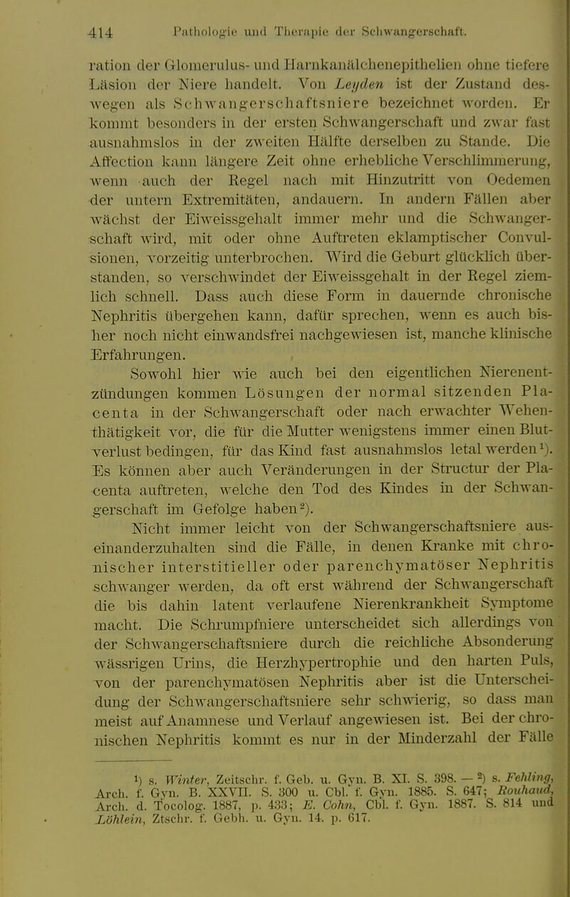 ration der Glomerulus- und liarnkanalchenepithelien ohne tiefere Lasioii der Niere haiidelt. Von Leyden ist der Zustand des- Avegen als Schwangerschaftsniere bezelchnet Avorden. Er komnit besonders in der ersten Schwangerschaft und zwar fast ausnahmslos in der zweiten Halfte derselben zu Stande. Die Affection kann langere Zeit ohne erhebliche Verschlimmerung, wenn auch der Regel nach mit Hinzutritt von Oedemen der untern Extremitaten, andauern. In andern Fallen aber wachst der Eiweissgehalt immer mehr und die Schwanger- schaft wird, mit oder ohne Auftreten eklamptischer Convul- sionen, vorzeitig unterbrochen. Wird die Geburt glUcklich uber- standen, so verschwindet der Eiweissgehalt in der Regel ziem- lich schnell. Dass auch diese Form in dauernde chronische Nephritis libergehen kann, dafur sprechen, wenn es auch bis- her noch nicht einwandsfrei nachgewiesen ist, manche klinische Erfahrungen. Sowohl hier wie auch bei den eigentlichen Nierenent- zitndungen kommen Losungen der normal sitzenden Pla- centa in der Schwangerschaft oder nach erwachter Wehen- thatigkeit A^or, die fiir die Mutter wenigstens immer emen Blut- Terlust bedingen, ftlr das Kind fast ausnahmslos letal werden^). Es konnen aber auch Veranderungen in der Structur der Pla- centa auftreten, welche den Tod des Kindes in der Schwan- gerschaft im Gefolge haben^). Nicht immer leicht von der Schwangerschaftsniere aus- einanderzuhalten sind die Falle, in denen Kranke mit chro- iiischer interstitieller oder parenchymatoser Nephritis schwanger werdeu, da oft erst wahrend der Scliwangerschaft die bis dahin latent verlaufene Nierenkrankheit Symptome macht. Die Schrumpfniere unterscheidet sich allerdings von der Schwangerschaftsniere durch die reichliche Absonderung wassrigen Urins, die Herzhypertrophie und den harten Puis, von der parenchymatosen Nephritis aber ist die Unterschei- dung der Schwangerschaftsniere sehr schwierig, so dass man meist aufAnamnese und Verlauf angewiesen ist. Bei derchro- nischen Nephritis kommt es nur in der Minderzahl der Falle 1) s. Winter, Zeitschr. f. Geb. u. Gyn. B. XI. S. 398. — 2) s. Fehling, Arch. f. Gyn. B. XXVII. S. 300 u. Cbl. f. Gvn. 1885. S. 647; Rouhmid, Arch. d. Tocolog. 1887, p. 433; E. Cohn, Cbl. f. Gyn. 1887. S. 814 und Jjdhlein, Ztschr. f. Gebh. u. Gyn. 14. p. 617.