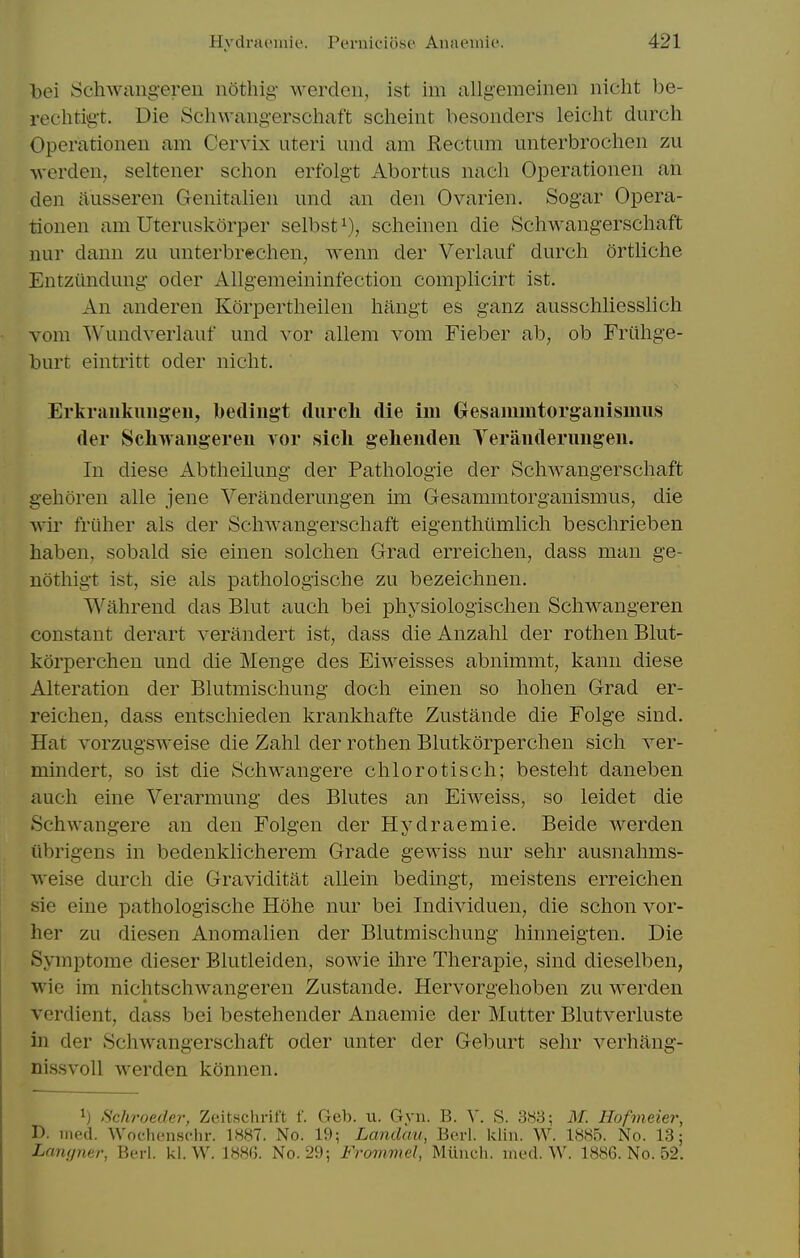 bei SchAvaiig'ereii nothig- werdeii, ist im allg'emeinen iiicht be- rechtig't. Die Sclnvaiigerschaft scheint besonders leicht durch Operationeii am Cervix uteri uiid am Hectum unterbrochen zu wcrden, seltener schon erfolgt Abortus nacli Operationeii an den jiusseren Genitalien und an den Ovarien. Sogar Opera- tionen am Uteruslcorper selbst^), scheinen die Schwangerschaft nur dann zu unterbreclien, wenn der Verlauf durch ortliche Entziindung oder Allgemeininfection complicirt ist. An anderen Korpertheilen hangt es ganz ausschliesslich Yora Wundverlauf und vor allem vom Fieber ab, ob Friihge- burt eintritt oder niclit. Erkraukungeu, bediugt durcli die im Oesaimntorganismus der Schwaugereu vor sicli geheiiden Terauderuugeu. In diese Abtheilung der Pathologie der Schwangerschaft gehoren alle jene Veranderungen im Gesammtorganismus, die wir friiher als der Schwangerschaft eigenthiimhch beschrieben haben, sobald sie einen solchen Grad erreichen, dass man ge- nothigt ist, sie als pathologische zu bezeichnen. Wahrend das Bhit auch bei physiologischen Schwangeren constant derart verandert ist, dass die Anzahl der rothen Bkit- korperchen und die Menge des Eiweisses abnimmt, kann diese Alteration der Blutmischung doch einen so hohen Grad er- reichen, dass entschieden krankhafte Zustande die Folge sind. Hat vorzugsweise die Zahl der rothen Blutkorperchen sich ver- mindert, so ist die Schwangere chlorotisch; besteht daneben auch eine Verarmung des Blutes an Eiweiss, so leidet die Schwangere an den Folgen der Hydraemie. Beide werden iibrigens in bedenklicherem Grade gewiss nur sehr ausnahms- weise durch die Graviditat allein bedingt, meistens erreichen sie eine pathologische Hohe nur bei Individuen, die schon vor- her zu diesen Anomalien der Blutmischung hinneigten. Die Symptome dieser Blutleiden, sowie ihre Therapie, sind dieselben, wie im nichtschwangeren Zustande. Hervorgehoben zu werden vcrdient, dass bei bestehender Anaemic der Mutter Blutverluste in der Schwangerschaft oder unter der Geburt sehr verhang- nissvoll werden konnen. 1) Schroeder, Zeitschrift f. Geb. u. Gvn. B. ^'. S. 383; M. Hofmeier, D. med. Wochenschr. 1«87. No. 19; Landau, Berl. kliu. W. 1885. No. 13; Lanrpier, Berl. kl. W. 18Hf). No. 29; Frommel, Miinch. med. W. 1886. No. 52.