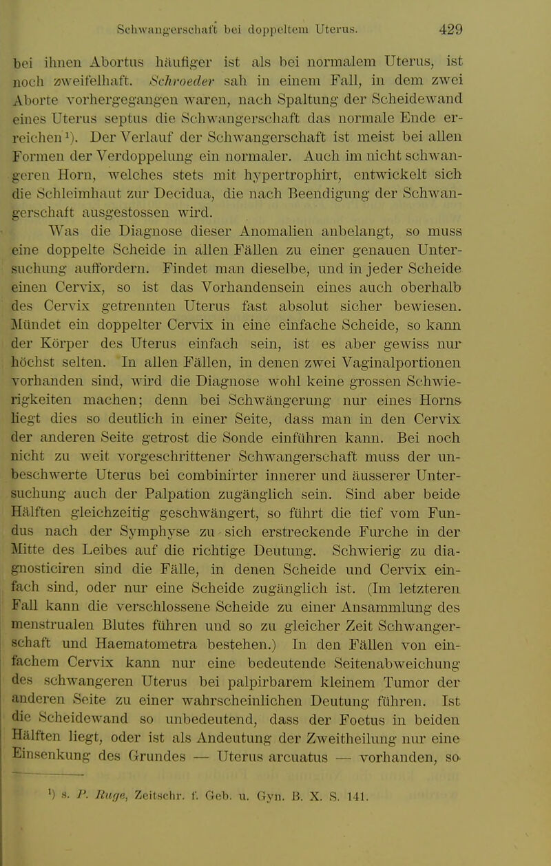 bei ihnen Abortus haiifig-er ist als bei normalem Uterus, 1st iioch zjweifelhaft. jSchroeder sah in einem Fall, in dem zwei Aborte vorhergegangen waren, nach Spaltung der Scheidewand eines Uterus septus die Schwangerschaft das normale Ende er- rcichen^). DerVerlauf der Scliwangersclmft ist melst bei alien Formen der Verdoppelung ein normaler. Audi im nicht scliwan- geren Horn, welches stets mit hypertrophirt, entwickelt sich die vSchleimhaut zur Decidua, die nach Beendigung der Schwan- gerschaft ausgestossen wird. Was die Diagnose dieser Anomalien anbelangt, so muss eine doppelte Scheide in alien Fallen zu einer genauen Unter- suchung auffordern. Findet man dieselbe, und in jeder Scheide einen Cer\ix, so ist das Vorhandensein eines auch oberhalb des Cervix getrennten Uterus fast absolut sicher bewiesen. Miindet ein doppelter Cervix in eine einfache Scheide, so kann der Korper des Uterus einfach sein, ist es aber gewiss nur hochst selten. In alien Fallen, in denen zwei Vaginalportionen vorhanden sind, wird die Diagnose wohl keine grossen Schwie- rigkeiten machen; denn bei Schwangerung nur eines Horns liegt dies so deutlich in emer Seite, dass man in den Cervix der anderen Seite getrost die Sonde einfiihren kann, Bei noch nicht zu weit vorgeschrittener Schwangerschaft muss der un- beschwerte Uterus bei combinirter innerer und ausserer Unter- suchung auch der Palpation zugangiich sein. Sind aber beide Halften gleichzeitig geschwangert, so fiihrt die tief vom Fun- dus nach der Symphyse zu sich erstreckende Furche in der llitte des Leibes auf die richtige Deutung. Schwierig zu dia- g-nosticiren sind die Falle, in denen Scheide und Cervix ein- fach sind, Oder nur eine Scheide zugangiich ist. (Im letzteren Fall kann die verschlossene Scheide zu einer Ansammlung des menstrualen Blutes fiihren und so zu gieicher Zeit Schwanger- schaft und Haematometra bestehen.) In den Fallen von ein- fachem Cervix kann nur eine bedeutende Seitenabweichung des schwangeren Uterus bei palpirbarem kleinem Tumor der anderen Seite zu einer wahrscheinlichen Deutung fiihren. Ist die Scheidewand so unbedeutend, dass der Foetus in beiden Halften liegt, oder ist als Andeutung der Zweitheilung nur eine Einsenkung des Grundes — Uterus arcuatus — vorhanden, so- ') s. P. liuf/e, Zeitschr. f. Geb. u. Gyn. B. X. S. 141.