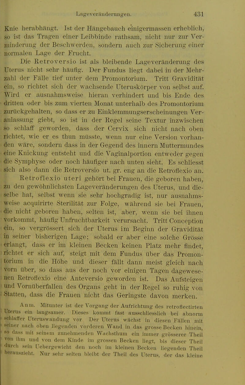 Knie herabhaiigt. 1st der Hangebaucli eiiiigermassen erheblich, so ist das Trag-en einer Leibbinde rathsam, nicht nur zur Ver- minderiing- der Beschwerden, sondern audi zur Sicherung- einer normalen Lage der Frucht. Die Retroversio ist als bleibende Lageveranderung des Uterus niclit sehr haufig. Der Fundus liegt dabei in der Mehr- zahl der Falle tief unter dem Promontorium. Tritt Graviditat eiU; so richtet sich der wachsende Uteruskorper von selbst auf. Wird er ausnahmsweise liieran verhindert und bis Ende des dritten oder bis zum vierten Monat unterhalb des Promontorium zuriickgehalten, so dass er zu Einklemmungserscheinungen Ver- anlassung giebt, so ist in der Kegel seine Textur inzwischen so sclilaflf geworden, dass der Cervix sich niclit nacli oben richtet, wie er es thun miisste, wenn nur eine Version vorhan- den ware, sondern dass in der Gegend des innern Muttermundes eine Knickung entsteht und die Vaginalportion entweder gegen die Symphyse oder noch haufiger nach unten sieht. Es schliesst sich also dann die Retroversio ut. gr. eng an die Retroflexio an. Retroflexio uteri gehort bei Frauen, die geboren haben, zu den gewohnlichsten Lageveranderungen des Uterus, und die- selbe hat, selbst wenn sie sehr hochgradig ist, nur ausnahms- weise acquirirte Sterilitat zur Folge, wahrend sie bei Frauen, die nicht geboren haben, selten ist, aber, wenn sie bei ihnen vorkommt, haufig Unfruchtbarkeit verursacht. Tritt Conception ein, so vergrossert sich der Uterus im Beginn der Graviditat in seiner bisherigen Lage; sobald er aber eine solche Grosse erlangt, dass er im kleinen Becken keinen Platz mehr findet, richtet er sich auf, steigt mit dem Fundus iiber das Promon- torium in die Hohe und dieser fallt dann meist gieich nach vorn iiber, so dass aus der noch vor einigen Tagen dagewese- nen Retroflexio eine Anteversio geworden ist. Das Aufsteigen imd Vorniiberfallen des Organs geht in der Regel so ruhig von Statten, dass die Frauen nicht das Geringste davon merken. Amu. Mitiiiiter ist cler Yorgang der Aufrichhmg-des retrofiectirteu Uterus ein langsamer. Dieses kommt fast ausscliliesslich bei abnorin schlaffer Utertiswanduiig vor Der Uterus wachst in diesen Fallen niit seiner nach oben liegenden vorderen Wand in das grosse Becken liinein, so dass uiit seincni zunelinienden Waclisthum ein innner grosserer Tlieil von ilim iind von dem Kinde im grossen Becken liegt, bis dieser Tlieil durdi sein Uebergewicht den noch im kleinen Becken liegenden Theil herauszieht. Nur sehr selten bleibt der Theil des Uterus, der das kleino