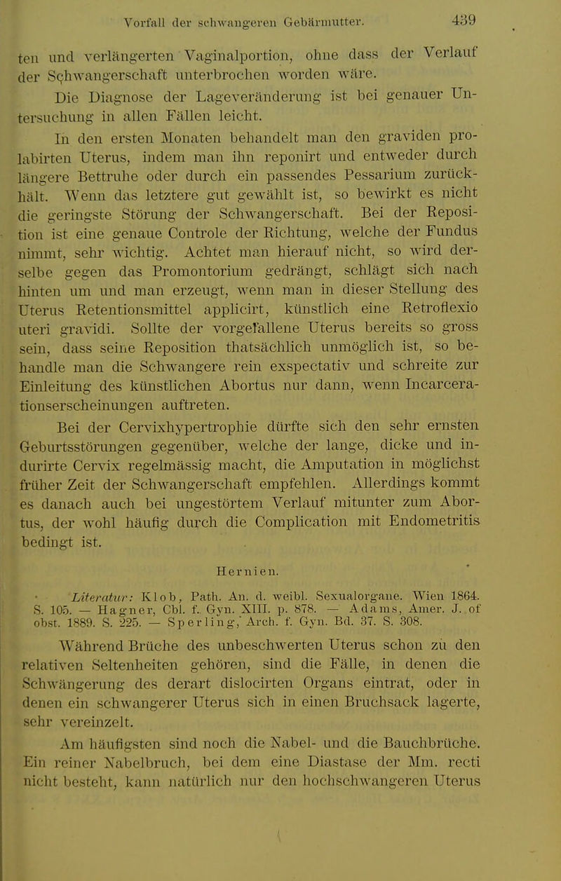 Vorfall der schAvaiig-eren Gebfiniuitter. ten unci verliing-erten Vaginalportion, ohne dass der Verlauf der S(?hwang-erschaft unterbrochen worden ware. Die Diagnose der Lageveranderung ist bei genauer Un- tersuchinig in alien Fallen leicht. In den ersten Monaten behandelt man den graviden pro- labirten Uterus, indem man ihn reponirt und entweder durch liingere Bettruhe oder durch ein passendes Pessarium zurilck- liitlt. Wenn das letztere gut gewahlt ist, so bewirkt es nicht die geringste Storung der Schwangerschaft. Bei der Reposi- tion ist eine g-enaue Controle der Riclitung, welche der Fundus nimmt, sehr wichtig. Aclitet man hierauf nicht, so wird der- selbe gegen das Promontorium gedrangt, schlagt sich nach hinten um und man erzeugt, wenn man in dieser Stellung des Uterus Retentionsmittel applicirt, kimstlich eine Retroflexio uteri g-ravidi. Sollte der vorgeFallene Uterus bereits so gross sein, dass seine Reposition thatsachlich unmoglich ist, so be- handle man die Schwangere rein exspectativ und schreite zur Einleitung des kilnstlichen Abortus nur dann, wenn Incarcera- tionserscheinungen auftreten. Bei der Cervixhypertrophie diirfte sich den sehr ernsten Geburtsstorungen gegeniiber, welche der lange, dicke und in- durirte Cervix regelmassig macht, die Amputation in mogiichst frilher Zeit der ScliAvangerschaft empfehlen. Allerdings kommt es danach auch bei ungestortem Verlauf mitunter zum Abor- tus, der wohl haufig durch die Complication mit Endometritis bedingt ist. Hernien. Literatur: Klob, Path. An. d. weibl. Sexualorgane. Wien 1864. S. 105. — Hagner, Cbl. f.. Gyn. XIII. p. 878. — A da in.s, Amer. J. of ob.st. 1889. S. 225. — Sp er ling, Arch. f. Gyn. Bd. 37. S. 308. Wahrend Briiche des unbeschwerten Uterus schon zii den relativen Seltenheiten gehoren, sind die Falle, in denen die Schwangerung des derart dislocirten Organs eintrat, oder in denen ein schwangerer Uterus sich in einen Bruchsack lagerte, sehr vereinzelt. Am hilufigsten sind noch die Nabel- und die Bauchbriiche. Ein reiner Nabelbruch, bei dem eine Diastase der Mm. recti nicht besteht, kann natiirlich nur den hochschwangeren Uterus