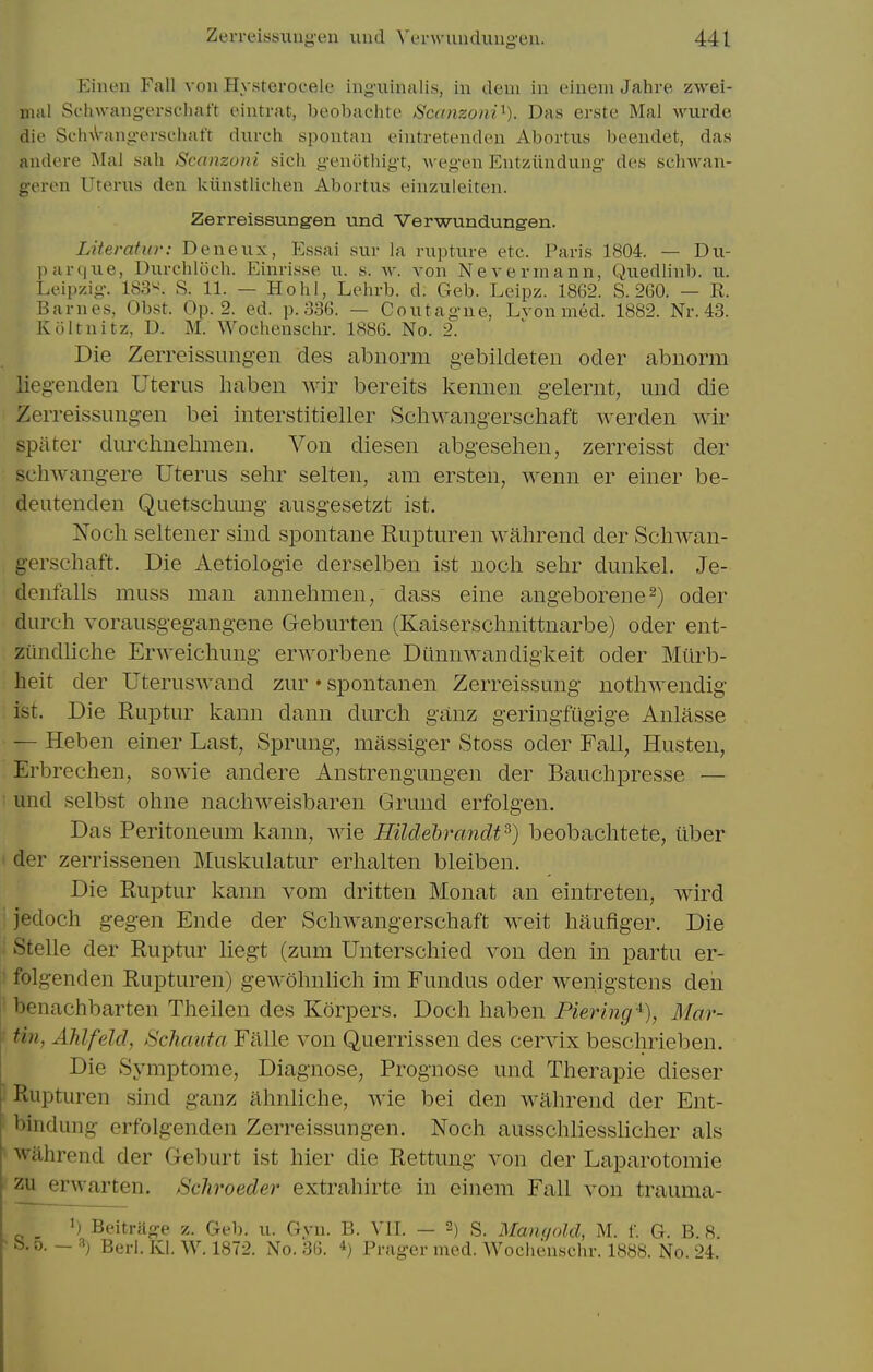 Eineu Fall von Hysterocele ing'xiiiinlis, in dcui in oinem Jahre zwei- iiuil Sfhwang-erschat't eintrat, beobachte Scanzoni^). Das erste Mai wurde die SchA-angerschafr durch spontan eintretenden Abortius beendet, das audere Mai sah Scanzoiii sich gonotliigt, wegen Entzundung des sclnvan- g-eren Utenis den kiinstlichen Abortus einzuieiten. Zerreissungen und Verwundungen. Literatur: Deneux, Essai suv la rupture etc. Paris 1804. — Du- l)ar(|ue, Uurcblocb. Einrisse u. s. w. von Nevermann, Quedlinb. u. Leipzig. 183^. S. 11. — Hohl, Lehrb. d. Geb. Leipz. 1862. S. 260. — R. Barnes, Obst. Op. 2. ed. p. 336. — C out ague, Lvon med. 1882. Nr. 43. Kiiltnitz, D. M. Wochensclir. 1886. No. 2. Die Zerreissimgen des abnorm gebildeten oder abiiorm liegenden Uterus liaben wir bereits kennen gelernt, und die Zerreissungen bei interstitieller Schwangerschaft werden wir spiiter durchnelimeii. Von diesen abgesehen, zerreisst der scliAvangere Uterus sehr selten, am ersten, wenn er einer be- deutenden Quetschung ausgesetzt ist. Noch seltener sind spontane Rupturen wahrend der Schwan- gerschaft. Die Aetiologie derselbeu ist noch sehr dunkel. Je- dcnfalls muss man annehmen, dass eine angeborene^) oder durch vorausgegangene Geburten (Kaiserschnittnarbe) oder ent- ziindhche Erweichung erworbene Diinnwandigkeit oder Miirb- heit der Uteruswand zur • spontanen Zerreissung nothwendig ist. Die Ruptur kann dann durch ganz geringfiigige Anlasse — Heben einer Last, Sprung, massiger Stoss oder Fall, Husten, Erbrechen, sowie andere Anstrengungen der Bauchpresse — ■ und selbst ohne nachweisbaren Grund erfolgen. Das Peritoneum kann, wie Hildebrcmclt^) beobachtete, iiber der zerrissenen Muskulatur erhalten bleiben. Die Ruptur kann vom dritten Monat an eintreten, wird jedoch gegen Ende der Schwangerschaft weit haufiger. Die Stelle der Ruptur liegt (zum Unterschied von den in partu er- folgenden Rupturen) gewohnlich im Fundus oder wenigstens den ■ benachbarten Theilen des Korpers. Doch haben Piering-^), Blar- ' tin, Ahlfeld, Schauta Fitlle von Querrissen des cervix beschrieben. Die Symptome, Diagnose, Prognose und Therapie dieser Rupturen sind ganz ahnliche, wie bei den wahrend der Ent- ' bindung erfolgenden Zerreissungen. Noch ausschliessHcher als wahrend der Geburt ist hier die Rettung von der Laparotomie zu erwarten. Schroeder extrahirte in einem Fall von trauma- . 1) Bpitriige z. Geb. u. Gyn. B. VII. — 2) S. Mangold, M. f. G. B. 8. ' b. 0. — 1) Berl. Kl. W. 1872. No. 36. Prager med. Wochensclir. 1888. No. 24.