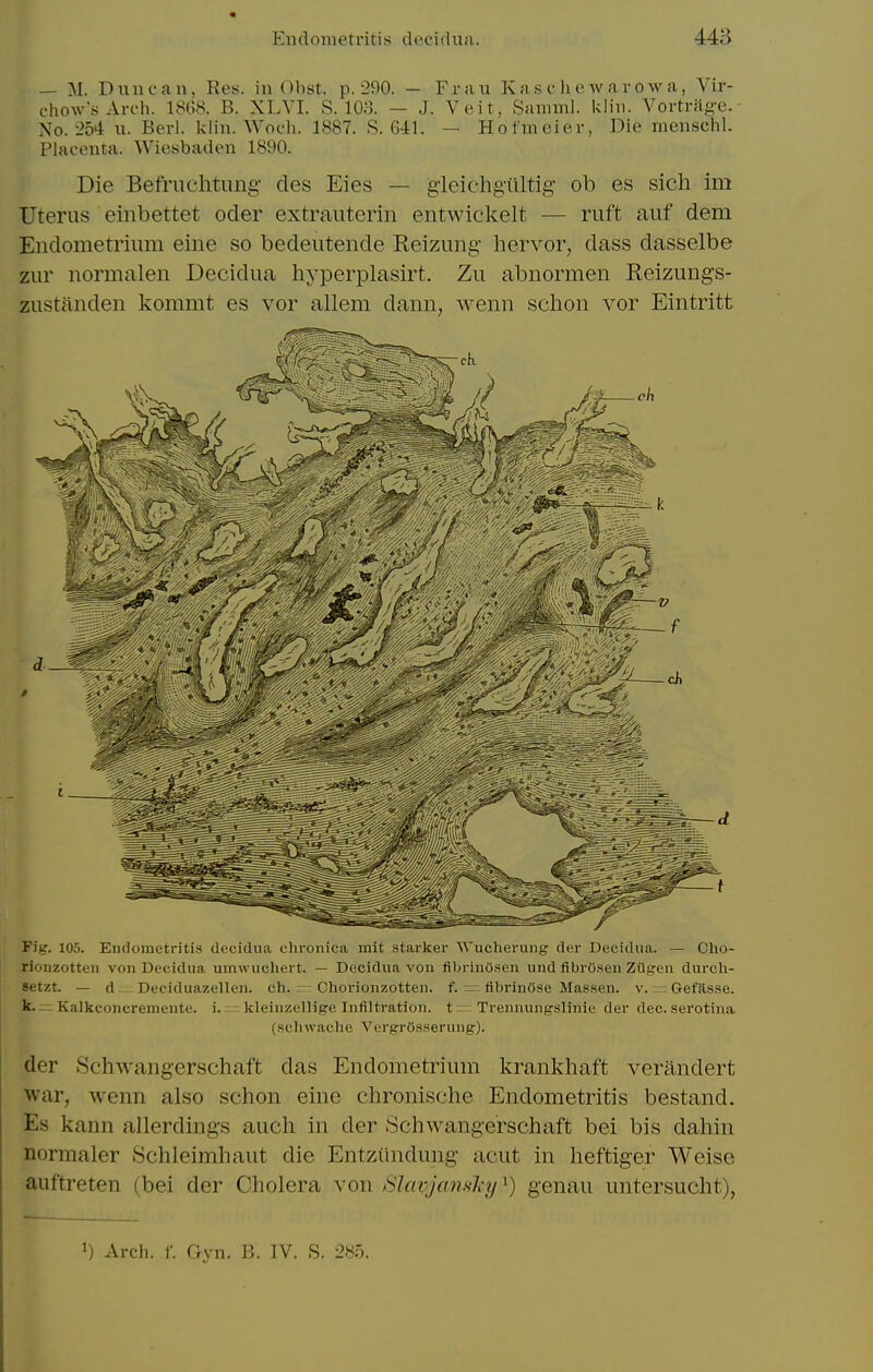 — M. Duncan, Rey. in Obst. p. 290. — Frau Kas c li ew a ro w a, Vir- chow'sArc-h. IStiS. B. XLVI. S. 108. — J. Veit, Saniml. Ulin. Voi-tr;ig-c. No. 254 u. Berl. klin. Wot-h. 1887. R. 641. — Hotineier, Die nienschL Placenta. Wiesbaden 1890. Die Befruchtung des Eies — gieichgiiltig- ob es sich im Uterus einbettet oder extrauterin entwickelt — ruft auf dem Endometrium eine so bedeutende Reizung hervor, dass dasselbe zur normalen Decidua hyperplasirt. Zu abnormen Reizungs- zustilnden kommt es vor allem dann, Avenn schon vor Eintritt Fig. 10.5. Eiulometriti.s decidua chronica mit starker W'ucherung der Decidua. — Clio- rionzotteu von Decidua umwuchert. — Decidua von fi))riniJsen und fibrOsen ZUgen durcli- Setzt. — d Deciduazellen. ch. Chorionzotten. f. — fibrinose Masseu. v. Gefilsse. k. — Kalkconcremeute. i. kleinzellige Infiltration, t = Trennungslinie der dec. serotina (sclnvache VergrOsserung). der 8chwarigerschaft das Endometrium krankhaft veriindert war, wenn also schon eine chronische Endometritis bestand. Es kann allerdings audi in der Schwangerschaft bei bis daliin normaler .Schleimhaiit die Entziindung acut in lieftiger Weise auftreten (bei der Cholera \on /ilavjcmsjqj^) genau untersucht), 1) Arch. f. Gyn. B. IV. S. 285.