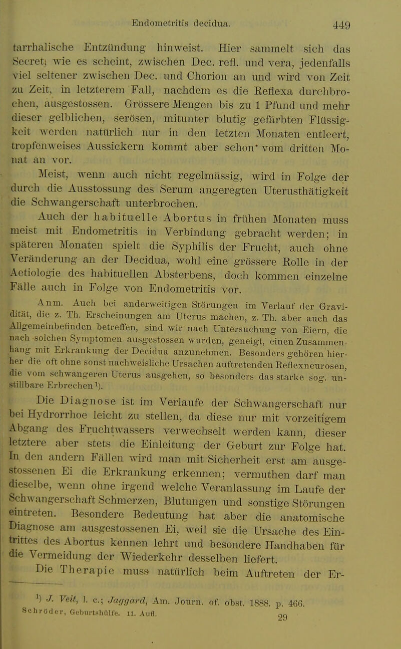 tarrhalische Eiitzundung hinweist. Hier sammelt sich das Secret^ wie es scheint, zwischen Dec, refl. und vera, jedenfalls viel seltener zwischen Dec. und Chorion an und wird von Zeit zu Zeit, in letzterem Fall, nachdem es die Reflexa durchbro- chen, ausgestossen. Grossere Mengen bis zu 1 Pfund und mehr dieser gelblichen, serosen, mitunter blutig gefarbten Flussig- keit Averden natiirlich nur in den letzten Monaten entleert, tropfenweises Aussickern kommt aber schon' vom dritten Mo- nat an vor. Meist, wenn auch nicht regelmassig, wird in Folge der durch die Ausstossung des Serum angeregten Uterusthatigkeit die Schwangerschaft unterbrochen. Auch der habituelle Abortus in friihen Monaten muss meist mit Endometritis in Verbindung gebracht werden; in spateren Monaten spielt die Syphilis der Frucht, auch ohne Veranderung an der Decidua, wohl eine grossere Rolle in der Aetiologie des habituellen Absterbens, doch kommen einzelne Falle auch in Folge von Endometritis vor. Anm. Auch bei anderweitigen Storungen im Verlauf der Gravi- ditat, die z. Th. Erscheiniingen am Uterus machen, z. Th. aber auch das Allgemeinbefinden betreffen, sind wir nach Untersuchung von Eiern, die nach solchen Symptomen ausgestossen wurden, geneigt, einen Zusammen- hang mit Erkranliung der Decidua anzunehmen. Besonders gehoren hler- her die oft ohne sonst nachweisliche Ursachen auftretenden Eeflexneurosen, die vom schwangeren Uterus ausgehen, so besonders das starke sog. un- stillbare Erbrechen^). Die Diagnose ist im Verlaufe der Schwangerschaft nur bei Hydrorrhoe leicht zu stellen, da diese nur mit vorzeitigem Abgang des Fruchtwassers verwechselt Averden kann, dieser letztere aber stets die Einleitung der Geburt zur Folge hat. In den andern Fallen wird man mit Sicherheit erst am ausge- stossenen Ei die Erkrankung erkennen; vermuthen darf man dieselbe, wenn ohne irgend welche Veranlassung im Laufe der Schwangerschaft Schmerzen, Blutungen und sonstige Storungen eintreten. Besondere Bedeutung hat aber die anatomische Diagnose am ausgestossenen Ei, weil sie die Ursache des Ein- trittes des Abortus kennen lehrt und besondere liandhaben fiir die Vermeidung der Wiederkehr desselben liefert. Die Therapie muss natiirlich beim Auftreten der Er- ^) ./. Veit, I. c; Jcujgard, Am. Journ. of. obst. 1888. p. 466. Schroder, Goburt.shOlfV!. ii. Aufl. cjc)