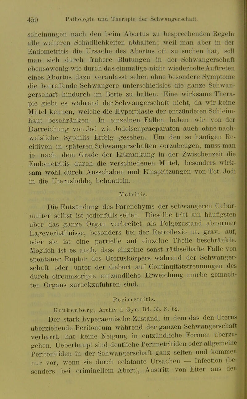 4oU Pntliolng'ie luul Tlit'.raj)it' der Sc'liAvan<>-crsflialt. schcinungen nach den beim Abortus zu l)esprecheiidon RegeJu alle weiteren SchMliclikciten abhalten; weil man aber in der Endometritis die Ursache des Abortus oft zu suchen hat, soil man sich durch friihere Blutungen in der Schwangersehaft ebensowenig' Avie durch das einmalige nicht wiederholte Auftreten eines Abortus dazu veranlasst sehen ohne besondere 8ymptome die betreffendc Schwangere unterschiedslos die ganze Sclnvan- gerschaft hindurch im Bette zu halten. Eine wirksame Thera- pie giebt es wahrend der Schwangerschaft nicht, da wir keine Mittel kennen, welche die Hyperplasie der entzundeten Schleim- haut beschranken. In einzelnen Fallen haben Avir von der Darreichung von Jod wie Jodeisenpraeparaten auch ohne nach- weisliche iSyphilis Erfolg gesehen. Um den so haufigen Re- cidiven in spateren Schwangerschaften vorzubeugen, muss man je nach dem Grade der Erkrankung in der Zwischenzeit die Endometritis durch die verschiedenen Mittel, besonders wirk- sam wohl durch Ausschaben und Einspritzungen von Tot. Jodi in die Uterushohle, behandeln. Metritis. Die Entztindung des Parenchyms der schwangeren Gebiir- mutter selbst ist jedenfalls selten. Dieselbe tritt am haufigsten liber das ganze Organ verbreitet als Folgezustand abnormer Lageverhaltnisse, besonders bei der Retroflexio ut. grav. auf, Oder sie ist eine partielle auf einzelne Theile beschrankte. Moglich ist es auch, dass einzelne sonst rathselhafte Falle von spontaner Ruptur des Uteruskorpers wahrend der Schwanger- schaft Oder unter der Geburt auf Continuitatstrennungen des durch circumscripte entziindliche Erweichung miirbe gemach- ten Organs zuruckzufiihren sind. Perimetritis. Kriikenberg, Archiv f. Gyn. Bd. 33. S. 62. Der stark hyperaemische Zustand, in dem das den Uterus iiberziehende Peritoneum wahrend der ganzen Schwangerschaft verharrt, hat keine Neigung in entziindliche Formen iiberzu- gehen. Ueberhaupt sind deutliche Perimetritiden oder allgemcine Peritonitiden in der Schwangerschaft ganz selten und kommen nur vor, wenn sie durch eclatante Ursachen — Infection (be- sonders bei criminellem Abort), Austritt von Eiter aus deu