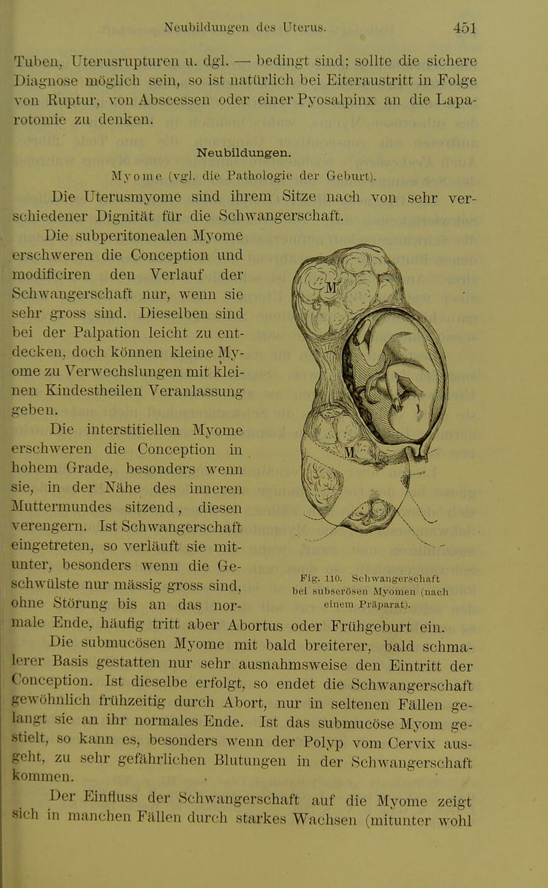 TLil)eii, Uterusriiptureu u. dgi. — beding-t siiid; sollte die sichere Diagnose moglich sein, so ist natiirlich bei Eiteraustritt in Folge ^'0ll Ruptiir, von Abscessen oder eiiier Pyosalpinx an die Lapa- rotomie zii denken. Neubildungen. Myome (vgl. die Pathologie der Geburt). Die Uterusmyome sind ihrem Sitze naoh von sehr ver- schiedener Dignitat fiir die Schwangerschaft, Die subperitonealen Myome erschweren die Conception und modificiren den Veiiauf der Schwangerschaft nur, wenn sie sehr gross sind. Dieselben sind bei der Palpation leicht zu ent- decken, doch konnen kleine My- ome zu Verwechslungen mit klei- nen Kindestheilen Veranlassung geben. Die interstitiellen Myome erschweren die Conception in hohem Grade, besonders wenn sie, in der Nahe des inneren Muttermundes sitzend, diesen verengern. Ist Schwangerschaft eingetreten, so verlauft sie mit- unter, besonders wenn die Ge- schwUlste nur massig gross sind, ohne Storung bis an das nor- male Ende, hiiufig tritt aber Abortus oder Friihgeburt ein. Die submucosen Myome mit bald breiterer, bald schma- lerer Basis gestatten nur sehr ausnahmsweise den Eintritt der Conception. Ist dieselbe erfolgt, so endet die Schwangerschaft gewohnlich friihzeitig durch Abort, nur in seltenen Fallen ge- langt sie an ihr normales Ende. Ist das submucose Myom ge- stielt, so kann es, besonders wenn der Polyp vom Cervix aus- geht, zu sehr gefahrlichen Blutungen in der Schwangerschaft kommen. Der Einfiuss der Schwangerschaft auf die Myome zeigt sich in manchen Fallen durch starkes Wachsen (mitunter wohl