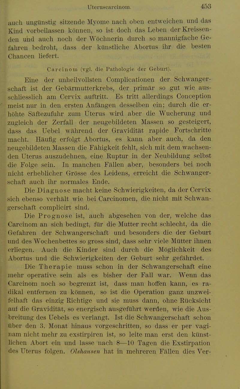 cuicli imgilnstig- sitzende Myome nach oben eiitweichen und das Kind vorbeilassen koiinen, so ist doch das Leben der Kreissen- den imd audi noch der Wochnerin durch so mannigfache Ge- fahren bedroht, dass der kcinstliche Abortus ihr die besten Cliancen liefert. Carciuoin (vg'l. die Pathologie der Gebxirt). Eine der unheilvollsten Complicatioiien der Schwanger- schaft ist der Gebarmutterkrebs, der iDrimar so gut wie aus- schliesslich am Cervix auftritt. Es tritt allerdings Conception meist nur in den ersten Anfangen desselben ein; durch die er- hohte Saftezufuhr zum Uterus wird aber die Wuclierung und zugieich der Zerfall der neugebildeten Massen so gesteigert, dass das Uebel wahrend der Graviditat rapide Fortschritte macht. Haufig erfolgt Abortus, es kann aber auch, da den neugebildeten Massen die Faliigkeit fehlt, sich mit dem wachsen- den Uterus auszudehnen, eine Ruptur in der Neubildung selbst die Folge sein. In manchen Fallen aber, besonders bei noch nicht erheblicher Grosse des Leidens, erreicht die Schwanger- schaft auch ihr normales Ende. Die Diagnose macht keine Schwierigkeiten, da der Cervix sich ebenso verhalt wie bei Carcinomen, die nicht mit Schwan- gerschaft complicirt sind. Die Prognose ist, auch abgesehen von der, welche das Carcinom an sich bedingt, fiir die Mutter recht schlecht, da die Gefahren der Schwangerschaft und besonders die der Geburt und des Wochenbettes so gross sind, dass sehr viele Mutter ihnen erliegen. Auch die Kinder sind durch die Moglichkeit des Abortus und die Schwierigkeiten der Geburt sehr gefahrdet. Die Therapie muss schon in der Schwangerschaft eine niehr operative sein als es bisher der Fall war. Wenn das Carcinom noch so begrenzt ist, dass man hoffen kann, es ra- dikal entfernen zu kannen, so ist die Operation ganz unzwei- felhaft das einzig Richtige und sie muss dann, ohne Riicksicht auf die Graviditat, so energisch ausgefiihrt werden, wie die Aus- breitung des Uebels es verlangt. Ist die Schwangerschaft schon tlber den 3. Monat hinaus vorgeschritten, so dass er per vagi- nam nicht mehr zu exstirpiren ist, so leite man erst den ktlnst- lichen Abort ein und lasse nach 8—10 Tagen die Exstirpation des Uterus folgen. Olshausen hat in mehreren Fallen dies Ver-