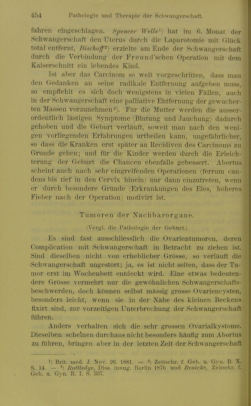 tahren ein^-eschla^-en. >>pencer Wellfi^) hat im 0. Monat der Schwang'crseliaft den Uterus durcli die Laparotomie mit (JKick total entfernt, BisrhofP) erziclte am Ende der .Scliwaiigerschaft durch die Verl)iiiduiii:>- der Freund'.schen Operation mif dem Kaiserschnitt ein lebendes Kind. 1st aber das Carcinom so weit vorgeschritten, dass man den Gedanlven an seine radil<:ale Entfernung- aufgeben muss, so empfiehlt es sich doch wenigstens in vielen Fallen, audi in der Schwangerschaft eine palliative Ehtfernung der gcAvucher- ten Massen vorzunehmen^). Fiir die Mutter Averden die ausser- ordentlich lastigen Symptome (Blutung und Jauchung) dadurch gehoben und die Geburt verliiuft, soweit man nach den weni- gen vorliegenden Erfohrungen urtheilen kann, ungefalirlicher, so dass die Kranken erst spater an Recidiven des Carcinoms zu Grunde gehen; mid fiir die Kinder werden durch die Erleich- terung der Geburt die Chancen ebenfalls gebessert. Abortus scheint audi nadi sehr eingreifenden Operationen (ferrum can- dens bis tief in den Cervix liinein) nur dann einzutreten, wenn er durch besondere Grunde (Erkrankungen des Eies, hoheres Fieber nach der Operation) motivirt ist. Tunioren der Nachbarorgane. (Verg-l. die Pathologie der Geburt.) Es sind fast ausscliliesslicli die Ovarientumoren, deren Complication mit 8chwangerschaft in Betraclit zu Ziehen ist. Sind dieselben nicht von erhebliclier Grosse, so verlauft die Schwangerscliaft ungestort; ja, es ist nicht selten, dass der Tu- mor erst im Wochenbett entdeckt wird. Eine etwas bedeuteu- dere Grosse vermehrt nur die gewohnlichen 8chwangerschafts- beschwerden, docli konnen selbst massig grosse Ovariencysten, besonders leicht, wenn sie in der Nahe des kleinen Beckens fixirt sind, zur vorzeitigen Unterbrechung der Schwaugerschaft fiihren. Anders verhalten sich die sehr grossen Ovarialkystome. Dieselben schemen durchaus nicht besonders haufig zum Abortus zu fiihren, bringen aber in der letzten Zeit der Schwaugerschaft 1) Brit. mcd. J. Nov. 26. 1881. — 2) Zeitsclir. f. Geb. u. Gyn. B. X. S. 14. — ^) IfutUed(/e, Dins, inaug. Berlin 1876 und Benicke, Zeit.si-lir. f.