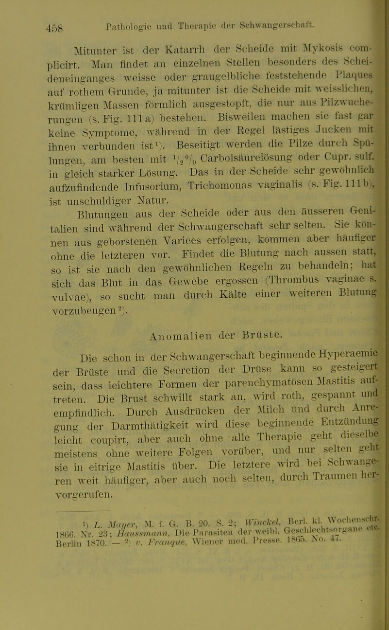 Mitunter ist der Katarrh der Scheide mit Mykosis eom- plicirt. Man findet an einzelnen Stellen besonders des Schei- deneing-ang-es weisse oder graugelbliche feststehende Plaques auf rothem Grande, ja mitunter ist die Scheide mit weisslichen, kriimligen jVIassen formlich ausgestopft, die nur aus Pilzwuche- rungen (s. Fig. Ill a) bestehen. Bisweilen machen sie fast gar keine Symptome, wahrend in der Regel lastiges Jucken mit ihnen verbunden ist^). Beseitigt werden die Pilze durch SpU- lungen, am besten mit ^2^/0 Carbolsaurelosung oder Cupr. sulf. in gieich starker Losung. Das in der Scheide sehr gewohnUch aufzufindende Infusorium, Trichomonas vaginalis (s. Fig. 111 b i, ist unschuldiger Natur. Blutungen aus der Scheide oder aus den ausseren Geni- tahen sind wahrend der Schwangerschaft sehr selten. Sie kon- nen aus geborstenen Varices erfolgen, koramen aber haufiger ohne die letzteren vor. Findet die Blutung nach aussen statt, so ist sie nach den gewohnlichen Regeln zu behandeln; hat sich das Blut in das Gewebe ergossen (Thrombus vaginae s. vulvae), so sucht man durch Kalte einer weiteren Blutung vorzubeugen'^). Anomalien der Briiste. Die schon in der Schwangerschaft beginnende Hyperaemie der Briiste und die Secretion der Driise kann so gesteigert. sein, dass leichtere Formen der parenchymatosen Mastitis auf- treten. Die Brust schwillt stark an, wird roth, gespannt und empfindHch. Durch Ausdriicken der mich und durch Anre- gung der Darmthiltigkeit wird diese beginnende Entziindung leicht coupirt, aber auch ohne alle Therapie geht dieselbe meistens ohne weitere Folgen voriiber, und nur selten gebr sie in eitrige Mastitis iiber. Die letztere wird bei Schwaiigc- ren weit hiiufiger, aber auch noch selten, durch Traumen hcr- vorgerufen. 1) L. Mayer, M. f. C4. B. 20. S. 2; ^^i'^^^^^^l^ ^''\ '^'''^'l!;^ 18G6. Nr. 23; Haussmann, Die Parasiton der weibl. Geschleehtsm-aiH ei Berlin 1H70. — 2) v. Frangue, Wiener med. Presse. l.%o. iNo. n.