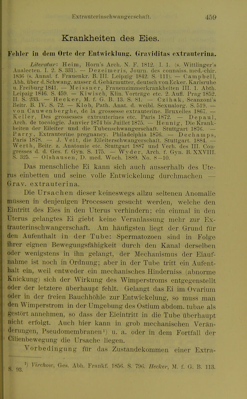 Krankheiten des Eies. Fehler in (lem Orte (ler Eutwicklimg-. Graviditas extrauteriiia. Literatur: Heiiu, Horn's Arch. N. F. 1812. I. 1. (s. Wittlinger's Analecten. I. 2. S. 331). — Dezeimeris, Joxirn. des connaiss. iiied.-chir. 183G (s. Annal. f. Franenkr. B. III. Leipzig 1842. S. 111). — Campbell, Abh. iiber d.Schwang. ausser d.Gebarmutter, dexitsch voiiEcker. Karlsruhe u. Freiburg 1841. — Meissner, Fraueuzimmerkrankheiten III. 1. Abth. Leipzig 1846. S. 459. — Kiwisch, Khn. Vortrage etc. 2. Aufl. Prag 1852. II. S. 233. — Hecker, M. f. G. B. 13. S. 81. — Czihak, Scanzoni's Beitr. B. IV. S. 72. — Klob, Path. Anat. d. weibl. Sexuaiorg. S. 519. — von Caviwenberghe, de la grossesse extrauterine. Bruxelles 1867. — Keller, Des grossesses extrauterines etc. Paris 1872. — Depaul, Arch, de tocologie. Janvier 1874 bis Juillet 1875. — Hennig, Die Krank- heiten der Eileiter nnd die Tubenschwangerschaft. Stuttgart 1876. — Parry, Extrauterine pregnancy. Philadelphia 1876. — Dechamps, Paris 1878. — J. Veit, die Eileiterschwangerschatt. Stuttgart. 1884. — Werth, Beitr. z. Anatomie etc. Stuttgart 1887 und Verb, des III. Con- gresses d. d. Ges. f. Gyn. S. 175. — Wvder, Arch. f. Gvn. B. XXVIII. S. 325. — Olshausen, D. med. Woch. 1889. No. 8-10. Das menschliche Ei kann sicli aucli ausserhalb des Ute- rus einbetten und seine voile Entwickelung durchmachen — Crrav. extrauterina. Die Ursachen dieser keineswegs allzu seltenen Anomalie miissen in denjenigen Processen gesucht Averden, welche den Eintritt des Eies in den Uterus verliindern; ein einmal in den Uterus gelangtes Ei giebt keine Veranlassung melir zur Ex- trauterinschwangerschaft. Am haufigsten liegt der Grund fiir den Aufenthalt in der Tube: Spermatozoen sind in Folge ihrer eignen Bewegungsfahigkeit durch den Kanal derselben Oder wenigstens in ihn gelangt, der Mechanismus der Eiauf- nahme ist noch in Ordnung; aber in der Tube tritt ein Aufent- halt ein, weil entweder ein mechanisches Hinderniss (abnorme Knickung) sich der Wirkung des Wimperstroms entgegenstellt Oder der letztere uberhaupt fehlt. Gelangt das Ei im Ovarium Oder in der freien Bauchhohle zur Entwickelung, so muss man den Wimperstrom in der Umgebung des Ostium abdom. tubae als gestort annehmen, so dass der Eieintritt in die Tube uberhaupt nicht erfolgt. Auch hier kann in grob mechanischen Veran- derungen, Pseudomembranen i) u. a. oder in dem Fortfall der ' Cilienbewegung die Ursache liegen. Vorbedingung fiir das Zustandekommen einer Extra- S QQ '^irchou; Ges. Abli. Frankf. 1S56. R. 79(^. Ilrrl-rr, M. f. G. B. 113.