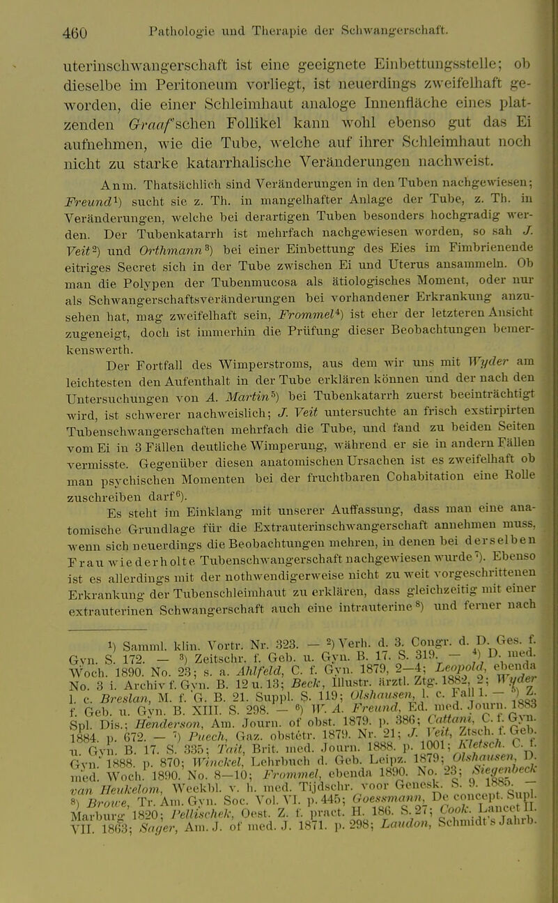 uterinschwangerschaft ist eine geeignete Einbettungsstelle; ob dieselbe im Peritoneum vorliegt, ist neuerdings zweifeUiaft ge- worden, die einer Schleirahaut aiialoge Iniienfiache eines plat- zenden Graafschen Follikel kann wohl ebenso gut das Ei aufnehmen, wie die Tube, welche auf ihrer Schleimhaut iioch uicht zu Starke katarriialische Veraiiderungen nachweist. Anm. Thatsachlich sind Veranderung-en in den Tuben nachgewiesen; Freund'^) sucht sie z. Th. in mangelliafter Anlage der Tube, z. Th. in Veranderungen, welche bei derartigeli Tuben besonders hochgradig Aver- den. Der Tubenkatarrh ist mehrfach nachgewiesen worden, so sah J. Veit^) und Orthmann^) bei einer Einbettung des Eies im Fimbrienende eitriges Secret sich in der Tube zwischen Ei und Uterus ansammeln. Ob man die Polypen der Tubenmucosa als atiologisches Moment, oder nur als Schwangerschaftsveranderungen bei vorhandener Erkrankung anzu- sehen hat, mag zweifelhaft sein, Frommel*) ist eher der letzteren Ansicht zugeneigt, doch ist immerhin die Priifung dieser Beobachtungen bemer- kenswerth. Der Fortfall des Wimperstroms, aus dem wir uns mit Wyder am leichtesten den Aufenthalt in der Tube erklaren konnen und der nach den Untersuchungen von A. Martin^) bei Tubenkatarrh zuerst beeintrachtigt wird, ist schwerer nachweislich; J. Veit untersuchte an frisch exstirpirten Tubenschwangerschaften mehrfach die Tube, und fand zu beiden Seiten vom Ei in 3 Fallen deutliche Wimperung, wahrend er sie in andern Fallen vermisste. Gegeniiber diesen anatomischen Ursachen ist es zweifelhaft ob man psychischeu Momenten bei der fruchtbaren Cohabitation eine Kolle zuschreiben darf^). Es steht im Einklang mit unserer Auffassung, dass man eine ana- tomische Grundlage fiir die Extrauterinschwangerschaft annehmen muss, wenn sich neuerdings die Beobachtungen mehren, in denen bei derselben Frau Aviederholte Tubenschwangerschaft nachgewiesen wurde'). Ebenso ist es allerdings mit der nothwendigerweise nicht zu weit vorgesclirittenen Erkrankung der Tubenschleimhaut zu erklaren, dass gleichzeitig mit einer extrauterinen Sehwangerschaft auch eine intrauterineund feruer nach