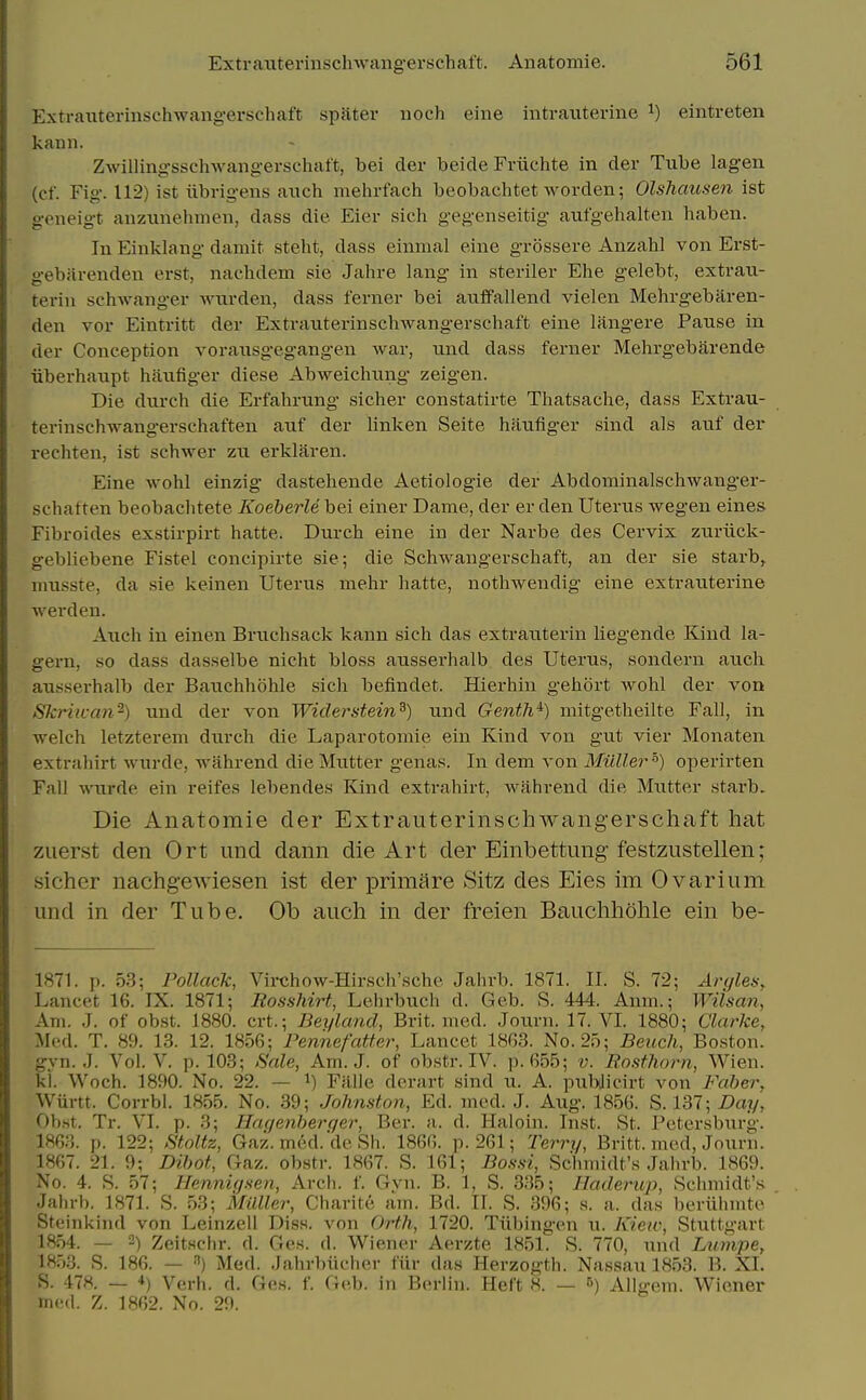 Extrauterinschwangerschaft spater noch eine intrauterine ^) eintreten kann. ZAvillingsscliwangerschaft, bei der beide Friichte in der Tube lagen (cf. Fig. 112) ist iibrigens auch mehrfach beobachtet worden; Olshausen ist geneigt anzunehmen, dass die Eier sich gegenseitig aufgehalten haben. In Einlclang damit steht, dass einmal eine grossere Anzahl von Erst- gebarenden erst, nachdem sie Jahre lang in steriler Ehe gelebt, extraii- terin schwanger wurden, dass ferner bei auifallend vielen Mehrgebaren- den vor Eintritt der Extrauterinschwangerschaft eine langere Pause in der Conception vorausgegangen war, und dass ferner Mehrgebarende iiberhaupt haufiger diese Abweichung zeigen. Die durch die Erfahrung sicher constatirte Thatsache, dass Extrau- terinschwangerschaften auf der Hnken Seite haufiger sind als auf der rechten, ist schwer zu erklaren. Eine wohl einzig dastehende Aetiologie der Abdominalschwanger- schatten beobachtete KoeherU bei einer Dame, der er den Uterus wegen eines Fibroides exstirpirt hatte. Durch eine in der Narbe des Cervix zuriiclv- gebliebene Fistel concipirte sie; die Schwangerschaft, an der sie starb, niusste, da sie keinen Uterus niehr hatte, nothwendig eine extrauterine werden. Auch in einen Bruchsack kann sich das extrauterin liegende Kind la- gei-n, so dass dasselbe nicht bloss ausserhalb des Uterus, sondern auch ausserhalb der Bauchhohle sich befindet. Hierhin gehort wohl der von Skriivan^) und der von Widerstein^) und Genth'^) mitgetheilte Fall, in ■welch letzterem durch die Laparotomie ein Kind von gut vier Monaten extrahirt wurde, wiihrend die Mutter genas. In dem von Miiller'') operirten Fall wurde ein reifes lebendes Kind extrahirt, wahrend die Mutter starb. Die Anatomie der Extrauterinschwangerschaft hat zuerst den Ort und dann die Art der Einbettung festzustellen; sicher nachgewiesen ist der primare Sitz des Eies im Ovarium und in der Tube. Ob auch in der freien Bauchhohle ein be- 1871. p. 53; Pollack, Virchow-Hirscii'sche Jahrb. 1871. II. S. 72; AryleHy Lancet 16. IX. 1871; Eosshirt, Lehrbuch d. Geb. S. 444. Anm.; Wilsan, Am. J. of obst. 1880. crt.; Beylcmd, Brit. med. Journ. 17. VI. 1880; Clarke, Med. T. 89. 13. 12. 1856; PennefaUer, Lancet 18G3. No. 25; Bench, Bo.ston. gvn. J. Vol. V. p. 108; Sale, Am. J. of obstr. IV. ]>. 655; v. Rosthorn, Wien. ki. Woch. 1890. No. 22. — i) Fillle derart sind u. A. pubilicirt von Faher, Wiirtt. Corrbl. 1855. No. 39; Johnston, Ed. med. J. Aug. 1856. S. 137; Day, Obht. Tr. VI. p. 3; Haqenherqer, Ber. a. d. Haloin. Inst. St. Petersburg. 1863. p. 122; Stoltz, Gaz. med.'de Sh. 1866. p. 261; Terry, Britt. med, Journ. 1867. 21. 9; Dihot, Gaz. obstr. 1867. S. 161; J5o.s-.s7, Schmidt's Jain-b. 1869. No. 4. S. 57; Hennigsen, Arcli. f. Gvn. B. 1, S. 335; Haderup, Schmidt's Jahrb. 1871. S. 53; Milller, Charite am. Bd. II. S. 396; s. a. das beriihmtc Steinkind von Leinzell Diss. A'on Orth, 1720. Tiibingen u. Kiew, Stuttgart 1854. — 2) Zeitschr. d. Ges. d. Wiener Aerzte 1851. S. 770, und Ltimpe, 1853. S. 186. — ) Med. JahrT)Uclier fiir das Herzogth. Nassau 1853. B. XI. S. 478. — 4) Verb. d. Ges. f. Geb. in Berlin. Heft 8. — 5) Allgem. Wiener