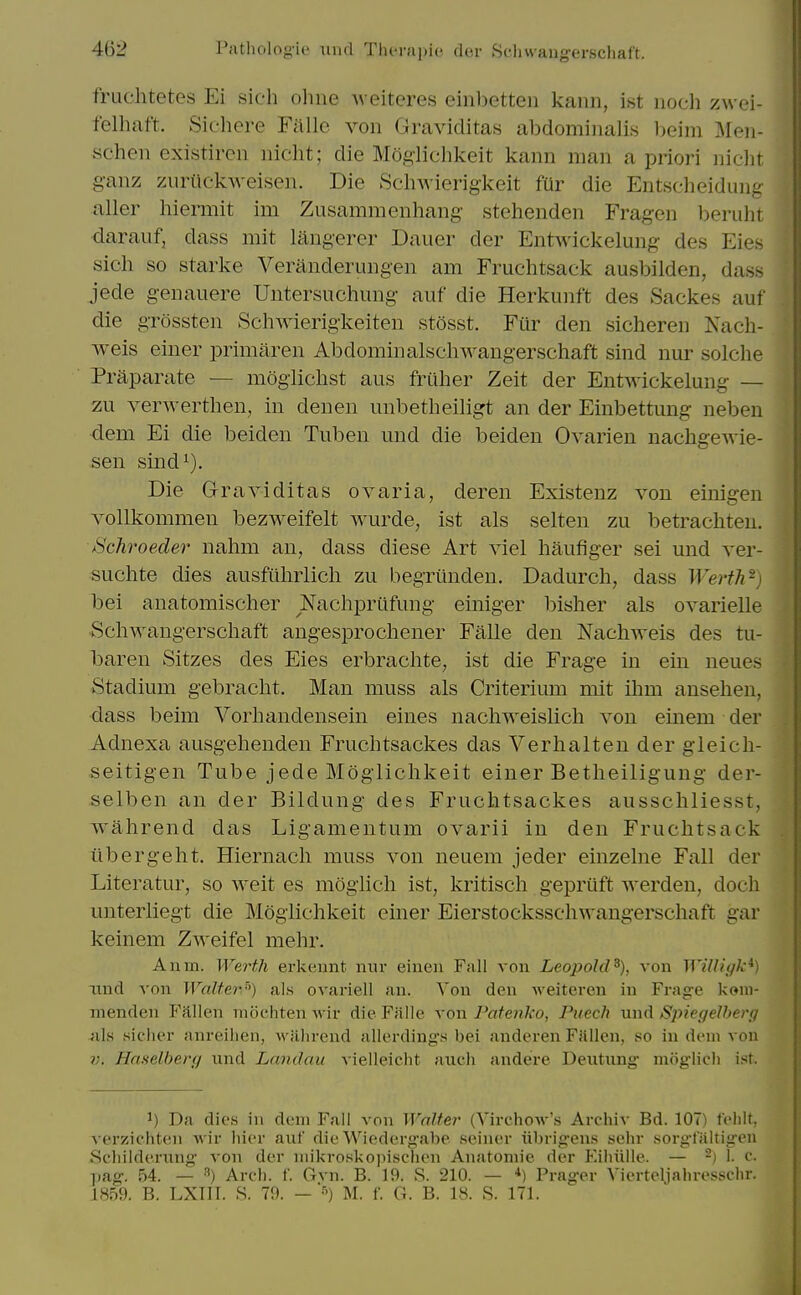 fruchtetes Ei sieh olme Aveiteres einbetten kann, ist iioch zwei- felliaft. Siehere Fiillc von Graviditas abdominalis Ijeim Men- schen existircn iiicht; die Moglichkeit kann man a priori niclit ganz zuriickweisen. Die ScliAvierigkeit fur die Entscheidung aller liiermit im Zusammenhang stehenden Fragen Ijerulit daraiif, dass mit langerer Dauer der Entwickelung des Eies sich so Starke Veranderungen am Fruchtsack ausbilden, dass jede genaiiere Untersuchung- auf die Herkunft des Sackes auf die gTossten Schwierigkeiten stosst. Fiir den sicheren Nach- weis einer primaren Abdominalschwangerschaft sind nur solche Praparate — mogiiclist aus friiher Zeit der Entwickelung — zu verwerthen, in denen unbetheiligt an der Einbettung neben dem Ei die beiden Tuben und die beiden Ovarien nachgewie- sen sind^). Die Graviditas ovaria, deren Existenz von einigen vollkommen bezweifelt wurde, ist als selten zu betrachten. Schroeder nahm an, dass diese Art viel haufiger sei mid ver- suchte dies ausfiihrlich zu begriinden. Dadurch, dass Werth^) bei anatomischer Nachprtlfung einiger bisher als ovarielle Schwangerscliaft angesprochener Falle den Nachweis des tu- baren Sitzes des Eies erbraclite, ist die Frage in ein ueues Stadium gebracht. Man muss als Criterium mit ihm anselien, dass beim Vorhandensein eines nacliweislich von einem der Adnexa ausgehenden Fruchtsackes das Verlialten der gleich- seitigen Tube jede Moglichkeit einer Betlieiligung der- selben an der Bildung des Fruchtsackes ausschliesst, wahrend das Ligamentum ovarii in den Fruchtsack ilbergeht. Hiernacli muss von neuem jeder einzelne Fall der Literatur, so weit es moglicli ist, kritisch gepriift werden, doch unterliegt die Moglichkeit einer Eierstocksschwangerschaft gar keinem Zweifel mehr. Anm. Werth erkeunt nur eiuen Fall von Leopold^), von WiUigk^) iind von Walter) als ovariell an. Von den Aveiteren in Frage korni- nienden P'allen mochten wir die Falle von Patenko, Pucch und SpiegeJherg als siclier anreilien, M'ilhrend allerding's bei anderen Fallen, so in dem von Haselbert/ und Landau vielleicht auch andere Deutung- moglich ist. 1) Da dies in dem Fall von Walter (Virchow's Archiv Bd. 107) f'elilt, verzichten Avir liicr auf die Wiedergabe seiner iibrigens sehr sorgfaltigen Scliilderung von der niikroskopischen Anatomic der Eihulle. — -) 1. c. pag. 54. — Arch. f. Gvn. B. 19. S. 210. — *) Prager Vierteljahresselir. 1859. B. LXIIT. S. 79. — •') M. f. G. B. 18. S. 171.