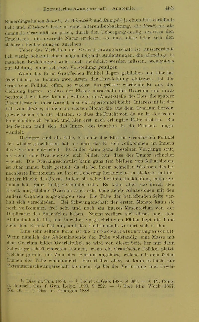 Neuerding-s haben Baur'^), F. Winckel-) xind Rumpp)]fi eiuen Fall veriiffent- licht unci Kiistner^) hat von einer alteren Beobachtung, die Fick^) als ab- dominale Graviditat ansi)ivu'Ii, dureli den Uebergang- des lig. ovarii in den Fruohtsack, die ovarielle Natur erwiesen, so dass diese Falle sich den sicheren Beobachtungen anreihen. Ueber das Verhalteu der Ovarialsclnvangerschaft ist ausserordent- lich Avenig bekannt, dock mogen folgende Andeutungen, die allerdings in uianchen Beziehungen wohl noch modificirt werden uiiissen, wenigstens ziir Bildung einer richtigen Vorstellung gentigen. Wenn das Ei im Graafschen Follikel liegen geblieben iind hier be- fruchtet ist, so konnen zwei Arten der Entwicklung eintreten. Ist der Graafsche Follikel offen, so Avachst das grosser Averdende Ei aus der OeiTuung hervor, so dass der Eisack atisserhalb des Ovarium iind intra- peritoneal zn liegen kommt, Avahrend die Ansatzstelle dos Eies, die spittere Placeutarstelle, intraovariell, also extraperitoneal bleibt. Interessaut ist der Fall von Walter, in dem im A'ierten Monat die aus dem Ovarium hervor- geAvachseneu Eihaute platzten, so dass die Frucht A'on da an in der freien Bauchhcihle sich befand und hier erst nach erlangter Reife abstarb. Bei der Section fand sich das lunere des Ovarium in die Placenta umge- Avandelt. Hanfiger sind die Falle, in denen der Eiss im Graafschen Follikel sich A\'ieder geschlossen luit, so dass das Ei sich A-ollkommen im Inuern des Ovarium entA\ickelt. Es finden dann ganz dieselben Yorgjinge statt, als Avenn eine Ovariencyste sich bildet, nur dass der Tumor schueller Asiichst. Die OvarialgeschAvulst kanu ganz frei bleiben A'on Adhaesionen, ist aber immer breit gestielt, da sie bei ihrem schnellen Wachsen das be- nachbarte Peritoneum zu ihrem Ueberzug* heranzieht; ja sie kann niit der hintern Fltiche des Uterus, indem sie seine Peritonealbekleidung emporge- hoben hat, ganz innig A'erbunden sein. Es kann aber das durch den Eisack ausgedehnte OA^arium auch sehr bedeiitende Adhaesionen mit den andern Organen eingegangen sein. Die Tube der betreifenden Seite A-er- halt sich A-erschieden. Bei SchAvangerschaft der ersten Monate kann sie noch A'ollkommen frei sein und noch ein kurzes Mesenterium von der Duplicatur des Bauchfelles haben. Zuerst A^erliert sich dieses nach dem Abdominaleude hin, und in Aveiter A'orgeschrittenen Fallen liegt die Tube stets dem Eisack test auf, und das Fimbrienende A'erliert sich in ihm. Eine sehr seltene Form ist die Tub o o A^ari als chAAfangerschaft. Wenn namlich das Abdominalende der Txibe A'ollstandig eine Masse mit dem Ovarium bildet (Ovarialtube), so Avird A^on dieser Seite her nur dann Schwangerschaft eintreten konnen, Avenn ein Graafscher Follikel platzt, M'elcher gerade der Zone des Ovarium angehort, Avelche mit dem freien Lumen der Tube communicirt. Passirt dies aber, so kann es leicht zur P'xtrauterlnschAvangerschaft konnneu, fja bei der Yerlothung und ErAvei- >) Diss. in. Tiib. 1888. — 2) Lolirb. d. Geb. 1889. S. 2(!2. — iV. Cong, d. deutscli. Ges. f. Gvn. Leipz. IHDO. S. 222. — Berl. klin. Wocii. 18G7. No. 1(5. — ■') Diss, in' Erlangen 1888.