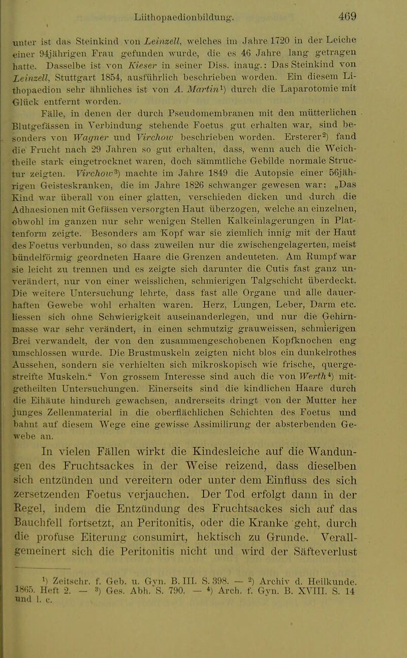 uuter ist das Steinkind von Leimell, welches iiu Jalire 1720 in der Leiche «iiier 94oUhrigen Fran gefunden wurde, die es 46 Jahre lang- getragen hafte. Dasselbe ist von Kieser in seiner Diss, inaiig.: Das Steinlvind von LeinzeU, Stuttgart 1854, ausfiihrlieii beschrieben worden. Ein diesem Li- thopaedion seln- ahiiliches ist von A. Martin'^) durch die Laparotomie mit OUick entfernt worden. Fiille, in denen der diirch Psendomembranen mit den miittei'lichen . Blutgefassen in Verl)indung steliende Foetus gut erhalten war, sind be- sonders von Wagner und Virclww beschrieben worden. Ersterer^) fand die Frucht nach 29 Jahren so gut erhalten, dass, wenn auch die Weich- theile stark eingetrocknet waren, doch sammtliche Gebilde normale Struc- tur zeigten. Virchow^) niachte ira Jahre 1849 die Autopsie einer 56jah- rigen Geisteskrankeu, die im Jahre 1826 schwanger gewesen war: „Das Kind war iiberall von einer glatten, verschieden dicken und durch die Adhaesionen mit Gefassen versorgten Haut iiberzogen, welche an einzelnen, obwohl im ganzen nur sehr wenigen Stellen Kalkeinlagerungen in Plat- tenform zeigte. Besonders am Kopf war sie ziemlich innig mit der Haut des Foetus verbunden, so dass zuweilen nur die zwischengelagerten, meist ■biindelformig geordneten Haare die Grenzen andeuteten. Am Rumpf war sie leicht zu trennen und es zeigte sich darunter die Cutis fast ganz un- verandert, nur von einer weisslichen, schniierigen Talgschicht tiberdeckt. Die weitere Untersuchung lehrte, dass fast alle Organe und alle dauer- haften Gewebe wohl erhalten waren. Herz, Lungen, Leber, Darm etc. liessen sich ohne Schwierigkeit auseinanderlegen, und nur die Gehirn- masse war sehr verandert, in einen schmutzig grauweissen, schmierigen Brei verwandelt, der von den zusammengeschobenen Kopfknochen eng nmschlossen wurde. Die Brustmuskeln zeigten nicht bios ein dunkelrothes Aussehen, sondern sie verhielten sich mikroskopiscli wie frische, querge- streifte Muskeln.'^ Von grossem Interesse sind auch die von Werth'^) mit- getheilten Untersuchungen. Einerseits sind die kindlichen Haare diirch die Eihaute hindurch gewachsen, andrerseits dringt von der Mutter her juuges Zellenmaterial in die oberflachlichen Schichten des Foetus und bahnt auf diesem Wege eine gewisse Assimilirung der absterbenden Ge- webe an. In vielen Fallen wlrkt die Klndesleiche auf die Wandun- gen des Fruchtsackes in der Weise reizend, dass dieselben sich entzunden und vereitern oder unter dem Einfluss des sich zersetzenden Foetus verjauchen. Der Tod erfolgt dann in der Kegel, indem die Entziindung- des Fruchtsackes sich auf das Bauchfell fortsetzt, an Peritonitis, oder die Ki^anke geht, durch die profuse Eiterung- consumirt, hektisch zu Grunde. Verall- gemeinert sich die Peritonitis nicht und wird der Silfteverlust ^) Zeitschr. f. Geb. u. Gvn. B. HI. S. 398. — 2) Archiv d. Hcilkunde. 18«5. Heft 2. - 8) Ges. Abh. S. 790. — *) Arch. f. Gvn. B. XMH. S. 14 und 1. c.