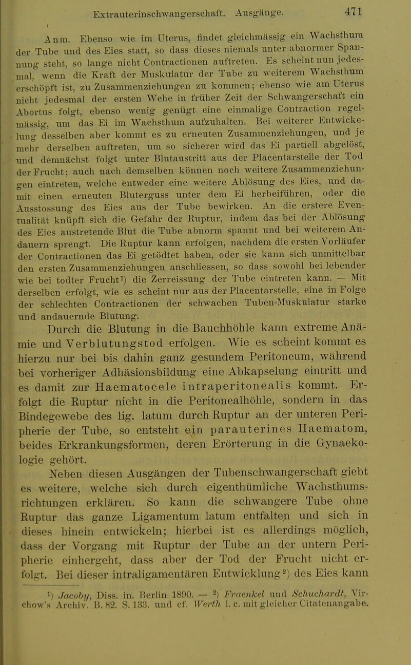 Anm. Ebenso wie im Uterus, findet gleichmiissjg ein Wachsthura der Tube und des Eies statt, so dass dieses niemals unter abnormer Spau- ming steht, so lange nicht Contractionen auftreten. Es scheint nun jedes- mair wenn die Kraft der Muskulatur der Tube zu weiterem Wachsthum ersehopft ist, zu Zusammenziehungen zu kommen; ebenso wie am Uterus nicht jedesmal der ersten Wehe in friilier Zeit der Schwangerschaft ein Abortus folgt, ebenso wenig geniigt eine einmalige Contraction regel- miissig, um das Ei im Wachstlium aufzuhalten. Bei Aveiterer Entwicke- lung desselben aber kommt es zu erneuten Zusammenziehungen, und je mehr derselben auftreten, um so sicberer wird das Ei partiell abgelost, und demniichst folgt unter Blutaustritt aus der Placentarstelle der Tod derFrucht; auch nach demselben konnen noch Aveitere Zusammenziehun- gen eintreten, welche entweder eine weitere Ablosung des Eies, und da- mit eiuen erneuten Bluterguss unter dem Ei herbeifiihren, oder die Ausstossung des Eies aus der Tube bewirken. An die erstere Even- tualitiit kniipft sich die Gefahr der Ruptur, indem das bei der Ablosung des Eies austretende Blut die Tube abnorm spannt und bei weiterem An- dauern sprengt. Die Ruptur kann erfolgen, nachdem die ersten Vorlaufer der Contractionen das Ei getodtet haben, oder sie kann sich unmittelbar den ersten Zusammenziehungen anscliliessen, so dass sowohl bei lebender wie bei todter Fruchti) die Zerrelssung der Tube eintreten kann. — Mit derselben erfolgt, wie es scheint nur aus der Placentarstelle, eine in Folge der schlechten Contractionen der schwachen Tuben-Muskiilatur starke und andauernde Blutung. Durch die Blutung in die Bauchhohle kann extreme Anft- mie und Verblutungstod erfolgen. Wie es scheint kommt es hierzu nur bei bis dahin ganz gesundem Peritoneum, wahrend bei vorheriger Adhasionsbildung eine Abkapselung eintritt und es damit zur Haematocele intraperitonealis kommt. Er- folgt die Ruptur nicht in die Peritonealhohle, sondern in das Bindegewebe des lig. latum durch Ruptur an der unteren Peri- pherie der Tube, so entsteht ein parauterines Haematom, beides Erkrankungsformen, deren Erorterung in die Gynaeko- logie gehort. Neben diesen Ausgangen der Tubenschwangerschaft giebt es weitere, welche sich durch eigenthiimliche Wachsthums- richtungen erklaren. So kann die schwangere Tube ohne Ruptur das ganze Ligamentum latum entfalten und sich in dieses hineni entwickeln; hierbei ist es allerdings moglich, dass der Vorgang mit Ruptur der Tube an der untern Peri- pherie einhergeht, dass aber der Tod der Frucht nicht er- folgt. Bei dieser intraligamentaren Entwicklung ^) des Eies kann 1) Jacohy, Diss. in. Berlin 1890. — 2) Fraenkel und Schuchardt, Vir- chow's Archiv. B. 82. S. 133. und cf. Werth 1. c. mit gleicher Citatenangabe.