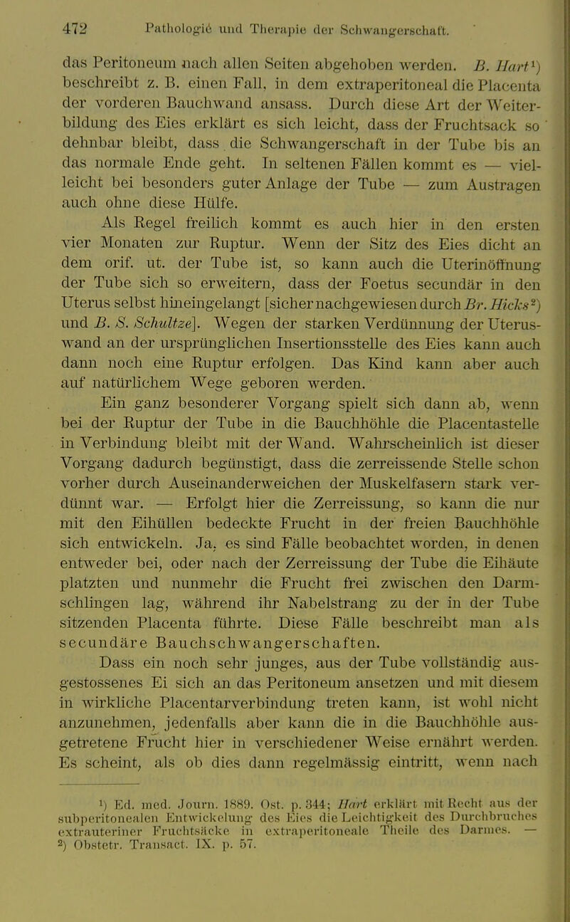 das Peritoneum iiach alien Seiten abgehoben werden. B. Hart^) beschreibt z. B. einen Fall, in dem extraperitoneal die Placenta der vorderen Bauchwand ansass. Durch diese Art der Weiter- bildung- des Eies erklart es sich leicht, dass der Fruchtsack so dehnbar bleibt, dass die Schwangerschaft in der Tube bis an das normale Ende geht. In seltenen Fallen kommt es — viel- leicht bei besonders guterAnlage der Tube — zum Austragen auch ohne diese Hiilfe. Als Regel freilich kommt es audi hier in den ersten Aier Monaten zur Ruptur. Wenn der Sitz des Eies dicht an dem orif. ut. der Tube ist, so kann auch die Uterinoffhung der Tube sich so erweitern, dass der Foetus secundar in den Uterus selbst hmeingelangt [sichernachgewiesendurch^r.Mcl-.s-^) \m.di B. S. SchuUze]. Wegen der starken Verdunnung der Uterus- wand an der ursprungiichen Insertionsstelle des Eies kann auch dann noch eine Ruptur erfolgen. Das Kind kann aber auch auf natiirlichem Wege geboren werden. Ein ganz besonderer Vorgang spielt sich dann ab, wenn bei der Ruptur der Tube in die Bauchhohle die Placentastelle in Verbindung bleibt mit der Wand. Wahrscheinlich ist dieser Vorgang dadurch begilnstigt, dass die zerreissende Stelle schon vorher durch Auseinanderweichen der Muskelfasern stark ver- dtinnt war. — Erfolgt hier die Zerreissung, so kann die nur mit den Eihiillen bedeckte Frucht in der freien Bauchhohle sich entwickeln. Ja, es sind Falle beobachtet worden, in denen entweder bei, oder nach der Zerreissung der Tube die Eihaute platzten und nunmehr die Frucht frei zwischen den Darm- schlingen lag, wahrend ihr Nabelstrang zu der in der Tube sitzenden Placenta fuhrte. Diese Falle beschreibt man als secundare Bauchschwangerschaften. Dass ein noch sehr junges, aus der Tube voUstandig aus- gestossenes Ei sich an das Peritoneum ansetzen und mit diesem in wirkliche Placentarverbindung treten kann, ist wohl nicht anzunehmen, jedenfalls aber kann die in die Bauchhohle aus- getretene Frucht hier in verschiedener Weise ernahrt werden. Es scheint, als ob dies dann regelmassig eintritt, wenn nach 1) Ed. incd. Jouni. 1889. Ost. p. 344; Hart orkliirt initReclit aus dor subperitonealen EutAvickolung- des Eios die Leichtigkeit des Diirchbruchos extraiiteriner Fruclitsficke in extraperitoneale Tlieile des Dariiies. — 2) Obstetr. Transact. IX. p. 57.