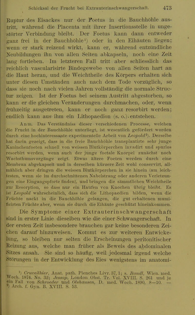 Ruptiir des Eisackes nur der Foetus in die Bauchliohle aus- tritt, Wclhrend die Placenta mit ihrer Insertionsstelle in unge- storter Verbindung bleibt. Der Foetus kann dann entweder ganz frei in der Bauclihohle^) oder in den Eiliauten liegen; wenn er stark reizend wirkt, kann er, wahrend entzundliciie Neubildungen ihn von alien Seiten abkapseln, nocli eine Zeit laug fortleben. Im letzteren Fall tritt aber schliesslicli das reichlich vascularisirte Bindegewebe von alien Seiten hart an die Haut heran, und die Weichtheile des Korpers erhalten sich unter diesen Umstanden aucli nacli dem Tode vorzugiich, so dass sie noch nach vielen Jahren vollstandig die normale Struc- tur zeigen. 1st der Foetus bei seinem Austritt abgestorben, so kann er die gleichen Veranderungen durchmachen, oder, wenn friilizeitig ausgetreten, kann er noch ganz resorbirt werden; endlich kann aus ihm ein Lithopaedion (s. o.)-entstehen. Anm. Das Yerstandniss dieser verschiedenen Processe, welchen die Frucht in dei* Baxxchhohle unterlieg't, ist wesentlich gefordert worden durch eiue hocliiuteressante experimentelle Arbeit von Leopold-). Derselbe hat dai-in gezeigt, dass in die freie Bauchhohle transplantirte sehr jnnge Kaninchenfoeten schnell von weissen Bhitkorperchen invadirt nnd spnrlos resorbirt werden, wenn aiich der jnnge foetale Knorpel znnachst noch Wachsthumsvorg-ang-e zeigt. Etwas iiltere Foeten werden dnrch eine Membran abg-ekapselt nnd in derselben kiirzere Zeit wohl conservirt, all- mahlich aber dring-en die weissen Blutkorpercheu in sie hinein (am leich- testen, wenn sie im durchschnittenen Nabelstrang oder anderen Verletznn- gen eine Eing-angspforte finden), und bringen die sammtlichen Weichtheile znr Resorption, so dass ntir ein Haiifen von Knochen iibrig bleibt. Es ist Leopold wahrscheinlich, dass sich die Lithopaedien bilden, wenn die Friichte nackt in die Bauchhohle g-elangen, die gut erhaltenen mumi- ficirten Friichte aber, wenn sie durch die Eihaute geschtitzt hineinkomnien. Die Symptome einer Extrauterinschwangerschaft sind in erster Linie dieselben wie die einer Schwangerschaft. In der ersten Zeit insbesondere brauchen gar keine besonderen Zei- chen darauf hinzuweisen. Kommt es zur weiteren Entwicke- lung, so bleiben nur seiten die Erscheinungen peritonitischer Reizung aus, welche man friiher als Beweis des abdominalen Sitzes ansah. Sie sind so haufig, well jedesmal irgend welche Storungen in der Entwicklung des Eies wenigstens im anatomi- 1) Cruveilhier, Anat. path. Flenches Livr. 37,1; s. Bandl, Wicn. mod. Woch. 1874. No. 32; JcNHop, London Obst. Tr. Vol. XVIII. S. 2(51 und je ein Fall von Hchvoeder und Olshamen, D. med. Wocli. 1890, 8—10. — 2) Arch. f. Gyn. B. XVIII. S. 53.