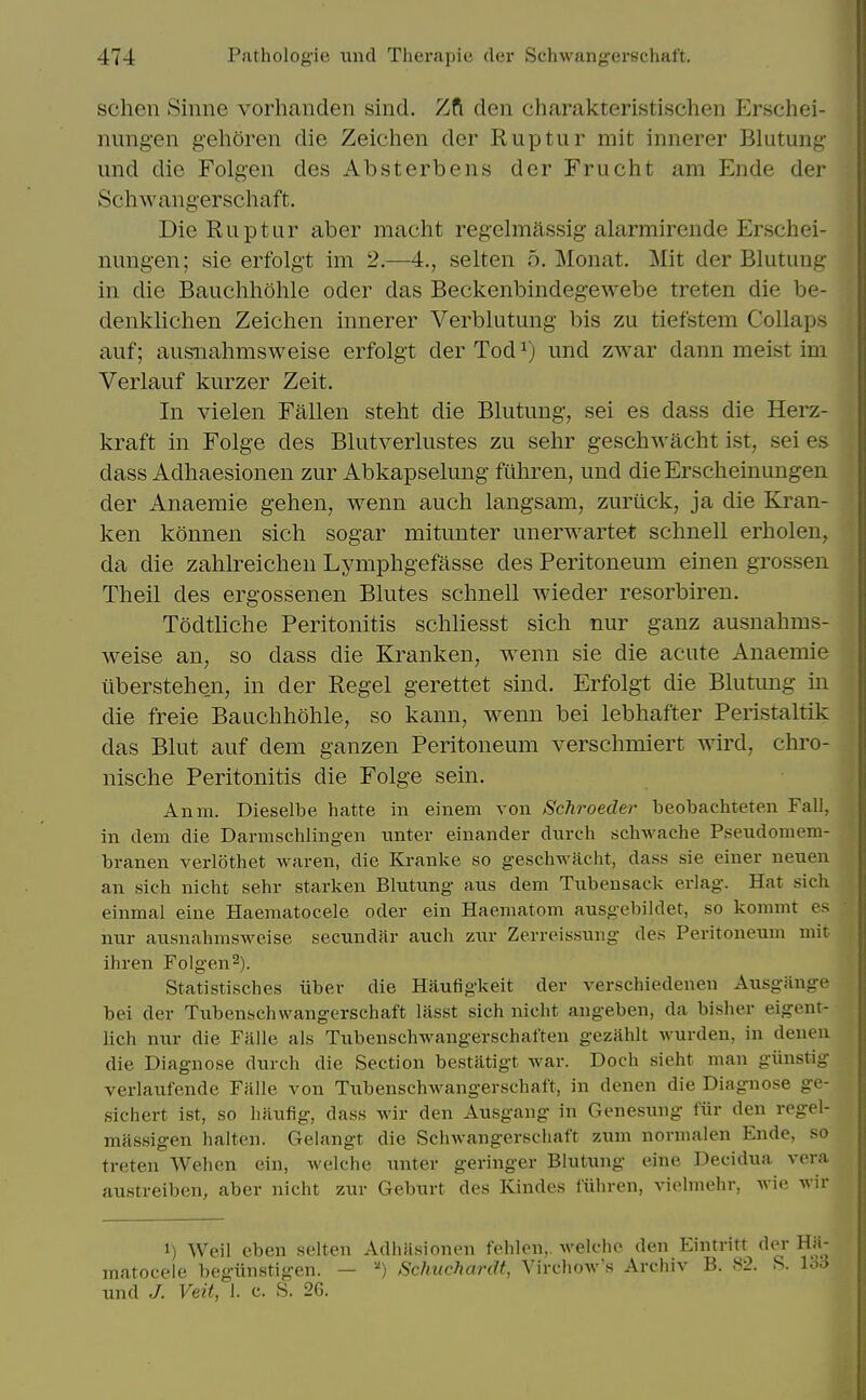 schen Sinne vorhanden sind. Zft den charakteristischen Erschei- nung'en gehoren die Zeichen dor Riiptur rait innerer Blutung- imd die Folgen des Absterbens der Friicht ara Ende der Schwang'erschaft. DieRuptar aber raacht regelmftssig alarmirende Erschei- nimg-en; sie erfolgt im 2.—4., selten 5. Monat. Mit der Blutung in die Bauchhohle oder das Beckenbindegewebe treten die be- denklichen Zeichen innerer Verblutung bis zu tiefstem Collaps aiif; ausiiahmsweise erfolgt der Tod ^) imd zwar dann meist im Verlauf kurzer Zeit. In vielen Fallen steht die Blutung, sei es dass die Herz- kraft in Folge des Blutverlustes zu sehr geschwacht ist, sei es dass Adhaesionen zur Abkapselimg ftihren, und die Ersclieinungen der Anaemie gehen, wenn auch langsam, zur Lick, ja die Kran- ken konnen sich sogar mitunter unerwartet schnell erholen^ da die zahlreiclien Lympligefasse des Peritoneum einen grossen Theil des ergossenen Blutes schnell wieder resorbiren. Todtliche Peritonitis schliesst sich nur ganz ausnahms- weise an, so dass die Kranken, wenn sie die acute Anaemie ilberstehen, in der Kegel gerettet sind. Erfolgt die Blutung in die freie Bauchhohle, so kann, wenn bei lebhafter Peristaltik das Blut auf dem ganzen Peritoneum verschmiert wird, chro- nische Peritonitis die Folge sein. Anm. Dieselbe hatte in einem von Schroeder beobachteten Fall, in clem die Darnischlingen imter einander durch schwache Pseudomem- branen verlothet waren, die Kranke so geschwacht, dass sie einer neuen an sich nicht sehr starken Blutung aus dem Tubensack erlag. Hat sich einmal eine Haematocele oder ein Haeniatom ausgebildet, so kommt es nur ausnahmsweise secundar auch zur Zerreissung des Peritoneum mit ihren Folgen^). Statistisches iiber die Haufigkeit der A^erschiedenen Ausgiinge bei der Tubenschwangerschaft lilsst sich nicht angeben, da bisher eigent- lich nur die Falle als Tubenschwangerschatten gezahlt wurden, in denen die Diagnose durch die Section bestiltigt war. Doch sieht man giinstig verlaufende Falle von Tubenschwangerschaft, in denen die Diagnose ge- sichert ist, so haufig, dass wir den Ausgang in Genesung fiir den regel- massigen halten. Gelangt die Schwangerschaft zum normalen Ende, so treten Wehen ein, welche unter geringer Blutung eine Decidua vera austreiben, aber nicht zur Geburt des Kindes liiliren, viclniehr, Avic wir 1) Weil eben selten Adhiisionen fehlen,. welche den Eintritt der Hiv raatocele begiinstigen. — Schuchardt, Virchow's Archiv B. 82. S. l^c und J. Veil, 1. c. S. 26.