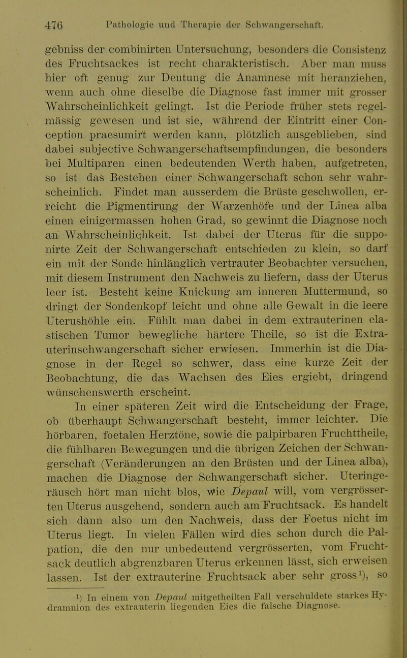 gebniss clcr combinirten Untersuchung, besonders die Consisteuz des Fruchtsackes ist recht charakteristisch. Aber man muss hier oft genug zur Deutung die Anamnese mit heraiiziehen, wenn auch ohiie dieselbe die Diagnose fast immer mit grosser Wahrscheinlichkeit gelingt. Ist die Periode friiher stets regel- miissig gewesen mid ist sie, wahrend der Eintritt einer Con- ception praesumirt werden kann, plotzlich ausgeblieben, sind dabei subjective Schwangerschaftsempfindungen, die besonders bei Multiparen einen bedeutenden Werth haben, aufgetreten, so ist das Bestehen einer Schwangerschaft schon sehr wahr- scheinlich. Findet man ausserdem die Briiste geschwoUen, er- reiclit die Pigmentirung der Warzenliofe und der Linea alba einen einigermassen hohen Grad, so gewinnt die Diagnose nocli an Wahrscheinliqhkeit. Ist dabei der Uterus fur die suppo- nirte Zeit der Schwangerschaft entschieden zu klem, so darf ein mit der Sonde hinlanglich vertrauter Beobachter versuchen, mit diesem Instrument den Nachweis zu liefern, dass der Uterus leer ist. Besteht keine Knickung am inneren Muttermund, so dringt der Sondenkopf leicht und ohne alle Gewalt in die leere Uterushohle ein. Fuhlt man dabei in dem extrauterinen ela- stischen Tumor bewegliche hartere Theile, so ist die Extra- uterinschwangerschaft sicher erwiesen. Immerhin ist die Dia- gnose in der Kegel so schwer, dass eine kurze Zeit der Beobachtung, die das Wachsen des Eies ergiebt, dringend Avtinschenswerth erscheint. In einer spateren Zeit wird die Entscheidung der Frage, ob iiberhaupt Schwangerschaft besteht, immer leichter. Die horbaren, foetalen Herztone, sowie die palpirbaren Fruchttheile, die fuhlbaren Bewegungen und die iibrigen Zeichen der Schwan- gerschaft (Veranderungen an den Briisten und der Linea alba), machen die Diagnose der Schwangerschaft sicher. Uteringe- rausch hort man nicht bios, Wie Depaul will, vom vergrosser- ten Uterus ausgehend, sondern auch am Fruchtsack. Es handelt sich dann also uiii den Nachweis, dass der Foetus nicht im Uterus liegt. In vielen Fallen wird dies schon durch die Pal- pation, die den nur unbedeutcnd vergrosserten, vom Frucht- sack deutlich abgrenzbaren Uterus erkennen lasst, sich erweisen lassen. Ist der extrauterine Fruchtsack aber sehr gross i), so 1) In einem von Depaul mitgetheilten Fall verschuldete starkes Hy- dramnion des extrauterin liegenden Eies die falsche Diagnose.