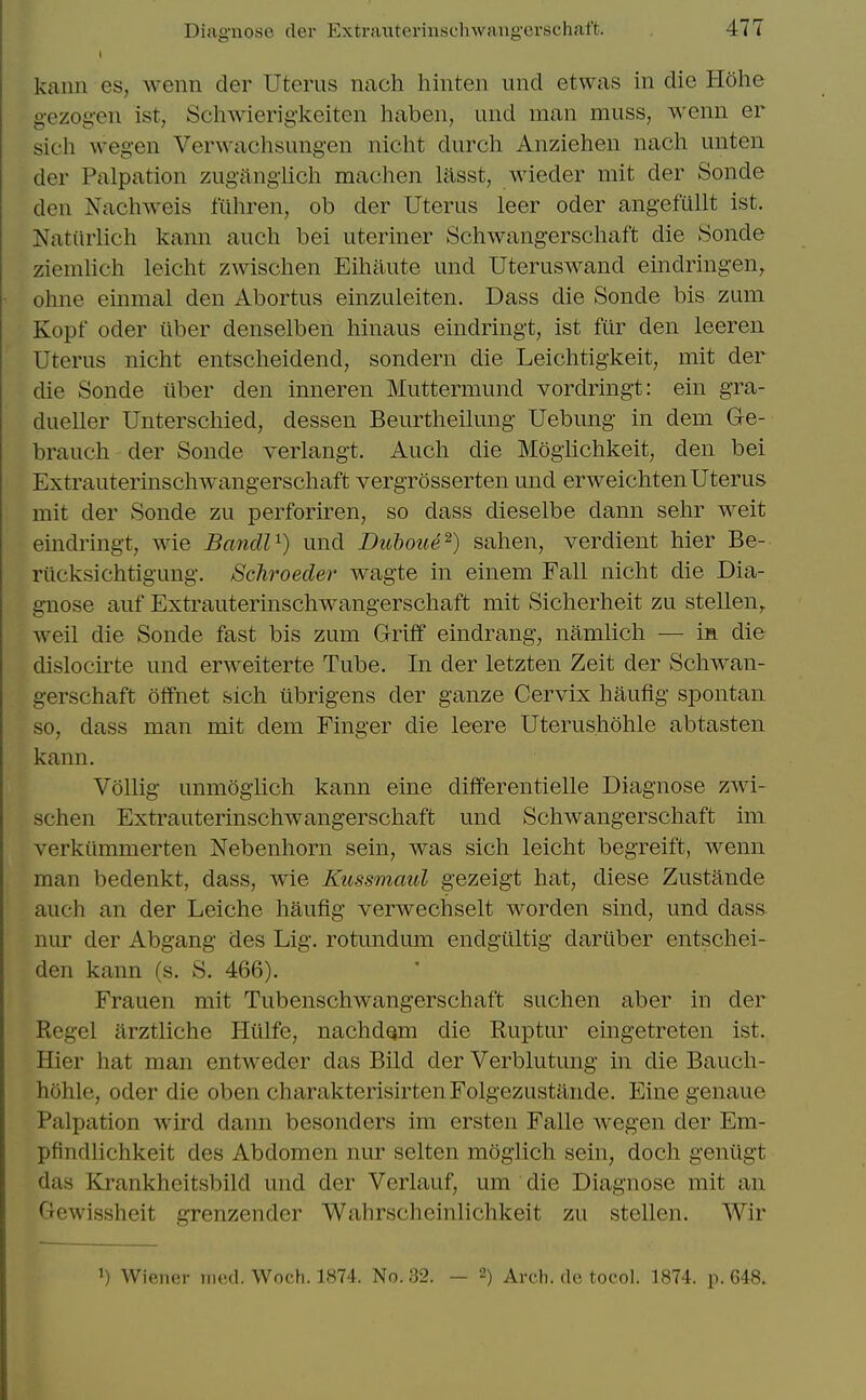 kann es, wenn der Uterus nach hinten unci etwas in die Hohe g-ezog-en ist, Scliwierigkeiten haben, und man muss, wenn er sich wegen Verwachsung-en niclit durch Anziehen nach unten der Palpation zuganglich machen lasst, wieder mit der Sonde den Nachweis fiihren, ob der Uterus leer oder angefullt ist. Natiirlich kann aucli bei uteriner Schwangerschaft die Sonde ziemlich leicht zwischen Eihaute und Uteruswand eindringen, ohne einmal den Abortus einzuleiten. Dass die Sonde bis zum Kopf oder tlber denselben hinaus eindringt, ist fur den leeren Uterus nicht entscheidend, sondern die Leichtigkeit, mit der die Sonde iiber den inneren Muttermund vordringt: ein gra- dueller Unterschied, dessen Beurtheilung Uebung in dem Ge- brauch der Sonde verlangt. Aucli die Mog'lichkeit, den bei Extrauterinschwangerscliaft vergrosserten und erweichten Uterus mit der Sonde zu perforiren, so dass dieselbe dann sehr weit eindringt, wie BancW^) und Duboue^) sahen, verdient hier Be- riicksichtigung. Schroeder wagte in einem Fall nicht die Dia- gnose auf Extrauterinschwangerschaft mit Sicherheit zu stellen,. well die Sonde fast bis zum Griff eindrang, namlich — ia die dislocirte und erweiterte Tube. In der letzten Zeit der Schwan- gerschaft offnet sich ubrigens der ganze Cervix haufig spontan so, dass man mit dem Finger die leere Uterus.hohle abtasten kann. Vollig unmoglich kann eine differentielle Diagnose zwi- schen Extrauterinschwangerschaft und Schwangerschaft ini verkilmmerten Nebenhorn sein, was sich leicht begreift, wenn man bedenkt, dass, wie Ktissonaul gezeigt hat, diese Zustande auch an der Leiche haufig verwechselt worden sind, und dass nur der Abgang des Lig. rotundum endgtlltig dariiber entschei- den kann (s. S. 466). Frauen mit Tubenschwangerschaft suchen aber in der Kegel arztliche Hiilfe, nachdgm die Ruptur eingetreten ist. Hier hat man entweder das Bild der Verblutung in die Bauch- hohle, oder die oben charakterisirtenFolgezustande. Eine genaue Palpation wird dann besonders im ersten Falle wegen der Em- pfindlichkeit des Abdomen nur selten moglich sein, doch geniigt das Krankheitsbild und der Verlauf, um die Diagnose mit an Gewissheit grenzender Wahrscheinlichkeit zu stellen. Wir 1) Wiener med. Woch. 1874. No. 32. — 2) Arch, do tocol. 1874. p. 648.