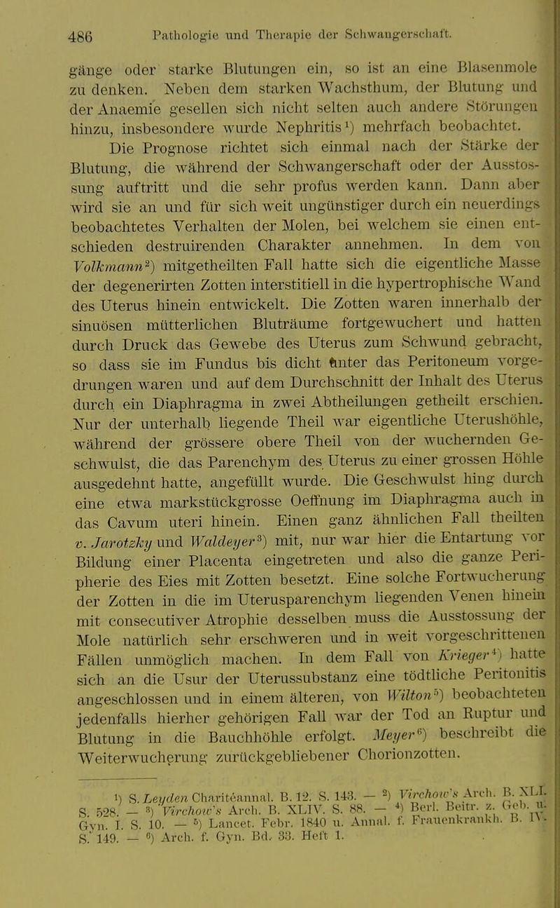 gang-e Oder starke Blutungen ein, so ist an eine Blasenmole zu denken. Neben dem starken Wachsthum, der Blutung und derAimemie gesellen sich nicht selten audi andere Storungeii hinzu, insbesondere wurde Nephritis^) mehrfach beobachtet. Die Prognose richtet sich einmal nach der Starke der Blutung, die wahrend der Schwangerschaft oder der Ausstos- simg auftritt und die sehr profus werden kann. Dann aber wird sie an und fur sich weit ungunstiger durch ein neuerdings beobachtetes Verhalten der Molen, bei welchem sie einen ent- schieden destruirenden Charakter annehmen. In dem von Volkmann^) mitgetheilten Fall hatte sich die eigentliche Masse der degenerirten Zotten interstitiell in die hypertrophische Wand des Uterus hinein entwickelt. Die Zotten waren innerhalb der sinuosen miitterlichen Blutraume fortgewuchert und hatten durch Druck das Gewebe des Uterus zum Schwund gebracht, so dass sie im Fundus bis dicht tinter das Peritoneum vorge- drungen waren und auf dem Durchschnitt der Inhalt des Uterus durch ein Diaphragma in zwei Abtheilungen getheilt erschien. Nur der unterhalb liegende Theil war eigentliche Uterushohle, wahrend der grossere obere Theil von der wuchernden Ge- schwulst, die das Parenchym des Uterus zu einer gTossen Hohle ausg-edehnt hatte, angefullt wurde. Die Geschwulst hing durch eine etwa markstiickgrosse Oeffnung im Diaphragma auch in das Cavum uteri hinein. Einen ganz ahnlichen Fall theilten V. JarotzMj nnd Waldeyer^) mit, nur war hier die Entartung vor Bildung einer Placenta eingetreten und also die ganze Peri- pherie des Eies mit Zotten besetzt. Eine solche Fortwucherung der Zotten in die im Uterusparenchym liegenden Venen hinein mit consecutiver Atrophic desselben muss die Ausstossung der Mole naturlich sehr erschweren und in weit vorgeschrittenen Fallen immogiich machen. In dem Fall von TiTWefire;-^) hatte sich an die Usur der Uterussubstanz eine todtliche Peritonitis angeschlossen und in einem alteren, von Wilton'^) beobachteteu jedenfalls hierher gehorigen FaU war der Tod an Ruptur und Blutung in die Bauchhohle erfolgt. .¥e?/er6) beschreibt die Weiterwucherung zurilckgebliebener Chorionzotten. 1) S.Z.eyrfe»Chanteannal. B. 12. S. 143. - 2) Virchow s Avvh. B-M-L S 528. _ 3) Virchou-S Arch. B. XLIV. S. 88. - *) Bcrl. Beitr. z Gob. u. (5y„ I S 10. — ^) Lancet. Febr. 1840 ii. Aniial. f. Fraiienkrankli. H. l\- S' l49. — «) Arch. f. Gvn. Bd. 33. Heft 1.