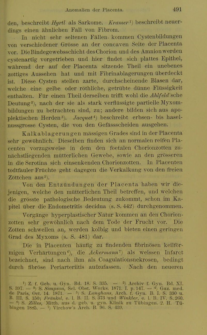 den, beschreibt Hyrtl als Sarkome. Kramer ^) beschreibt neuer- clings eineii ahnlichen Fall von Fibrom. In nlcht sehr seltenen Fallen, kommen Cystenbildungen von verschiedener GrOsse an der concaven Seite der Placenta vor. DieBindeg-ewebsschicht des Chorion und des Amnion werden cystenartig- vorgetrieben und hier findet sich plattes Epithel, wiihrend der auf der Placenta sitzende Theil ein unebenes zottiges Aussehen hat und mit Fibrinablagerungen iiberdeckt ist. Diese Cysten stellen zarte, durchscheinende Blasen dar, welche eine gelbe oder rothliche, getrubte diinne Fliissigkeit enthalten. Fur einen Theil derselben trifft wohl die Ahlfeld'sche Deutung^), nach der sie als stark verfliissigte partielle Myxom- bildungen zu betrachten sind, zu; andere bilden sich aus apo- plektischen Herden''). Jacquet^) beschreibt erbsen- bis hasel- nussgrosse Cysten, die von den Gefassscheiden ausgehen. Kalkablagerungen massigen Grades sind in der Placenta sehr gewohnlich. Dieselben finden sich an normalen reifen Pla- centen vorzugsweise in dem den foetalen Chorionzotten zu- nachstliegenden miitterlichen Gewebe, sowie an den grosseren in die Serotina sich einsenkenden Chorionzotten. In Placenten todtfauler Friichte geht dagegen die Verkalkung von den freien Zottchen aus^). Von den Entziindungen der Placenta haben wir die- jenigen, welche den miitterlichen Theil betreffen, und welchen die grosste pathologische Bedeutung zukommt, schon im Ka- pitel iiber die Endometritis decidua (s. S. 442) durchgenommen. Vorgange hyperplastischer Natur kommen an den Chorion- zotten sehr gewohnlich nach dem Tode der Frucht vor. Die Zotten schwellen an, werden kolbig und bieten einen geringen Grad des Myxoms (s. S. 481) dar. Die in Placenten hiiufig zu findenden fibrinosen keilfor- migen Verhartungen'^), die Ackermann'^) als weissen Infarct bezeichnet, sind nach ihm als Coagulationsnekrosen, bcdingt durch fibrose Periarteriitis aufzufassen. Nach den neueren 1) Z. f. Geb. u. Gyn. Bd. 18. S. 335. — 2) Arcliiv f. Gvn. Bd. XT. S. 397. — 8) S. Simpmn, Sel. Obst. Works. 1871. T. p. 147. — *) Gaz. med. dc Paris, Oct. 14. 1871. — •') S. Lanqham, Arcli. f. Gvn. B. I. S. 330 u. B. III. S. 150; Frdnkel, e. I. B. II. S. 373 und Winkler,&. 1. B. IV. S. 2G0. — ) S. Zillen, Mitth. aus d. geb. u. g-yn. Klinik zu Tiibingen. 2. H. Tu- bingen 1885. — Vireiiow's Arch. B. 8. 439.