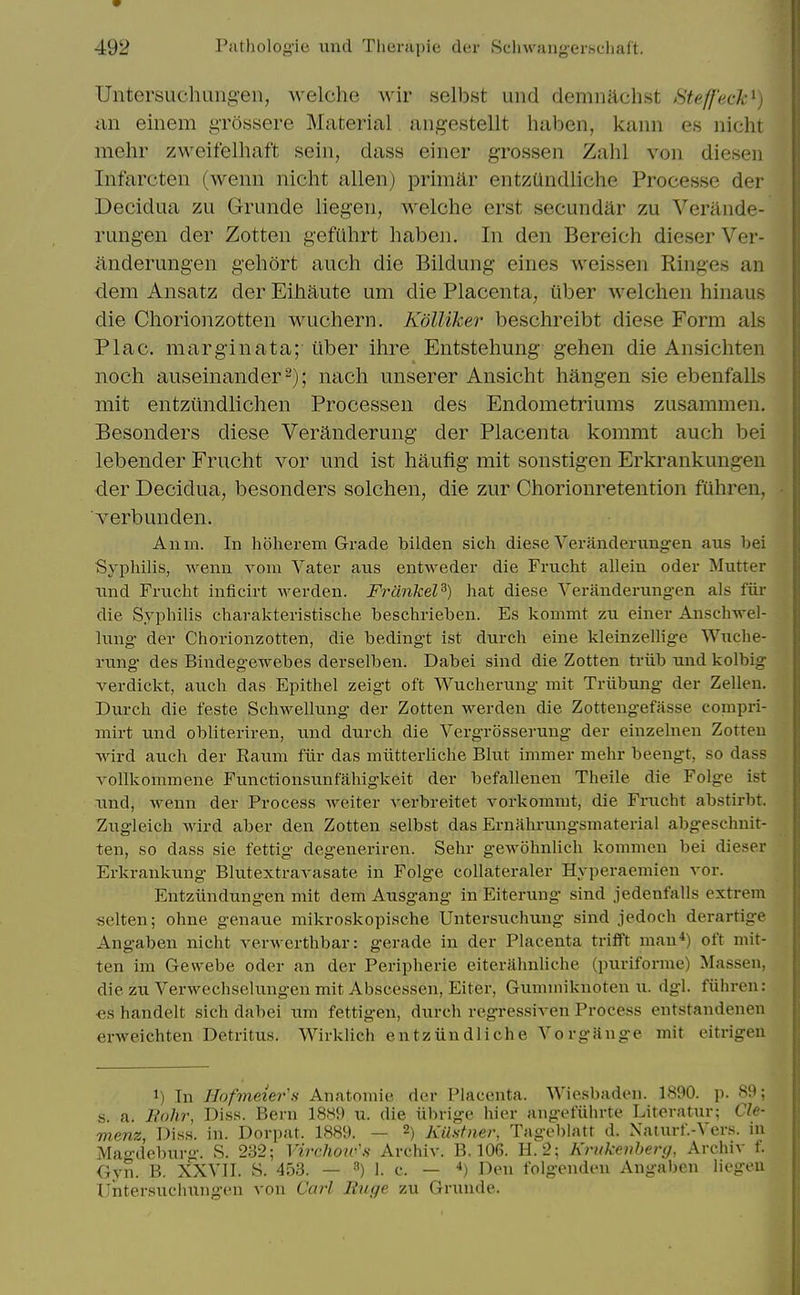 Untersuchung-en, welche wir selbst und demnachst Steff'eck^) an einem gTossere Material aiigestellt haben, kann es nicht mehr zweifelhaft sein, dass einer grossen Zahl von diesen Infarcten (wenn nicht alien) primiir entzUndliche Processe der Decidua zu Grunde liegen, welche erst secundar zu Verande- rungen der Zotten gefiihrt haben. In den Bereich dieser Ver- anderungen gehort auch die Bildung eines weissen Ringes an dem Ansatz der Eihaute um die Placenta, iiber welchen hinaus die Chorionzotten wuchern. Kdlliker beschreibt diese Form als Plac. marginata; iiber ihre Entstehung gehen die Ansichten noch auseinander^); nach unserer Ansicht hangen sie ebenfalLs niit entziindlichen Processen des Endometriums zusammen. Besonders diese Veranderung der Placenta kommt auch bei lebender Frucht vor und ist haufig- mit sonstigen Erkrankungen der Decidua, besonders solchen, die zur Chorionretention fuhren, verbunden. Anm. In hoherem Grade bilden sich diese Veranderimgen aus bei Syphilis, wenn voui Vater aus entweder die Frucht alleiu oder Mutter und Frucht inficirt werden. Frdnkel^) hat diese Yeranderungen als fiir die Syphilis charakteristische beschrieben. Es kommt zu einer Auschwel- lung der Chorionzotten, die bedingt ist durch eine kleinzellige Wuche- rimg- des Bindegewebes derselben. Dabei sind die Zotten triib und kolbig verdickt, auch das Epithel zeigt oft Wucherung mit Triibung der Zellen. Dui-ch die feste Schwellung der Zotten werden die Zotteng-efasse compri- mirt und obliteriren, und durch die Vergrosserung der einzelnen Zotten Avird auch der Eaum fiir das miitterhche Blut immer mehr beengt, so dass vollkommene Functionsunfahigkeit der befallenen Theile die Folge ist und, Avenn der Process weiter verbreitet vorkommt, die Fnicht abstirbt. Zugleich wird aber den Zotten selbst das Ernahrungsmaterial abgeschnit- ten, so dass sie fettig degeneriren. Sehr gewohnlich kommen bei dieser Erkrankung Blutextravasate in Folge coUateraler Hyperaemien vor. Entziindung-en mit dem Ausgang in Eiterung sind jedenfalls extrem selten; ohne genaue mikroskopische Untersuchung sind jedoch derartige Angaben nicht verwerthbar: gerade in der Placenta triflft man*) oft mit- ten im Gewebe oder an der Peripherie eiterahnliche (puriforme) Massen, die zu Verwechselungen mit Abscessen, Eiter, Gummiknoten u. dgl. fiihreu: «s handelt sich dabei um fettigen, durch regressiven Process entstandenen erweichten Detritus. Wirklich entziindliche Vorgange mit eitrigen 1) In Hofmeier's Anatomie der Placenta. Wiesbaden. 1890. p. 89; s a. Eohr, Diss. Bern 1889 u. die iibrige hier angefiiln-te Literatur; Cle- menz, Dis.s. in. Dorpat. 1889. — 2) Kilstner, Tagcblatt d. Naturf.-Vers. in Mao-dcburg. S. 2.S2; Virchoiv's Archiv. B. 106. H. 2; Krukenberg, Archiv f. Gyn. B. XXVII. S. 453. — ^) 1. c. — *) Den folgendeu Angaben liegeu Untersuchnngen von Carl Ruge zu Grunde.