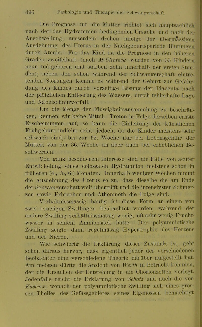 Die Prog-nose fUr die Mutter richtet sich hauptsachlich nach der das Hydramnion bedingenden Ursache und iiach der Anschwelluiig, ausserdeni droheii infolge der Ubermassigen Ausdehnung- des Uterus in der Nachgeburtsperiode Blutungen durch Atonie. Fiir das Kind ist die Prognose in den hciheren Graden zweifelliaft (nach M'Clintoch wurden von 33 Kindern neun todtgeboren und starben zehn innerhalb der ersten Stun- den); neben den schon wahrend der Schwangerschaft eintre- tenden Storungen kommt es wahrend der Geburt zur Gefahr- dung des Kindes durch vorzeitige Losung der Placenta nach der plotzlichen Entleerung des Wassers, durch fehlerhafte Lage und Nabelschnurvorfall. Um die Menge der Fliissigkeitsansammlung zu beschran- ken, kennen ^Yir keine Mittel, Treten in Folge derselben ernste Erscheinungen auf, so kann die Einleitung der kunstlichen Frtihgeburt indicirt sein, jedoch, da die Kinder meistens sehr schwach sind, bis zur 32, Woche nur bei Lebensgefahr der Mutter, von der 36. Woche an aber auch bei erheblichen Be- schwerden. Von ganz besonderem Interesse sind die Falle von acuter Entwickelung eines colossalen Hydramnion meistens schon in frtlheren (4., bi, 6.) Monaten. Innerhalb weniger Wochen nimmt die Ausdehnung des Uterus so zu, dass dieselbe die am Ende der Schwangerschaft weit iibertrifft und die intensivsten Schmer- zen sowie Erbrechen und Athemnoth die Folge sind. Verhaltnissmassig haufig ist diese Form an einem von zwei eineiigen Zwillingen beobachtet worden, wahrend der andere Zwilling verhaltnissmassig wenig, oft sehr wenig Frucht- wasser in seinem Amnionsack hatte. Der polyamniotische Zwilling zeigte dann regelmassig Hypertrophie des Herzens und der Nieren. Wie schwierig die Erklarung dieser Zustaud-e ist, geht schon daraus hervor, dass eigentlich jeder der verschiedenen Beobachter eine verschiedene Theorie dariiber aufgestellt hat. Am meisten durfte die Ansicht von Wertli in Betracht kommen, der die Ursachen der Entstehung in die Chorionzotten verlegt. Jedenfalls reicht die Erklarung von Schatz und auch die von Kiistner, wonach der polyamniotische Zwilling sich eincs gi'os- sen Theiles des Gefassgebietes seines Eigenossen bemachtigt