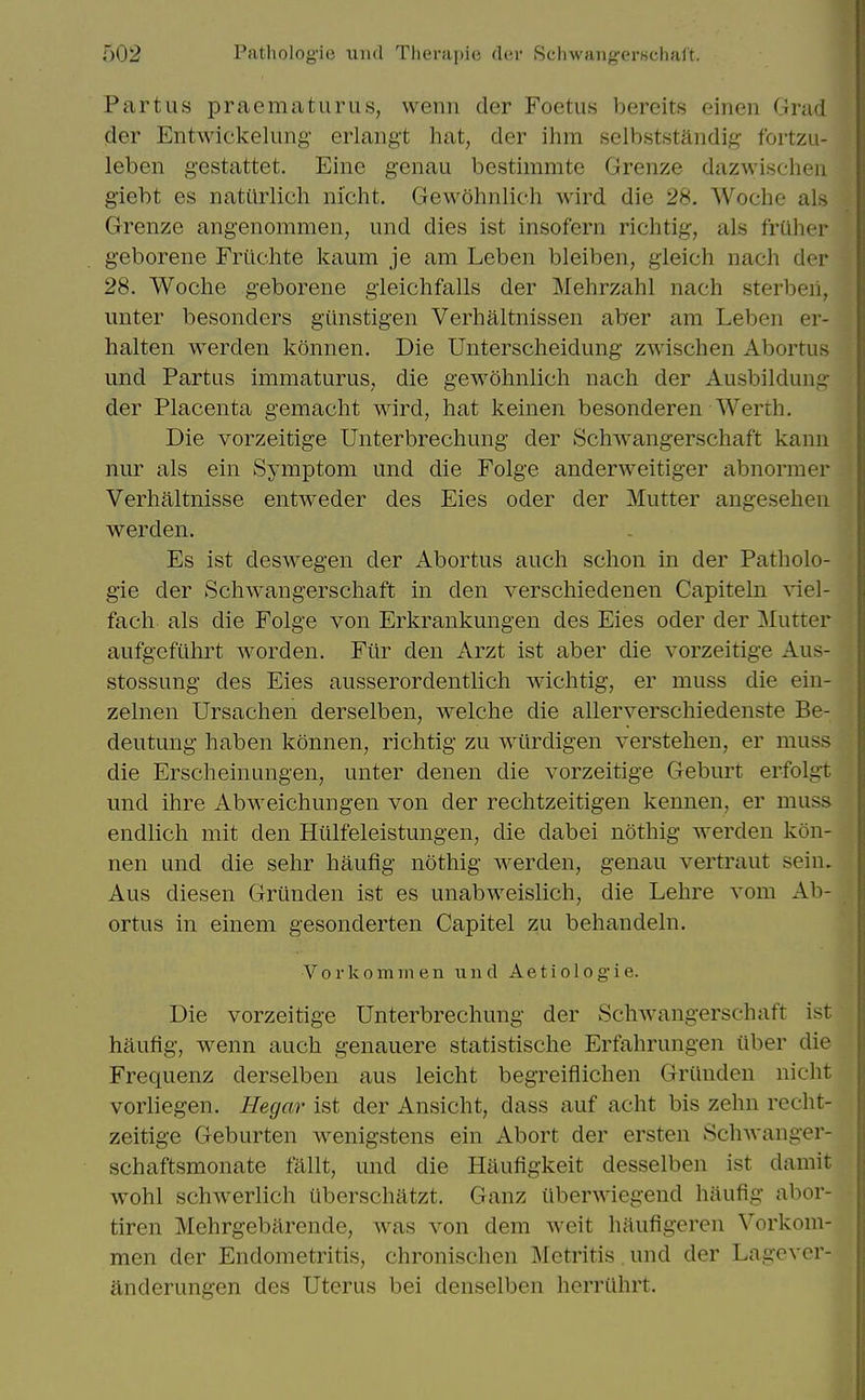 Partus praematurus, wenn der Foetus bercits einen Grad der Entwickelung- erlangt hat, der ihm selbststandig fortzu- leben gestattet. Eine genau bestimmte Grenze dazwisehen giebt es natUrlich nicht. Gewohnlich wird die 28. Woche als Grenze angenomraen, und dies ist insofern richtig, als friiher geborene Friichte kaum je am Leben bleiben, gieich nach der 28. Woche geborene gieichfalls der Mehrzahl nach sterbeii, unter besonders gtinstigen Verhaltnissen aber am Leben er- halten werden konnen. Die Unterscheidung zwischen Abortus und Partus immaturus, die gewohnlich nach der Ausbildung^ der Placenta gemacht wird, hat keinen besonderen Werth. Die vorzeitige Unterbrechung der Schwangerschaft kann nur als ein Symptom und die Folge anderweitiger abnormer Verhaltnisse entweder des Eies oder der Mutter angesehen werden. Es ist deswegen der Abortus audi schon in der Patholo- gic der Schwangerschaft in den verschiedenen Capiteln ^iel- fach als die Folge von Erkrankungen des Eies oder der Mutter aufgeftihrt worden. Fiir den Arzt ist aber die vorzeitige Aus- stossung des Eies ausserordentlich wichtig, er muss die ein- zelnen Ursachen derselben, welche die allerverschiedenste Be- deutung haben konnen, richtig zu wiirdigen verstehen, er muss die Erscheinungen, unter denen die vorzeitige Geburt erfolgt und ihre Abweichungen von der rechtzeitigen kennen, er muss endlich mit den Hulfeleistungen, die dabei nothig werden kon- nen und die sehr haufig nothig werden, genau vertraut sein. Aus diesen Griinden ist es unabweislich, die Lehre vom Ab- ortus in einem gesonderten Capitel zu behandeln. V0 r k0min en und Ae t i o 1 og'i e. Die vorzeitige Unterbrechung der Schwangerschaft ist haufig, wenn auch genauere statistische Erfahrungen iiber die Frequenz derselben aus leicht begreiflichen Griinden nicht vorliegen. Hegar ist der Ansicht, dass auf acht bis zehn recht- zeitige Geburten wenigstens ein Abort der ersten Schwanger- schaftsmonate ftillt, und die Haufigkeit desselben ist damit wohl schwerlich iiberschatzt. Ganz iiberwiegend haufig abor- tiren Mehrgebarende, was von dem weit haufigeren Vorkom- men der Endometritis, chronischen Metritis und der Lagevcr- anderungen des Uterus bei denselben herriihrt.