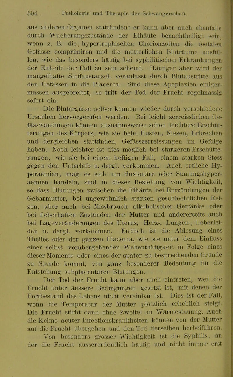 aus anderen Organen stattfinden: er kanu al)er aucli ebenfalls durch Wucherungszustande der Eihaute benachtheiligt seiii, wenii z. B. die. hyiDertrophischeii Chorionzotten die foetalen Gefasse comprimiren und die miitterlichen Blutraume ausful- len, wie das besonders haufig bei syphilitischen Erkrankungeii der Eitheile der Fall zu sein scheint. Hilufiger aber wird der raangelhafte Stoftaustausch veranlasst durch Blutaustritte aus den Gefassen in die Placenta. Sind diese Apoplexien eiuiger- massen ausgebreitet, so tritt der Tod der Frucht regelmassig sofort ein. Die Bluterg'usse selber konnen wieder durch verschiedene Ursachen hervorgerufen werden. Bei leicht zerreisslichen Ge- fasswandungen konnen ausnahmsweise schon leichtere Erschiit- terungen des Korpers, wie sie beim Husten, Niesen, Erbrechen und dergieichen stattfinden, Gefasszerreissungen im Gefolge haben. Noch leichter ist dies mogiich bei starkeren Erschiitte- rungen, wie sie bei einem heftigen Fall, einem starken Stoss gegen den Unterleib u. dergl. vorkommen. Audi ortliche Hy- peraemien, mag es sich um fluxionare oder Stauungshyper- aemien handeln, sind in dieser Beziehung von Wichtigkeit, so dass Blutungen zwischen die Eihaute bei Entziindungen der Gebarmutter, bei ungewohnlich starken geschlechtlichen Rei- zen, aber auch bei Missbrauch alkoholischer Getranke oder bei fieberhaften Zustanden der Mutter und andererseits auch bei Lageveranderungen des Uterus, Herz-, Lungen-, Leberlei- den u. dergl. vorkommen. Endlich ist die Ablosung eines Theiles oder der ganzen Placenta, wie sie unter dem Einfluss einer selbst vortibergehenden Wehenthatigkeit in Folge eines dieser Momente oder eines der spater zu besprechenden Griinde zu Stande kommt, von ganz besonderer Bedeutung fur die Entstehung subplacentarer Blutungen. Der Tod der Frucht kann aber auch eintreten, well die Frucht unter aussere Bedingungen gesetzt ist, mit denen der Fortbestand des Lebens nicht vereinbar ist. Dies ist der Fall, wenn die Temperatur der Mutter plotzlich erheblich steigt. Die Frucht stirbt dann ohne Zweifel an Warmestauung. Auch die Keime acuter Infectionskrankheiten konnen von der Mutter auf die Frucht tibergehcn und den Tod derselben herbeifuhreii. Von besonders grosser Wichtigkeit ist die Syphilis, an der die Frucht ausserordentlich haufig und nicht immer erst