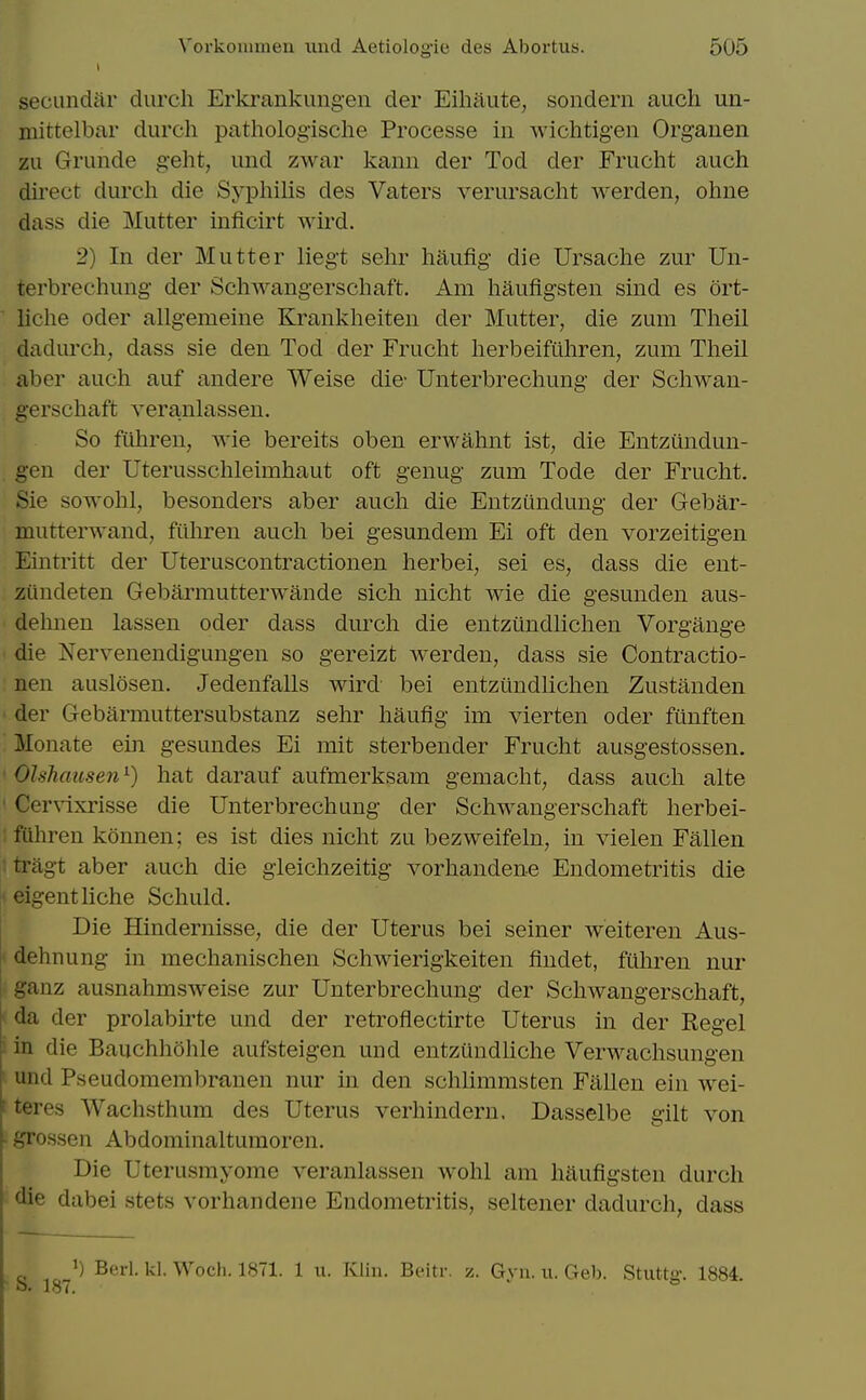 secundar durch Erkrankungen der Eihaute, sondern audi un- niittelbar durch pathologische Processe in wichtigen Organen zu Grunde geht, und zwar kanii der Tod der Frucht auch direct durch die Syphilis des Vaters verursacht werden, ohne dass die Mutter inficirt wird. 2) In der Mutter liegt sehr haufig die Ursache zur Un- terbrechung der Schwangerschaft. Am haufigsten sind es ort- liche Oder allgemeine Krankheiten der Mutter, die zum Theil dadurch, dass sie den Tod der Frucht herbeifilhren, zum Theil aber auch auf andere Weise die- Unterbrechung der Schwan- gerschaft veranlassen. So fiihren, wie bereits oben erwahnt ist, die Entzundun- geu der Uterusschleimhaut oft genug zum Tode der Frucht. Sie sowohl, besonders aber auch die Entzundung der Gebar- mutterwand, fithren auch bei gesundem Ei oft den vorzeitigen Eintritt der Uteruscontractionen herbei, sei es, dass die ent- zundeten Gebarmutterwande sich uicht wie die gesunden aus- dehnen lassen oder dass durch die entziindlichen Vorgange die Nervenendigungen so gereizt werden, dass sie Contractio- nen auslosen. Jedenfalls wird bei entziindlichen Zustanden der Gebarmuttersubstanz sehr haufig im vierten oder ftinften Monate ein gesundes Ei mit sterbender Frucht ausgestossen. Olshausen^) hat darauf aufmerksam gemacht, dass auch alte Cervixrisse die Unterbrechung der Schwangerschaft herbei- ftthren konnen; es ist dies nicht zu bezweifeln, in vielen Fallen tragt aber auch die gleichzeitig vorhandene Endometritis die eigentliche Schuld. Die Hindernisse, die der Uterus bei seiner weiteren Aus- dehnung in mechanischen Schwierigkeiten findet, ftihren nur ganz ausnahmsweise zur Unterbrechung der Schwangerschaft, da der prolabirte und der retroflectirte Uterus in der Kegel in die Bauchhohle aufsteigen und entziindliche Verwachsungen und Pseudomembranen nur in den schlimmsten Fallen ein wei- teres Wachsthum des Uterus verhindern. Dasselbe gilt von grossen Abdominaltumoren. Die Uterusmyome veranlassen wohl am haufigsten durch die dabei stets vorhandene Endometritis, seltener dadurch, dass , 1) Berl. kl. Woch. 1871. 1 u. Klin. Beitr. z. Gvu. u. Geb. Stuttff. 1884. <■ 187. ^ °