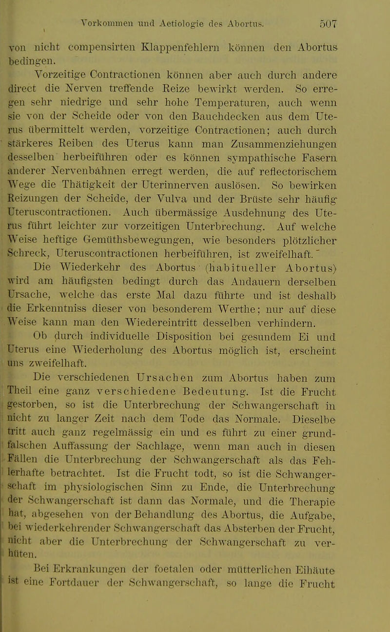 von iiicht compensirten Ellappenfehlern konnen den Abortus- be din gen. Vorzeitig-e Contractionen konnen aber audi durch andere direct die Nerven trelfende Reize bewirkt Averden. So erre- gen sehr niedrige und sehr hohe Temperaturen, audi wenn sie von der Sdieide oder von den Bauelidecken aus dem Ute- rus iibermittelt werden, vorzeitige Contractionen; audi durch stiirkeres Reiben des Uterus kann man Zusammeiizieliuiigen desselben lierbeifiihren oder es konnen synipathische Faseru anderer ISTervenbahnen erregt werden, die auf reflectoriscliem Wege die Thatigkeit der Uterinnerven auslosen. So bewirken Reizungen der Scheide, der Vulva und der Briiste selir hauflg' Uteruscontractionen. Audi ilbermassige Ausdelinung des Ute- rus filbrt leiditer zur vorzeitigen Unterbrechung. Auf welclie Weise heftige Gemiithsbewegungen, wie besonders plotzlicher Schreck, Uteruscontractionen lierbeifuhren, ist zweifelliaft. Die Wiederkehr des Abortus ■ (liabitueller Abortus) wird am haufigsten bedingt durch das Andauern derselben Ursache, welche das erste Mai dazu fiihrte und ist deshalb die Erkenntniss dieser von besonderem Werthe; nur auf diese Weise kann man den Wiedereintritt desselben verhindern. Ob durch individuelle Disposition bei gesundem Ei und Uterus eine Wiederholung des Abortus iiioghch ist, erscheint uns zweifelhaft. Die verschiedenen Ursachen zum Abortus haben zum Theil eine ganz verschiedene Bedeutung. Ist die Frucht gestorben, so ist die Unterbrechung der Schwangerschaft in nicht zu langer Zeit nach dem Tode das Normale. Dieselbe tritt auch ganz regelmassig ein und es fiihrt zu einer grund- falschen Auflf'assung der Sachlage, wenn man auch in diesen Fallen die Unterbrechung der Schwangerschaft als das Feh- lerhafte betrachtet. Ist die Frucht todt, so ist die Schwanger- schaft im physiologischen Sinn zu Ende, die Unterbrechung der Schwangerschaft ist dann das Normale, und die Therapie hat, abgesehen von der Behandlung des Abortus, die Aufgabe, bei wiederkehrender Schwangerschaft das Absterben der Frucht, nicht aber die Unterbrechung der Schwangerschaft zu vor- htlten. Bei Erkrankungen der foetalen oder miltterlichen Eihaute ist eine Fortdauer der Schwangerschaft, so lange die Frucht