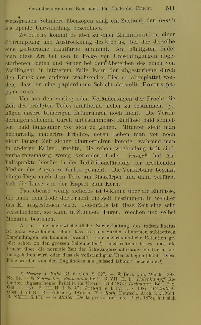 AveissgTauen Schmiere iiberzogen siii^, ein Zustaiid, den Bulil ^) als lipoide Umwandlimg- bezeichnet. Zweitens kommt es aber zu einer Mumification, einer Schrumpfung- und Austrocknung des«Foetus, bei der derselbe eine gelbbraime Hautfarbe aiinimmt. Am haiifigsten fiudet man diese Art bei den in Folg-e von Umschlingung-en abge- storbenen Foeten und ferner bei dem*Absterben des einen von Zwillingen; in letzterem Falle kann der abgestorbene durcli den Druck des anderen wachsenden Eies so abgeplattet wer- den, dass er eine papierdiinne Schicht darstellt (Foetus pa- pyraceus). Um aus den vorliegenden Veranderungen der Frucht die Zeit des erfolgten Todes annahernd sicher zu bestimmen, ge- niigen unsere bisherigen Erfahrungen noch nicht. Die Veran- derungen scheinen durch unbestimmbare Einflusse bald schnel- ler, bald langsamer vor sich zu gehen. Mitunter sieht man hochgradig macerirte Fruclite, deren Leben man vor noch nicht langer Zeit sicher diagnosticiren konnte, wahrend man in anderen Fallen Friichte, die schon wochenlang todt sind, verhaltnissmassig wenig verandert findet, Runge^) hat An- haltspunkte hierfiir in der Imbibitionsfarbung der brechenden Medien des Auges zu linden gesucht. Die Verfarbung beginnt einige Tage nach dem Tode am Glaskorper und dann verfarbt sich die Linse von der Kapsel zum Kern. Fast ebenso wenig sicheres ist bekannt iiber die Einfliisse, die nach dem Tode der Frucht die Zeit bestimmen, in welcher das Ei ausgestossen wird. Jedenfalls ist diese Zeit eine sehr verschiedene, sie kann in Stunden, Tagen, Wochen und selbst Monaten bestehen. Anm. Eine mehrwochentliche Zuriickhaltung- des todten Foetus ist ganz gewohnlich, ohne dass es stets zu den abnormen subjectiven Empfindungen zu kommen braucht. Eine mehrmonatliche Retention ge- hort sehon zu den grossen Seltenheiten •^), noch seltener ist es, dass die Fi-ucht iiber die normale Zeit der Schwangerschaftsdauer im Uterus zu- riickgehalten wird oder dass sie vollstandig im Uterus liegen bleibt. Diese Falle werden von den Engliindern als „missed labour bezeichnet*). 1) Hecker u. Buhl, Kl. d. Geb. S. 327. — 2) Berl. klin. Woch. 1882. No. .34. — 8) Schroeder, Scanzoni's Beitr. B. VIT. H. 1; Ktdenkampff, Re- tention abgestorbener Friichte ini Uterus. Kiel 1874; Liebmann, Berl. B. z. Geb. u. Gyn. B. III. H. 1. S. 47; Freund, e. 1. IV. 1. S. 108; M'Clintock, Obst. .J. of Gr. Br. February 1875. p. 722; Both, Dcutsch. Arch. I' kl. Med. B. XXin. S. 177. — *) 3IUller (De la gross, uter. etc. Paris 1878), liat sich