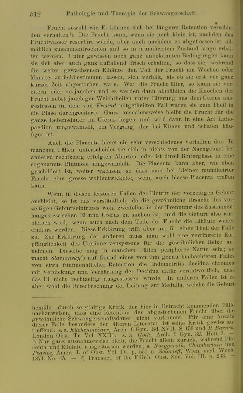 Frucht sowohl wie FA konnen sich bei liiiig'crer Retention verschie- deii verhaltciii). Die Friiolit kaini, wenn sie nocii klein ist, naclidern das Fniehtwasser resorbirt wurde, al)er aucli naclidem es abgeflossen ist, all- mahlicb zusammentrocknen und so in miimificirtem Zu.stand lang;e erlial- ten werdeii. Untei* gewissen noch ganz unbekannten Redingung-en kanu sie sich aber auch ganz auftallend frisch erhalten, so dass sie, wahrend die waiter gewachsenen Eihaute den Tod der Frucht ura Wochen oder Monate zuriickbestiinmen lassen, sich verhfllt, als ob sie erst vor gauz kurzer Zeit abgestorben ware. War die Fruclit alter, so kann sie ver- eitern oder verjaiichen nnd es werden dann allmahlich die Knochen der Frucht nebst jaiicliigen Weichtheilen nnter Eiterung aus dem Uterus aus- gestossen (in dem von Freuncl mitgetheilten Fall waren sie zum Theil in die Blase durchgeeitert). Ganz ausnahmsweise bleibt die Frucht fur die ganze Lebensdauer im Uterus liegen und wird dann in eine Art Litho- paedion umgewandelt, ein Vorgang, der bei Kiihen und Schafen hau- figer ist. Auch die Placenta bietet ein sehr verschiedenes Verhalten dar. In mancheii Fallen unterscheidet sie sich in nichts von der Nachgeburt bei anderen rechtzeitig erfolgten Aborten, oder ist durch Blutergiisse in eine sogenannte Blutmole umgewandelt. Die Placenta kann aber, wie oben geschildert ist, Aveiter wachsen, so dass man bei kleiner mumificirter Frucht eine grosse wohlentwickelte, wenn auch blasse Placenta trefFen kann. Wenn in diesen letzteren Fallen der Eintritt der vorzeitigen Geburt ausbleibt, so ist das verstandlich, da die gewohuliche Ursache des vor- zeitigen Geburtseintrittes wohl zweifellos in der Trennung des Zusammen- hanges zwischen Ei und Uterus zu suchen ist, und die Geburt also aus- bleiben wird, wenn auch nach dem Tode der Frucht die Eihaute welter ernahrt werden. Diese Erklarung trifft aber nur fiir einen Theil der Falle zu. Zur Erklarung der anderen muss man wohl eine verringerte Em-, pfanglichkeit des Uterinnervensystems fiir die ge.wohnlichen Reize an- nehmen. Dieselbe mag in manchen Fallen peripherer Natur sein; so macht Slavjansky''-) auf Grund eines von ihm geuau beobachteten Falles von etwa fiinfmonatUcher Retention die Endometritis decidua chronica mit Verdickung und Verhartung der Decidua dafiir verantworthch, dass das Ei nicht rechtzeitig ausgestossen wurde. In anderen Fallen ist es aber wohl die Unterbrechung der Leitung zur Medulla, welche die Geburt bemiiht, durch sorgfiiltige Kritik der hier in Betracht kommenden Falle nachzuweisen, dass eine Retention der abgestorbenen Frucht uber die gewohnliche Schwangerschaftsdauer nicht vorkommt. Fur cme Anzalii dieser Falle besonders der tilteren Literatur ist seine Kritik gewiss zu- treffend; s. a. Kiichenmeister, Arch. f. Gyii. Bd.XVII. f^.m nnd L. Barnes, London Obst. Tr. Vol. XXIII; s. a. GotJi, Arch. f. Gyn. 32. Hett 2. - 1) Nur ganz ausnahmsweise bleibt die Frucht allein zuruck, wahrenrt i la- centa und Eihaute ausgestossen werden; s. Xoeyf/erafh, Chambej-Iain nm Peaslee, Amer. J. of Obst. Vol. IV. p. 551 u. Solovieff, Wicn. med. ocli. 1874. No. 45. — -) Transact, of the Edinb. Obst. Soc. Vol. 111. p. 2,li. -