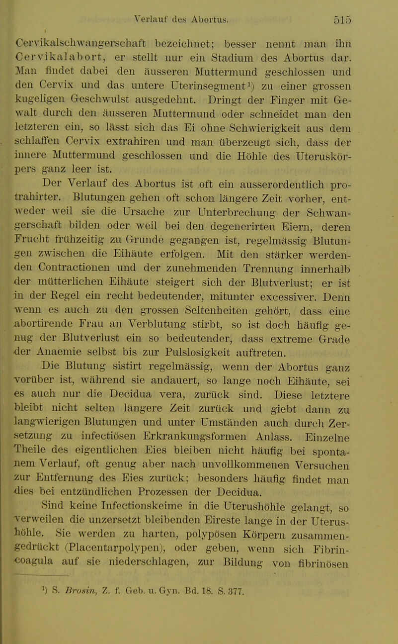 Cervikalschwang-erschaft bezeichnet; besser iieiint man ihn Cervikalabort, er stellt nur ein Stadium des Abortus dar. Man findet dabei den iiusseren Muttermund geschlossen und den Cervix und das untere Uterinsegment zu einer gxossen kugeligen Geschwulst ausgedehnt. Dring-t der Finger mit Ge- walt durch den iiusseren Muttermund oder sclmeidet man den letzteren ein, so lasst sich das Ei ohne Schwierig-keit aus dem sclilaffen Cervix extrahiren und man iiberzeugt sich, dass der innere Muttermimd geschlossen und die Hohle des Uteruskor- pers ganz leer ist. Der Verlauf des Abortus ist oft ein ausserordentlich pro- trahirter. Blutung-en gehen oft sclion langere Zeit vorher, ent- weder well sie die Ursaclie zur Unterbrecliung der Schwan- g-erschaft bilden oder well bei den degenerirten Eiern, deren Frucht fruhzeitig zu Grunde gegangen ist, regelmassig Blutun- gen zwischen die Eihaute erfolgen. Mit den starker werden- den Contractioneu und der zunehmenden Trennung innerhalb der miitterlichen Eihaute steigert sich der Blutverlust; er ist in der Kegel ein recht bedeutender, mitunter excessiver. Denn wenn es auch zu den grossen Seltenheiten gehort, dass eine abortirende Frau an Verblutimg stirbt, so ist doch haufig ge- nug der Blutverlust ein so bedeutender, dass extreme Grade der Anaemie selbst bis zur Pulslosigkeit auftreten. Die Blutung sistirt regelmassig, wenn der Abortus ganz voruber ist, wahrend sie andauert, so lange noch Eihaute, sei €s auch nur die Decidua vera, zuriick sind. Diese letztere bleibt nicht selten langere Zeit zuriick und giebt dann zu langwierigen Blutungen und unter Umstanden auch durch Zer- setzung zu infectiosen Erkrankungsformen Anlass. Einzelne Theile des eigentlichen Eies bleiben nicht haufig bei sponta- nem Verlauf, oft genug aber nach unvollkommenen Versuchen zuv Entfernung des Eies zuriick; besonders haufig findet man <lies bei entziindlichen Prozessen der Decidua. Sind keine Infectionskeime in die Uterushohle gelangt, so Terweilen die unzerse-tzt bleibenden Eireste lange in der Uterus- hohle. Sie werden zu harten, polyposen Korpern zusammen- gedriickt (Placentarpolypen), oder geben, wenn sich Fibrin- <;oagula auf sie niederschlagen, zur Bildung von fibrinosen ') S. Brosin, Z. f. Geh. u. Gyn. Bd. 18. S. 377.