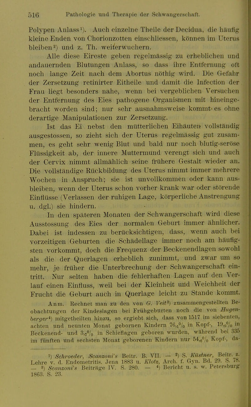 Polypen Aiilass^). Auch einzelne Theile der Decidua, die haufig kleinc Enden von Chorionzotten einschliessen, kOnnen im Uterus bleiben^) und z. Th. weit;erwuchern. Alls diese Eireste geben regelmassig' zu erheblichen und andauernden Blutungen Anlass, so dass ilire Entfernung oft noch lange Zeit nach dem Abortus nothig wird. Die Gefahr der Zersetzung retinirter Eitheile und damit die Infection der Frau liegt besonders nahe, wenn bei vergeblichen Versuchen der Entfernung des Eies pathogene Organismen mit hineinge- bracht worden sind; nur sehr ausnahmsweise komrat'es ohne derartige Manipulationen zur Zersetzung. 1st das Ei nebst den miitterlichen Eihauten vollstandig ausgestossen, so zieht sich der Uterus regelmassig gut zusam- men, es geht sehr wenig Blut und bald nur noch blutig-serose Fliissigkeit ab, der innere Muttermund verengt sich und auch der Cervix nimmt alhuahlich seine friihere Gestalt wieder an. Die vollstandige Ruckbildung des Uterus nimmt immer mehrere Wochen in Anspruch; sie ist unvollkommen oder kann aus- bleiben, wenn der Uterus schon vorher krank war oder storende Einfiiisse (Verlassen der ruhigen Lage, korperliche Anstrengung u. dgi.) sie hindern. In den spateren Monateu der Schwangerschaft wird diese Ausstossung des Eies der normalen Geburt immer ahnlicher. Dabei ist indessen zu berucksichtigen, dass, wenn auch bei vorzeitigen Geburten die Schadellage immer noch am haufig- sten vorkommt, doch die Frequenz der Beckenendlagen sowohl als die der Querlagen erheblich zunimmt, und zwar um so mehr, je fruher die Unterbrechung der Schwangerschaft ein- tritt. Nur selten haben die fehlerhaften Lagen auf den Ver- lauf einen Einfiuss, weil bei der Kleinheit mid Weichheit der Frucht die Geburt auch in Querlage leicht zu Stande koimut. Anm. Rechnet man zu den von G. Veit^) zusammengestellten Be- obachtungen der Kindeslagen bei Friihgeburten noch die von Hugen- herger*) niitgetheilten hinzu, so ergiebt sich, dass von 1517 im siebenten, achten nnd neunten Monat gebornen Kindern 76,i% in Kopf-, 19,97o Beckenend- und 3,7% in Schieflagen geboren Avurdcn, wilhrend bei 335 im flinften und sechsten Monat geborenen Kindern nur 54,9% Kopf-, da- 1) Schroeder, Scanzoni'.s Beitr. B. VII. — 2) S. Kiistner, Beitr. z. Lehre v. d. Endometritis. Jena 1883 u. Klofz, Arch. f. Gyn. Bd. 29. S. <»• - 8) ScanzonVs Beitrage IV. S. 280. - *) Bericht u. s. w. Petersburg 1863. S. 23.