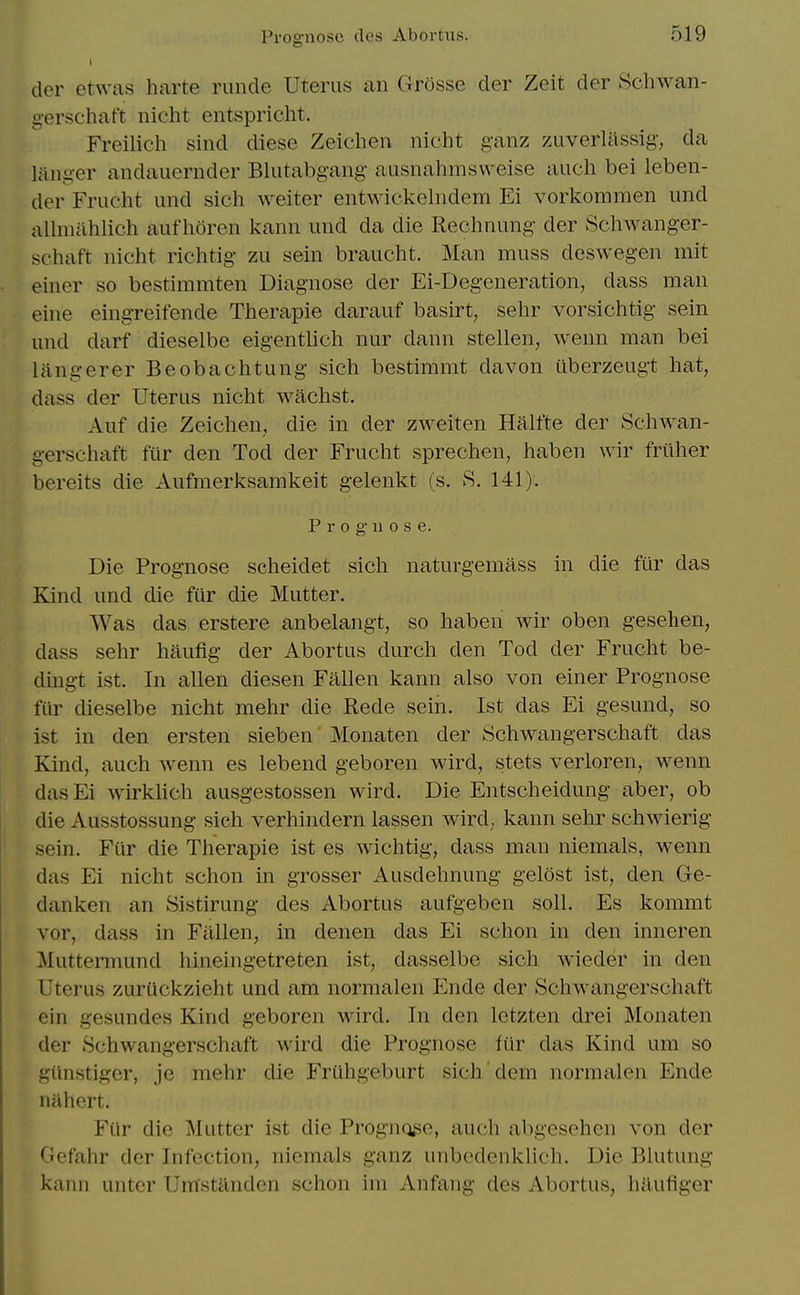 der etwas harte runde Uterus an Grosse der Zeit der Schwan- gerschaft nicht entspricht. Freilich sind diese Zeichen nicht ganz zuverlassig, da liinger andauernder Blutabgang ausnahmsweise audi bei leben- der Frucht und sich weiter entwickelndem Ei vorkommen und allmahlich aufhoren kann und da die Rechnung der Schwanger- schaft nicht richtig zu sein braucht. Man muss deswegen mit einer so bestimmten Diagnose der Ei-Degeneration, dass man eine eingreifende Therapie darauf basirt, sehr vorsichtig sein und darf dieselbe eigentlich nur dann stellen, wenn man bei langerer Beobachtung sich bestimmt davon uberzeugt hat, dass der Uterus nicht wachst. Auf die Zeichen, die in der zweiten Halfte der Schwan- gerschaft fiir den Tod der Frucht sprechen, haben wir frilher bereits die Aufmerksamkeit gelenkt (s. 8. 141). Prognose. Die Prognose scheidet sich natuvgemass in die fur das Kind und die fur die Mutter. Was das erstere anbelangt, so haben wir oben gesehen, dass sehr haufig der Abortus durch den Tod der Frucht be- dingt ist. In alien diesen Fallen kann also von einer Prognose fur dieselbe nicht mehr die Rede sein. Ist das Ei gesund, so ist in den ersten sieben Monaten der Schwangerschaft das Kind, auch wenn es lebend geboren wird, stets verloren, wenn dasEi wirklich ausgestossen wird. Die Entscheidung aber, ob die Ausstossung sich verhindern lassen wird, kann sehr schwierig sein. Fur die Therapie ist es wichtig, dass man niemals, wenn das Ei nicht schon in grosser Ausdehnung gelost ist, den Ge- danken an Sistirung des Abortus aufgeben soli. Es kommt vor, dass in Fallen, in denen das Ei schon in den inneren Muttermund hineingetreten ist, dasselbe sich wieder in den Uterus zurQckzieht und am normalen Ende der Schwangerschaft ein gesundes Kind geboren wird. In den Ictzten drei Monaten der Schwangerschaft wird die Prognose fiir das Kind um so giinstiger, je mehr die Fruhgeburt sich'dem normalen Ende niihert. For die Mutter ist die Prognojie, auch abgeschen von der Gefahr der Infection, niemals ganz unbcdenklich. Die Blutung kann untcr Umstilnden schon im Anfang des Abortus, hilufiger