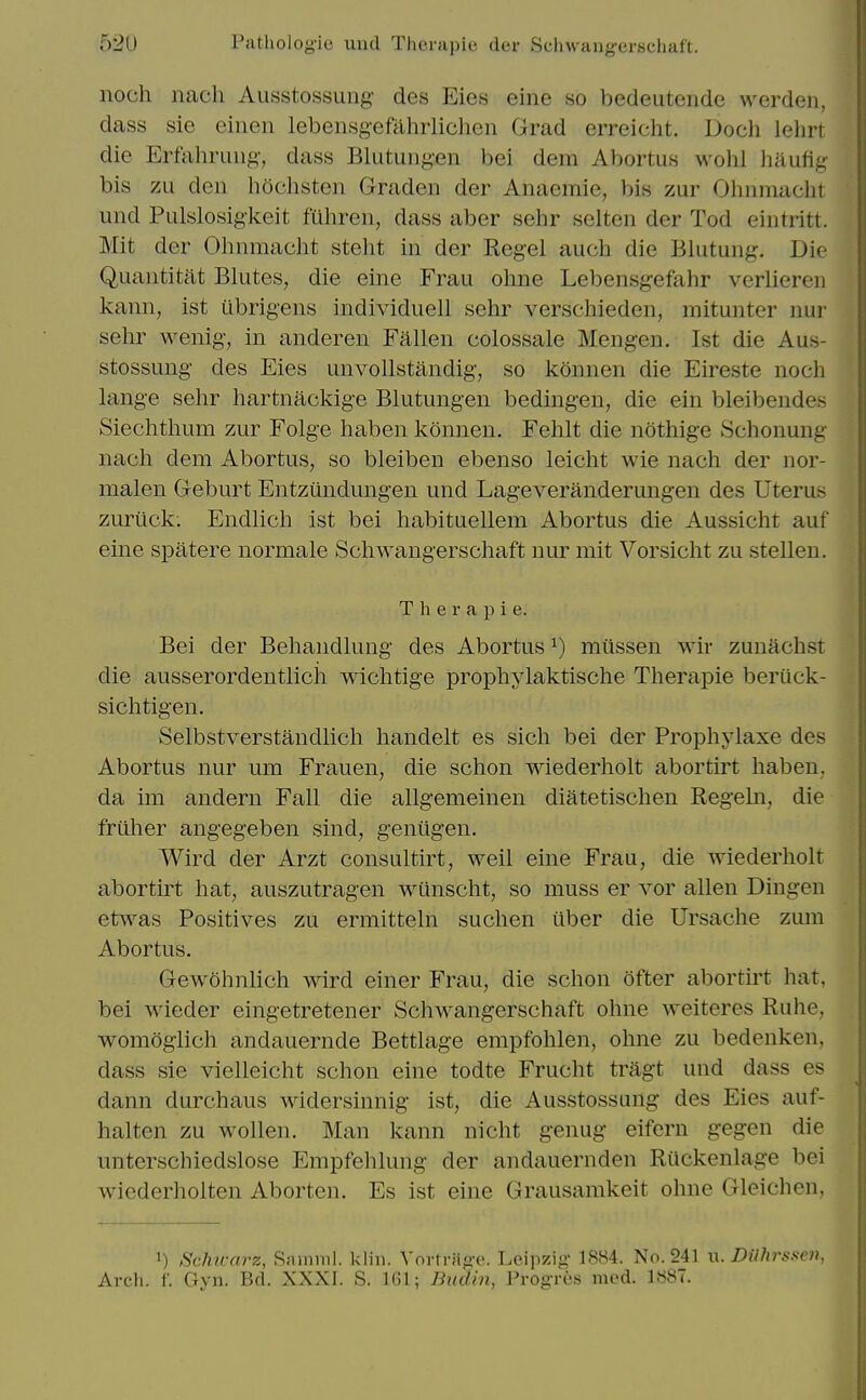 noch nach Ausstossung- des Eies eine so bedeutende werden, dass sie eiiien lebensgefahrlichen Grad erreicht. Doch lehrt die Erfahruug, dass Blutungen bei dem Abortus wohl haufig bis zii den hochsten Graden der Anaemie, bis zur Ohnmaclit und Pulslosigkeit fuhren, dass aber sehr selten der Tod eintritt. Mit der Olmmacht steht in der Kegel auch die Blutung. Die Quantitat Blutes, die eine Frau ohne Lebensgefahr verlieren kann, ist ubrigens individuell sehr verschieden, mitunter nur sehr wenig, in anderen Fallen colossale Mengen. Ist die Aus- stossung des Eies unvollstandig, so konnen die Eireste noch hinge sehr hartnackige Blutungen bedingen, die ein bleibendes Siechthum zur Folge haben konnen. Fehlt die nothige Schonung nach dem Abortus, so bleiben ebenso leicht wie nach der nor- malen Geburt Entzundungen und Lageveranderungen des Uterus zuriick. Endlich ist bei habituellem Abortus die Aussicht auf erne spatere normale Schwangerschaft nur mit Vorsicht zu stellen. T h e r a p i e. Bei der Behandlung des Abortus ^) miissen wir zunachst die ausserordentlicii wichtige prophylaktische Therapie beriick- sichtigen. kSelbstverstandlich handelt es sich bei der Prophj^laxe des Abortus nur um Frauen, die schon wiederholt abortirt haben. da im andern Fall die allgemeinen diatetischen Regein, die friiher angegeben sind, geniigen. Wird der Arzt consultirt, weil eine Frau, die wiederholt abortirt hat, auszutragen wunscht, so muss er vor alien Diugeu etwas Positives zu ermitteln suchen ilber die Ursache zum Abortus. Gew5hnlich wird einer Frau, die schon ofter abortirt hat, bei wieder eingetretener Schwangerschaft ohne weiteres Ruhe, womogiich andauernde Bettlage empfohlen, ohne zu bedenken, dass sie vielleicht schon eine todte Frucht tragt und dass es dann durchaus widersinnig ist, die Ausstossung des Eies auf- halten zu wollen. Man kann nicht genug eifern gegen die unterschiedslose Empfehlung der andauernden Ruckenlage bei wiederholten Aborten. Es ist eine Grausamkeit ohne Gleichen, 1) Schicnrz, Rinmul. klin. Vortriig-e. Leipzig 1884. No. 241 w. niihrasen, Arch. f. Gyn. Bd. XXXI. S. IGl; Bialm, Progres med. 1887.