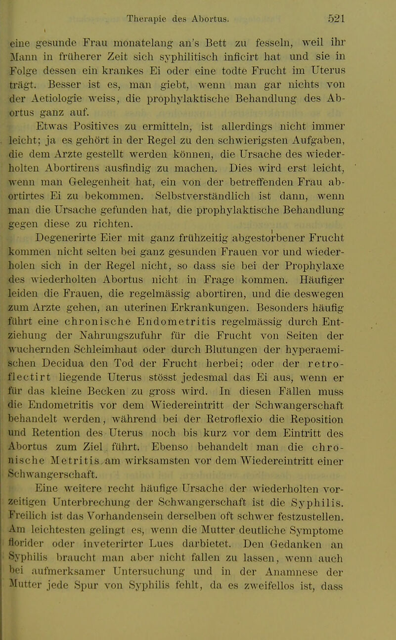 eine gesunde Frau moiiatelang an's Bett zu fesseln, weil ihr Mann in friiherer Zeit sich syphilitisch inficirt hat und sie in Folge dessen ein krankes Ei oder eine todte Frucht im Uterus tragt, Besser ist es, man giebt, weun man gar nichts von der Aetiologie weiss, die prophylaktische Behandlung des Ab- ortus ganz auf. Etwas Positives zu ermitteln, ist allerdings nicht immer leicht; ja es gehort in der Regel zu den schwierigsten Aufgaben, die dem Arzte gestellt werden konnen, die Ursaclie des wieder- holten Abortirens ausfindig zu machen. Dies wird erst leicht, wenn man Gelegenheit hat, ein von der betreffenden Frau ab- ortirtes Ei zu bekommen. Selbstverstandlicli ist dann, wenn man die Ursache gefunden hat, die propliylaktische Behandlung gegen diese zu richten. Degenerirte Eier mit ganz frithzeitig abgestorbener Frucht kommen nicht selten bei ganz gesunden Frauen vor mid wieder- holen sich in der Regel nicht, so dass sie bei der Prophylaxe des wiederholten Abortus nicht in Frage kommen. Haufiger leiden die Frauen, die regelmassig abortiren, und die deswegen zum Arzte gehen, an uterinen Erkrankungen. Besonders haufig fiihrt eine chronische Endometritis regelmassig durch Ent- ziehung der Nahruugszufuhr fur die Frucht von Seiten der wuchernden Schleimhaut oder durch Blutungen der hyperaemi- schen Decidua den Tod der Frucht herbei; oder der retro- ll ectirt liegende Uterus stosst jedesmal das Ei aus, wenn er fur das kleine Becken zu gross wird. In diesen Fallen muss die Endometritis vor dem Wiedereintritt der Schwangerschaft behandelt werden, wahrend bei der Retroflexio die Reposition und Retention des Uterus noch bis kurz vor dem Eintritt des Abortus zum Ziel fuhrt. Ebenso behandelt man die chro- nische Metritis/am wirksamsten vor dem Wiedereintritt einer Schwangerschaft. Eine weitere recht haufige Ursache der wiederholten vor- zeitigen Unterbrechung der Schwangerschaft ist die Syphilis. Freilich ist das Vorhandensein derselben oft schwer festzustellen. Am leichtesten gelingt es, wenn die Mutter deutliche Symptome florider oder inveterirter Lues darbietet. Den Gedanken an Syphilis braucht man aber nicht fallen zu lassen, wenn auch bei aufmerksamer Untersuchung und in der Anamnese der Mutter jede Spur von Syphilis fehlt, da es zweifellos ist, dass