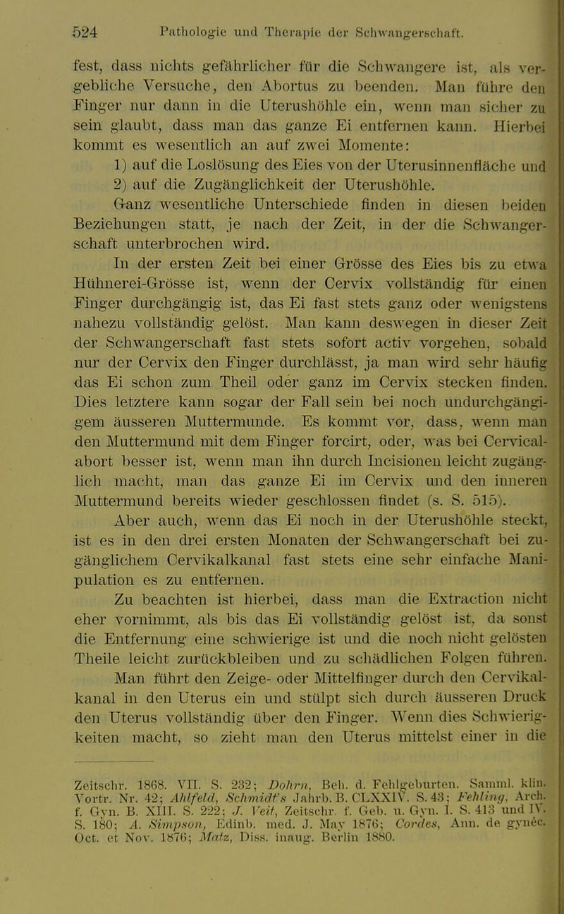 fest, dass nichts gefahrlicher fUr die Schwangere ist, als ver- gebliche Versuche, den Abortus zu beeiiden. Man fulire den Finger nur dann in die Uterusholile ein, wenn man sicher zu sein giaubt, dass man das ganze Ei entfernen kann. Hierbei kommt es wesentlich an auf zwei Momente: 1) auf die Loslosung des Eies von der Uterusinnenflache und 2) auf die Zuganglichkeit der Uterushohle. Ganz wesentliche Unterschiede finden in diesen beiden Beziehungen statt, je nach der Zeit, in der die Schwanger- schaft unterbrochen wird. In der ersten Zeit bei einer Grosse des Eies bis zu etwa Htihnerei-Grosse ist, wenn der Cervix vollstandig fur einen Finger durchgangig ist, das Ei fast stets ganz oder wenigstens nahezu vollstandig gelost. Man kann deswegen in dieser Zeit der Schwangersehaft fast stets sofort activ vorgehen, sobald nur der Cervix den Finger durchlasst, ja man wird sehr haufig das Ei schon zum Theil oder ganz im Cervix stecken finden. Dies letztere kann sogar der Fall sein bei noch undurchgangi- gem ausseren Muttermunde. Es kommt vor, dass, wenn man den Muttermund mit dem Finger forcirt, oder, was bei Cei'vical- abort besser ist, wenn man ihn durch Incisionen leicht zugang- licli macht, man das ganze Ei im Cervix und den inneren Muttermund bereits wieder geschlossen findet (s. S. 515). Aber auch, wenn das Ei noch in der Uterushohle steckt, ist es in den drei ersten Monaten der Schwiingerschaft bei zu- ganglichem Cervikalkanal fast stets eine sehr einfache Mani- pulation es zu entfernen. Zu beachten ist hierbei, dass man die Extraction nicht eher vornimmt, als bis das Ei vollstandig gelost ist, da sonst die Entfernung eine schwierige ist und die noch nicht gelosteu Theile leicht zuruckbleiben und zu schadhchen Folgen fuhren. Man fuhrt den Zeige- oder Mittelfinger durch den Cervikal- kanal in den Uterus ein und stulpt sich durch ausseren Druck den Uterus vollstandig iiber den Finger. Wenn dies Schwierig- keiten macht, so zieht man den Uterus mittelst einer in die Zeitschr. 1868. VII. S. 232; Dohrn, Beli. d. Fehlgeburten. Samnil. kliu. Vortr. Nr. 42; Ahlfeld, Schmidt'.s Jalirb. B. CLXXn . S.43; Fehlijig, Arch, f. Gvn. B. XIII. S. 222: ,/. lei/, Zeitschr. f. Gel), u. Gyn. I. S. 413 und IV. S. 180; A. Simpson, Edinb. ined. J. May 1876; Cordea, Ann. de gynec. Oct. et Nov. 1876; Matz, Dis.s. inaug. Berlin 1880.