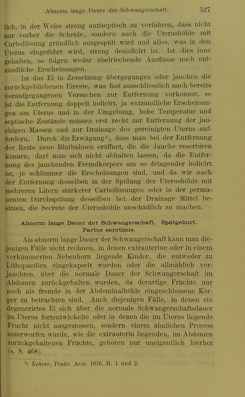 lich, in der Weise streng antiseptisch zu verfahren, dass nicht nur vorher die Scheide, sondeni aiich die Uterushohle mit Carbollosung- gTiindlich ausgespiilt wird uiid alles, was in den Uterus eingefiihrt wird, streng desinficirt ist. 1st dies inne gehalten, so folgen weder iibelriechende Ausflusse noch ent- ziindliche Erscheinungen. Ist das Ei in Zersetzung iibergegangen oder jauchen die zurtickgebliebenen Eireste, was fast ausscliliesslich nach bereits voraufgegangenen Versuchen zur Entfernung vorkommt, so ist die Entfernung doppelt indicirt, ja entziindliche Erscheinun- gen am Uterus und in der Umgebung, hohe Temperatur und septische Zustande mussen erst recht zur Entfernung der jau- chigen Massen und zur Drainage des gereinigten Uterus auf- fordern. Durcli die Erwagung i), dass man bei der Entfernung der Reste neue Blutbalmen eroffnet, die die Jauelie resorbii^en konnen, darf man sich niclit abhalten lassen, da die Entfer- nung des jauchenden Fremdkorpers um so dringender indicirt ist, je schlimmer die Erscheinungen sind, und da wir nach der Entfernung desselben in der Spiilung der Uterushohle mit mehreren Litem starkerer CarboUosungen oder in der perma- nenten Durchspiilung desselben bei der Drainage Mittel be- sitzen, die Secrete der Uterushohle unschadhch zu machen. Abnorm lange Dauer der Schwangerschaft. Spatgeburt. Partus serotinus. Als abnorm lange Dauer der Schwangerschaft kann man die- jenigen Falle nicht rechnen, in denen extrauterine oder in einem verkummerten Nebenhorn liegende Kinder, die entweder zu Lithopaedien eingekapselt wurden oder die allmahlich ver- jauchten, iiber die normale Dauer der Schwangerschaft im Abdomen zuriickgehalten wurden, da derartige Fruchte nur noch als fremde in der Abdominalhohle eingeschlossene Kor- per zu betrachten sind. Auch diejenigen Falle, in denen ein degenerirtes Ei sich iiber die normale Schwangerschaftsdauer Im Uterus fortentwickelte oder in denen die im Uterus liegende Frucht nicht ausgestossen, sondern einem ahnlichen Process unterworfen wurde, wie die cxtrauterin liegenden, im Abdomen zurUckgehaltenen FrUchtc, gehoren nur uneigentlich hierber (s. S. 468). 1) Kehrer, Prakt. Aiv-t. 1876. H. 1 und 2.