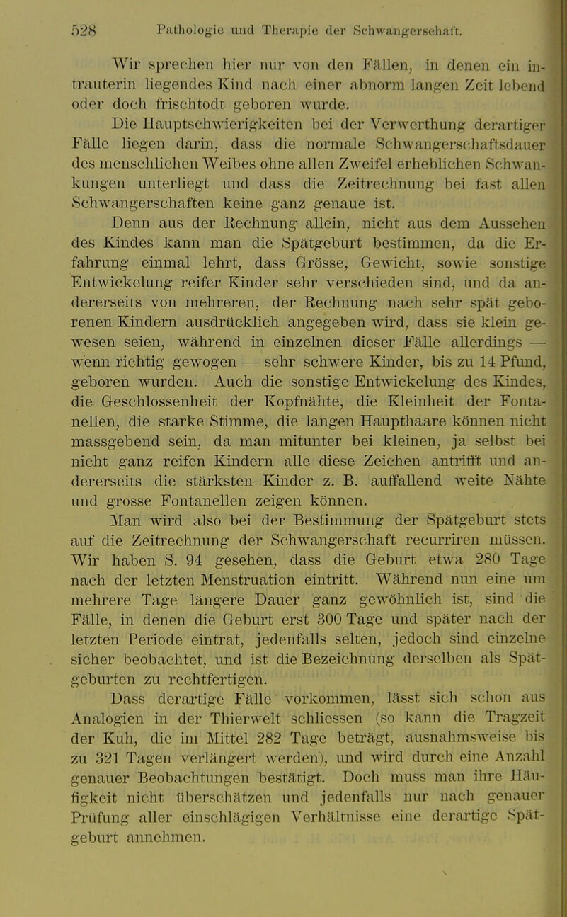 Wir sprechen hier iiiir von den Fallen, in denen ein in- trauterin liegendes Kind nach einer abnorm langen Zeit lebend Oder doch frischtodt geboren wurde. Die Hauptschwierig'keiten bei der Verwerthung derartiger Falle liegen darin, dass die norraale Schwangerschaftsdauer des menschlichen Weibes ohne alien Zweifel erheblichen ScliM^an- kungen unterliegt und dass die Zeltrechnung bei fast alien Schwangerschaften keine ganz genaue ist, Denn aus der Rechnung allein, nicht aus dem Aussehen des Kindes kann man die Spatgeburt bestimmen, da die Er- fahrimg einmal lehrt, dass Grosse, Gewicht, sowie sonstige Entwickelung reifer Kinder sehr verscliieden sind, und da an- dererseits von mehreren, der Rechnung nach sehr spat gebo- renen Kindern ausdriicklich angegeben wird, dass sie klein ge- wesen seien, wahrend in einzelnen dieser Falle allerdings — wenn richtig gewogen — sehr schwere Kinder, bis zu 14 Pfund, geboren wurden. Auch die sonstige Entwickelung des Kindes, die Geschlossenheit der Kopfnahte, die Kleinheit der Fonta- nellen, die starke Stimme, die langen Haupthaare konnen nicht massgebend sein, da man mitunter bei kleinen, ja selbst bei nicht ganz reifen Kmdern alle diese Zeichen antriflft und an- dererseits die starksten Kinder z. B. auffallend weite Nahte und grosse Fontanellen zeigen konnen. Man wird also bei der Bestimmung der Spatgeburt stets auf die Zeitrechnung der Schwangerschaft recurrii^en miissen. Wir haben S. 94 gesehen, dass die Geburt etwa 280 Tage nach der letzten Menstruation eintritt, Wahrend nun eine um mehrere Tage langere Dauer ganz gewohnlich ist, sind die Falle, in denen die Geburt erst 300 Tage und spater nach der letzten Periode eintrat, jedenfalls selten, jedoch sind einzelne sicher beobachtet, und ist die Bezeichnung derselben als Spat- gcburten zu rechtfertigen. Dass derartige Falle ~ vorkommen, lasst sich schon aus Analogien in der Thierwelt schliessen (so kann die Tragzeit der Kuh, die im Mittel 282 Tage betragt, ausnahmsweise bis zu 321 Tagen verlangert werden), und wird durch eine Anzahl genauer Beobachtungen bestatigt. Doch muss man ihrc Hau- figkeit nicht liberschatzen und jedenfalls nur nach genauer Priifung aller einschlagigen Verhaltnisse eine derartige Spat- geburt annehmen.